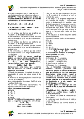 VOCÊ SABIA QUE?
             O crack tem um potencial de dependência muito maior do que qualquer outra
                                                              droga usada no mundo.

e- o carbono é oxidado de +2 a +4, sendo o       I. As três reações são de oxi-redução: nas
monóxido de carbono a substância redutora.       1 e 2 o oxigênio é o oxidante e na 3 o
138-(UFPel I 07) Considerando ambas as           oxidante é a água.
reações (combustão do etanol e a ocorrida        II. Na reação 2, o oxigênio reage com o
no bafômetro), é correto afirmar que,            SO2 formado na reação 1, favorecendo,
                                                 assim, o deslocamento do equilíbrio para
CH3-CH-2OH + 3O2 → 2CO2 + 3H2O                   direita (no sentido do consumo do enxofre).
                                                 III. O H2SO4 formado na reação 3, quando
3CH3-CH-2OH + k2Cr2O7 + 4H2SO4 → 3CH3-           dissolvido em água, forma solução em que
COH + Cr2(SO4)3 + K2SO4.7H2O                     a concentração molar de íons hidrônio é
                                                 superior à concentração molar de íons
a- em ambas, os átomos de oxigênio se            hidroxila.
reduzem e os de carbono se oxidam.               IV. Na equação 3, tanto reagentes como
b- na combustão, os átomos que se reduzem        produto são óxidos.
são os de oxigênio e, na reação do bafômetro,    Dessas afirmativas, estão corretas apenas
os de cromo.                                     a) I e IV.
c- em ambas, os átomos de carbono se             b) II e III.
reduzem e os de oxigênio se oxidam.              c) I, II e III.
d- na combustão, os átomos que se oxidam         d) II e IV.
são os de oxigênio e, na reação do bafômetro,    e) I, III e IV.
os de cromo.                                     141-(UCPel 06) Na reação de óxi-redução
e- na combustão, os átomos que se oxidam                         H2S + I2 → S + 2HI
são os de carbono e, na reação do bafômetro,     as variações dos números de oxidação
os de cromo.                                     do enxofre e do iodo são,
139-(UFPel 2007) As rochas calcárias             respectivamente,
podem ser matéria prima para obtenção de         a) Zero para -2 e -1 para zero.
cal virgem, usada na construção civil, pois      b) +2 para zero e zero para +1.
o       CaCO3,    em     alta  temperaturas,     c) Zero para +2 e +1 para zero.
decompõem-se conforme a equação:                 d) -2 para zero e zero para -1.
               CaCO3 → CaO + CO2                 e) Zero para -1 e -1 para zero.
Considerando uma rocha que contenha              142. A fantástica proliferação dos
60% de carbonao de cálcio, analise as            telefones celulares provocou uma
seguintes afirmativas.                           discussão quanto ao destino a ser dado
I.Quando é processada ½ tonelada de rocha, a     para as baterias na hora do descarte.
quantidade de óxido de cálcio obtida é de        Constituídas pelos metais níquel e
168kg                                            cádmio, o seu depósito em lixões causa
II. A reação de decomposição do carbonato de     contaminação ambiental. Hoje, o destino
cálcio é de oxi-redução                          dessas baterias é de responsabilidade
III. A decomposição térmica do CaCO3 é uma       do fabricante e a ele devem ser
reação endotérmica                               devolvidas para reciclagem.
IV. As três substancias apresentadas na          A reação global de descarga de uma
equação acima são óxidos inorgânicos.            bateria de NiCd pode ser representada
Estão corretas as afirmativas:                   por:
a-III e IV                                         Cd + NiO2 + 2 H2O → Cd(OH)2 + Ni(OH)2
b- I, II e III                                   A partir da análise dessa reação é
c- I, II e IV                                    correto afirmar que
d- I e III                                       a) o material do cátodo é constituído do
e- II e IV                                       metal cádmio.
140-(UFPel 08) Considere as reações abaixo       b) há transferência de elétrons do cádmio
para as responder as seguintes afirmativas:      para o níquel.
                  S + O2 ↔SO2                    c) ocorre redução do cádmio durante a
                2SO2 + O2 ↔ 2SO3                 descarga.
               SO3 + H2O → H2SO4

                                                                                     199
                                                                  VOCÊ SABIA QUE?
              Que quem escolhe o álcool e ou as drogas abre mão da sua própria vida.
 