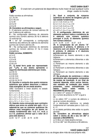 VOCÊ SABIA QUE?
             O crack tem um potencial de dependência muito maior do que qualquer outra
                                                              droga usada no mundo.

Estão corretas as afirmativas:                    24. Qual o conjunto de números
a) I, II e III                                    quânticos do átomo de Oxigênio (8O) no
b) II, III e IV                                   seu estado fundamental;
c) I e III                                        a) n=1; l=0; m=0; s=-1/2
d) II e IV                                        b) n=1; l=1; m=+1; s=+1/2
e) II e III                                       c) n=1; l=0; m=0; s=+1/2
20. Considere as afirmações a seguir.             d) n=2; l=1; m=-1; s=+1/2
I - O elemento químico de número atômico 30       e) n=2; l=1; m=+1; s=+1/2
tem 3 elétrons de valência.                       25. A configuração eletrônica de um
II - Na configuração eletrônica do elemento       elemento químico indica a existência de
químico com número atômico 26 há 6 elétrons       9 elétrons com número quântico
no subnível 3d.                                   principal 4 (n=4). O elemento químico
III – 3s2 3p6 corresponde a configuração          tem número atômico:
eletrônica dos elétrons de valência do elemento   a) 41 b) 39 c) 37 d) 27 e) 9
químico de número atômico 35.                     26. A comparação de um átomo "A"
IV - Na configuração eletrônica do elemento       possuindo 6 prótons, 6 elétrons e 6
químico de número atômico 21 há 4 níveis          nêutrons com um átomo "B" possuindo
energéticos.                                      6 prótons, 6 elétrons e 8 nêutrons
Estão corretas, SOMENTE:                          permite concluir que:
a) I e II                                         a)Pertencem ao mesmo elemento e são
b) I e III                                        isóbaros
c) II e III                                       b)Pertencem a elementos diferentes e são
d) II e IV                                        isóbaros.
e) III e IV                                       c) Pertencem ao mesmo elemento e são
21.. O metal ferro pode ser representado          isótonos.
por 5626Fe, e seu átomo apresenta a               d) Pertencem a elementos diferentes e são
seguinte distribuição eletrônica por níveis.      isótopos.
a) 2-8-16                                         e) Pertencem ao mesmo elemento e são
b) 2-8-8-8                                        isótopos.
c) 2-8-10-6                                       27. Na produção de cerâmicas e vidros
d) 2-8-14-2                                       geralmente são empregados compostos
e) 2-8-18-18-10                                   de metais de transição. A cor final do
22. Escolha o conjunto dos quatro números         material depende, entre outros fatores,
quânticos que podem descrever o elétron           dos estados de oxidação dos metais
mais energético de um metal alcalino.             presentes, como exemplificado na
OBS: Considere o metal alcalino no estado         tabela:     Sobre     estes      metais,   e
fundamental.                                      INCORRETO afirmar que:
a) n = 1, l = 0, m = 0, s = - 1/2                 a) o cátion Cr3+ possui 21 elétrons.
b) n = 2, l = 0, m = 1, s = - 1/2                 b) o numero de prótons no Fe3+ e igual a
c) n = 2, l = 0, m = 0, s = +1/2                  26.
d) n = 3, l = 1, m = 0, s = +1/2                  c) no cátion Fe3+ o numero de elétrons e
e) n = 3, l = 1, m = 1, s = - 1/2                 igual ao numero de prótons.
23. Usando como convenção que o primeiro          d) a distribuição eletrônica no estado
elétron que entra no orbital tem spin -1/2, e     fundamental em camadas para o Cu2+ e 2,
sabendo-se que os números quânticos do            8, 17.
elétron mais energético de um átomo no            e) na tabela periódica eles estão no quarto
estado fundamental são: n=3, l=1, m=0, e          período.
s=+1/2, podemos afirmar que o valor de Z          28. Considere as afirmativas abaixo
para este átomo é:                                sobre o átomo de Ba e seu íon Ba2+ e
a) 23 b) 17 c) 32 d) 19 e) 50                     assinale a INCORRETA:
                                                  a) O Ba e um metal alcalino-terroso.
                                                  b) O íon Ba2+ tem 56 prótons e 56 elétrons.


                                                                                     165
                                                                  VOCÊ SABIA QUE?
              Que quem escolhe o álcool e ou as drogas abre mão da sua própria vida.
 