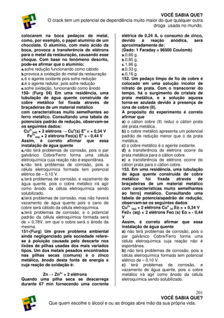 VOCÊ SABIA QUE?
              O crack tem um potencial de dependência muito maior do que qualquer outra
                                                               droga usada no mundo.

colocarem na boca pedaços de metal,               elétrica de 0,24 A, o consumo de zinco,
como, por exemplo, o papel alumínio de um         devido      à     reação    anódica,     será
chocolate. O alumínio, com meio ácido da          aproximadamente de:
boca, provoca a transferência de elétrons         (Dado: 1 Faraday = 96500 Coulomb)
para o metal da restauração, causando esse        a. 0,66 g.
choque. Com base no fenômeno descrito,            b. 0,85 g.
pode-se afirmar que o alumínio:                   c. 1,96 g.
a. sofre redução funcionando como cátodo          d. 0,33 g.
b. provoca a oxidação do metal da restauração     e. 0,16 g.
c. é o agente oxidante pois sofre redução         152. Um pedaço limpo de fio de cobre é
d. é o agente redutor, pois sofre redução         colocado em uma solução incolor de
e. sofre oxidação, funcionando como ânodo         nitrato de prata. Com o transcorrer do
150- (Furg 04) Em uma residência, uma             tempo, há o surgimento de cristais de
tubulação de água quente construída de            prata metálica, e a solução aquosa
cobre metálico foi fixada através de              torna-se azulada devido à presença de
braçadeiras de um material metálico               íons de cobre (II).
com características muito semelhantes ao          A propósito do experimento é correto
ferro metálico. Consultando uma tabela de         afirmar que
potenciais padrão de redução, observam-se         a) o cátion cobre (II) reduz o cátion prata
os seguintes dados:                               até prata metálica.
  Cu2+(aq) + 2 elétrons → Cuo(s) Eo = + 0,34 V    b) o cobre metálico apresenta um potencial
     Fe2+(aq) + 2 elétrons Feo(s) Eo = - 0,44 V   padrão de redução menor que o da prata
Assim, é correto afirmar que essa                 metálica.
instalação de água quente                         c) o cobre metálico é o agente oxidante.
a. não terá problemas de corrosão, pois o par     d) a transferência de elétrons ocorre da
galvânico Cobre/Ferro forma uma célula            prata metálica para o cátion cobre.
eletroquímica cuja reação não é espontânea.       e) a transferência de elétrons ocorre do
b. não terá problemas de corrosão, pois a         cátion prata para o cátion cobre.
célula eletroquímica formada tem potencial        153. Em uma residência, uma tubulação
elétrico de – 0,10 V.                             de água quente construída de cobre
c. terá problemas de corrosão, e vazamento de     metálico      foi    fixada     através    de
água quente, pois o cobre metálico irá agir       braçadeiras de um material metálico
como ânodo da célula eletroquímica sendo          com características muito semelhantes
solubilizado.                                     ao ferro] metálico. Consultando uma
d. terá problemas de corrosão, mas não haverá     tabela de potenciaispadrão de redução,
vazamento de água quente pois o cano de           observam-se os seguintes dados:
cobre será cátodo da célula eletroquímica.        Cu2+ (aq) + 2 elétrons Cuo (s) Eo = + 0,34 V
e. terá problemas de corrosão, e o potencial      Fe2+ (aq) + 2 elétrons Feo (s) Eo = - 0,44
padrão da célula eletroquímica formada será       V
de + 0,78V, em que o cobre será o ânodo da        Assim, é correto afirmar que essa
mesma.                                            instalação de água quente
151-(Furg) Um grave problema ambiental            a) não terá problemas de corrosão, pois o
ainda negligenciado pela sociedade refere-        par galvânico Cobre/Ferro forma uma
se à poluição causada pelo descarte nos           célula eletroquímica cuja reação não é
lixões de pilhas usadas dos mais variados         espontânea.
tipos. Um dos metais pesados encontrados          b) não terá problemas de corrosão, pois a
nas pilhas secas (comuns) é o zinco               célula eletroquímica formada tem potencial
metálico, ânodo desta fonte de energia e          elétrico de – 0,10 V.
cuja reação de oxidação é:                        c) terá problemas de corrosão, e
                                                  vazamento de água quente, pois o cobre
          Zn → Zn2+ + 2 elétrons                  metálico irá agir como ânodo da célula
Quando uma pilha seca se descarrega               eletroquímica sendo solubilizado.
durante 67 min fornecendo uma corrente

                                                                                     201
                                                                  VOCÊ SABIA QUE?
              Que quem escolhe o álcool e ou as drogas abre mão da sua própria vida.
 