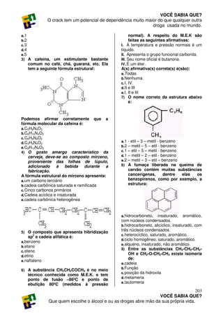 VOCÊ SABIA QUE?
               O crack tem um potencial de dependência muito maior do que qualquer outra
                                                                droga usada no mundo.

a. 1                                                    normal). A respeito do M.E.K são
b. 2                                                    feitas as seguintes afirmativas:
c. 3                                              I. À temperatura e pressão normais é um
d. 4                                              líquido.
e. 5                                              II. Apresenta o grupo funcional carbonila.
3) A  cafeína, um estimulante bastante            III. Seu nome oficial é butanona.
   comum no café, chá, guaraná, etc. Ela          IV. É um éter.
   tem a seguinte fórmula estrutural:             A(s) afirmativa(s) correta(s) é(são):
                                                  a. Todas.
                                                  b. Nenhuma.
                                                  c. I, IV.
                                                  d. II e III
                                                  e. I, II e III
                                                  7) O nome correto da estrutura abaixo
                                                        é:



Podemos afirmar corretamente que a
fórmula molecular da cafeína é:
a. C5H9N4O2
b. C6H10N4O2
c. C6H9N4O2
d. C3H9N4O2                                       a. 1   - etil – 3 – metil - benzeno
e. C8H10N4O2                                      b. 2   – metil – 5 – etil - benzeno
4) O gosto amargo característico da               c. 1   – etil – 5 – metil - benzeno
     cerveja, deve-se ao composto mirceno,        d. 1   – metil – 2 – etil - benzeno
     proveniente das folhas de lúpulo,            e. 2   – metil – 3 – etil – benzeno
     adicionado     à    bebida   durante a       8)     A fumaça liberada na queima de
     fabricação.                                         carvão contém muitas substâncias
A fórmula estrutural do mirceno apresenta:               cancerígenas,         dentre elas os
a. um carbono terciário                                  benzopirenos, como por exemplo, a
b. cadeia carbônica saturada e ramificada                estrutura:
c. Cinco carbonos primários
d. Cadeia acíclica e insaturada
e. cadeia carbônica heterogênea



                                                  a. hidrocarboneto, insaturado, aromático,
                                                  com núcleos condensados.
                                                  b. hidrocarboneto, alicíclico, insaturado, com
5) O composto que apresenta hibridização
                                                  três núcleos condensados.
                                                  c. heterocíclico, saturado, aromático.
     sp2 e cadeia alifática é:
                                                  d. ciclo homogêneo, saturado, aromático.
a. benzeno
                                                  e. alqueno, insaturado, não aromático.
b. etano
                                                  9) Entre as substâncias CH3-CH2-CH2-
c. eteno
                                                       OH e CH3-O-CH2-CH3 existe isomeria
d. etino
                                                       de:
e. naftaleno
                                                  a. cadeia
                                                  b. Função
6) A substância CH3CH2COCH3 é no meio
                                                  c. posição da hidroxila
   técnico conhecida como M.E.K. e tem
                                                  d. metameria
   ponto de fusão –86ºC e ponto de
                                                  e. tautomeria
   ebulição 80ºC (medidos à pressão
                                                                                      203
                                                                   VOCÊ SABIA QUE?
               Que quem escolhe o álcool e ou as drogas abre mão da sua própria vida.
 