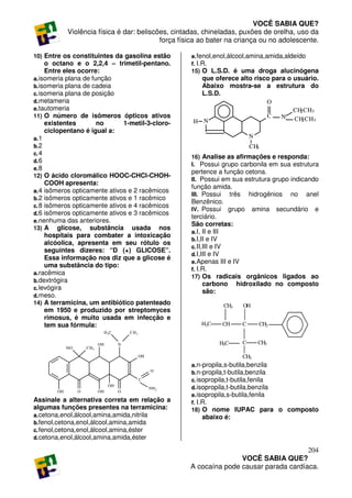 VOCÊ SABIA QUE?
             Violência física é dar: beliscões, cintadas, chineladas, puxões de orelha, uso da
                                            força física ao bater na criança ou no adolescente.

10) Entre os constituintes da gasolina estão                   e. fenol,enol,álcool,amina,amida,aldeído
     o octano e o 2,2,4 – trimetil-pentano.                    f. I.R.
     Entre eles ocorre:                                        15) O L.S.D. é uma droga alucinógena
a. isomeria plana de função                                       que oferece alto risco para o usuário.
b. isomeria plana de cadeia                                       Abaixo mostra-se a estrutura do
c. isomeria plana de posição                                      L.S.D.
d. metameria                                                                                     O
e. tautomeria                                                                                            CH CH3
                                                                                                           2
11) O número de isômeros ópticos ativos                                                          C   N
                                                               H N                                       CH CH3
                                                                                                            2
     existentes        no      1-metil-3-cloro-
     ciclopentano é igual a:
a. 1                                                                                   N
b. 2                                                                                   CH3
c. 4
                                                               16) Analise as afirmações e responda:
d. 6
                                                               I. Possui grupo carbonila em sua estrutura
e. 8
                                                               pertence a função cetona.
12) O ácido cloromálico HOOC-CHCl-CHOH-
                                                               II. Possui em sua estrutura grupo indicando
     COOH apresenta:
                                                               função amida.
a. 4 isômeros opticamente ativos e 2 racêmicos
                                                               III. Possui    três hidrogênios no anel
b. 2 isômeros opticamente ativos e 1 racêmico
                                                               Benzênico.
c. 8 isômeros opticamente ativos e 4 racêmicos
                                                               IV. Possui grupo amina secundário e
d. 6 isômeros opticamente ativos e 3 racêmicos
                                                               terciário.
e. nenhuma das anteriores.
                                                               São corretas:
13) A glicose, substância usada nos
                                                               a. I, II e III
     hospitais para combater a intoxicação
                                                               b. I,II e IV
     alcóolica, apresenta em seu rótulo os
                                                               c. II,III e IV
     seguintes dizeres: “D (+) GLICOSE”.
                                                               d. I,III e IV
     Essa informação nos diz que a glicose é
                                                               e. Apenas III e IV
     uma substância do tipo:
                                                               f. I.R.
a. racêmica
                                                               17) Os radicais orgânicos ligados ao
b. dextrógira
                                                                     carbono hidroxilado no composto
c. levógira
                                                                     são:
d. meso.
14) A terramicina, um antibiótico patenteado                                 CH3   OH
     em 1950 e produzido por streptomyces
     rimosus, é muito usada em infecção e
     tem sua fórmula:                                             H3C        CH    C       CH2
                                 H 3C       CH 3

                            OH          N                                H3C       C       CH3
             HO       CH3

                                                   OH                              CH3
                                                               a. n-propila,s-butila,benzila
                                                        O
                                                               b. n-propila,t-butila,benzila
                                                   C           c. isopropila,t-butila,fenila
                                   OH
                                                        NH 2   d. isopropila,t-butila,benzila
        OH        O         OH          O
                                                               e. isopropila,s-butila,fenila
Assinale a alternativa correta em relação a                    f. I.R.
algumas funções presentes na terramicina:                      18) O nome IUPAC para o composto
a. cetona,enol,álcool,amina,amida,nitrila                         abaixo é:
b. fenol,cetona,enol,álcool,amina,amida
c. fenol,cetona,enol,álcool,amina,éster
d. cetona,enol,álcool,amina,amida,éster

                                                                                                  204
                                                                              VOCÊ SABIA QUE?
                                                               A cocaína pode causar parada cardíaca.
 