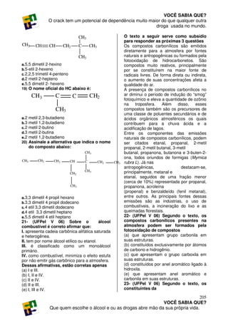VOCÊ SABIA QUE?
                 O crack tem um potencial de dependência muito maior do que qualquer outra
                                                                  droga usada no mundo.

                                    CH3                       O texto a seguir serve como subsídio
                                                              para responder as próximas 3 questões
CH3       CH     CH       CH2       C       CH3               Os compostos carbonílicos são emitidos
                                                              diretamente para a atmosfera por fontes
                                    CH3                       naturais e antropogênicas ou formados pela
                                                              fotooxidação de hidrocarbonetos. São
a. 5,5 dimetil 2-hexino                                       compostos muito reativos, principalmente
b. 5-etil 2-hexeno                                            por se constituírem na maior fonte de
c. 2,2,5 trimetil 4-penteno                                   radicais livres. De forma direta ou indireta,
d. 2 metil 2-hepteno                                          o aumento de suas concentrações afeta a
e. 5,5 dimetil 2- hexeno                                      qualidade do ar.
19) O nome oficial do HC abaixo é:                            A presença de compostos carbonílicos no
        CH3           C         C           CH2               ar diminui o período de indução do “smog”
                                                              fotoquímico e eleva a quantidade de ozônio
                                                              na     troposfera.   Além    disso,    esses
                      CH3                                     compostos também são os precursores de
                                                              uma classe de poluentes secundários e de
a. 2   metil 2,3-butadieno                                    ácidos orgânicos atmosféricos os quais
b. 3   metil 1,2-butadieno                                    contribuem para a chuva ácida e a
c. 2   metil 2-butino                                         acidificação de lagos.
d. 3   metil 2-butina                                         Entre os componentes das emissões
e. 2   metil 1,2-butadieno                                    naturais de compostos carbonílicos, podem
20)    Assinale a alternativa que indica o nome               ser citados etanal, propanal, 2-metil
       do composto abaixo:                                    propanal, 2-metil butanal, 3-metil
                                        CH3                   butanal, propanona, butanona e 3-buten-2-
                                                              ona, todos oriundos de formigas (Mymica
CH3        CH2     CH2      CH          C         CH2   CH3   rubra L). Já nas
                                                              antropogênicas,                destacam-se,
                            CH2
                                        CH3                   principalmente, metanal e
                                                              etanal, seguidos de uma fração menor
                                                              (cerca de 10%) representada por propanal,
                            CH3                               propanona, acroleína
                                                              (propenal) e benzaldeído (fenil metanal),
a. 3,3 dimetil 4 propil hexano                                entre outros. As principais fontes dessas
b. 3,3 dimetil 4 propil dodecano                              emissões são as indústrias, o uso de
c. 4 etil 3,3 dimetil dodecano                                combustíveis, a incineração do lixo e as
d. 4 etil 3,3 dimetil heptano                                 queimadas florestais.
e. 5,5 dimetil 4 etil heptano                                 22- (UFPel V 06) Segundo o texto, os
21- (UFPel V 06) Sobre o                   álcool             compostos carbonílicos presentes na
combustível é correto afirmar que:                            atmosfera podem ser formados pela
I. apresenta cadeia carbônica alifática saturada              fotooxidação de compostos
e heterogênea.                                                (a) que apresentam grupo carbonila em
II. tem por nome álcool etílico ou etanol.                    suas estruturas.
III. é classificado como um monoálcool                        (b) constituídos exclusivamente por átomos
primário.                                                     de carbono e hidrogênio.
IV. como combustível, minimiza o efeito estufa                (c) que apresentam o grupo carboxila em
por não emitir gás carbônico para a atmosfera.                suas estruturas.
Dessas afirmativas, estão corretas apenas                     (d) constituídos por anel aromático ligado à
(a) I e III.                                                  hidroxila.
(b) I, II e IV.                                               (e) que apresentam anel aromático e
(c) II e IV.                                                  carbonila em suas estruturas.
(d) II e III.                                                 23- (UFPel V 06) Segundo o texto, os
(e) I, III e IV.                                              constituintes da

                                                                                        205
                                                                     VOCÊ SABIA QUE?
                 Que quem escolhe o álcool e ou as drogas abre mão da sua própria vida.
 