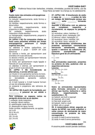 VOCÊ SABIA QUE?
            Violência física é dar: beliscões, cintadas, chineladas, puxões de orelha, uso da
                                           força física ao bater na criança ou no adolescente.

fração maior das emissões antropogênicas             27- (UFPel I 06) O bicarbonato de sódio
produzem, por                                        é capaz de _________ a acidez do leite
(a) redução, respectivamente, ácido fórmico e        em estágio de deterioração porque seu
ácido acético.                                       _________ sofre _________ formando
(b) hidrólise, respectivamente, ácido fórmico e      íons _________.
álcool etílico.                                      Assinale a alternativa com as palavras
(c)     combustão,       respectivamente,    ácido   que      completam,          respectiva       e
propanóico e ácido benzóico.                         corretamente, os espaços no parágrafo
(d)       oxidação,     respectivamente,     ácido   acima.
metanóico e ácido etanóico.                          (a) neutralizar; cátion; hidrólise; H+.
(e) hidrogenação, respectivamente, propanol e        (b) aumentar; ânion; hidratação; OH-.
álcool benzílico.                                    (c) diminuir; cátion; hidratação; H+.
24- (UFPel V 06) Os compostos citados no             (d) neutralizar; ânion; hidrólise; OH-.
texto como poluentes emitidos por fontes             (e) neutralizar; ânion; redução; H-.
antropogênicas         pertencem      à    função    28- Os aminoácidos constituintes das
orgânica dos (das)                                   proteínas apresentam características
(a) aldeídos e ácidos carboxílicos, por              estruturais       semelhantes,        diferindo
apresentarem o grupo – COOH em suas                  quanto a estrutura do substituinte (R),
estruturas.                                          conforme          exemplificado         abaixo:
(b) cetonas e fenóis, por apresentarem anel          Estrutura geral de um aminoácido:
aromático em suas estruturas.
(c) álcoois e fenóis, por apresentarem hidroxila
em suas estruturas.
(d) fenóis, por apresentarem dupla ligação e         Dos aminoácidos essenciais, presentes
hidroxila em suas estruturas.                        na proteína do leite, podemos citar as
(e) aldeídos e cetonas, por apresentarem o           seguintes estruturas:
grupo C=O em suas estruturas.                        Leucina:
25- (UFPel V 06) Considerando as
alternativas, é correto afirmar que
(a) 3-buten-2-ona apresenta isomeria cis-trans.      Isoleucina:
(b) metanal e etanal são isômeros de posição.
(c)       benzaldeído       apresenta     carbono
assimétrico.                                         Valina:
(d) 2-metil butanal e 3-metil butanal formam
um par de antípodas ópticos.
(e) propanal e propanona são isômeros de             Sobre os aminoácidos representados
função.                                              pelas fórmulas estruturais é correto
 26- (UFPel I 06) A partir do formaldeído, por       afirmar que leucina, isoleucina e valina
__________ é possível de ser obtido o                diferem,          respectivamente,   nos
__________ .                                         substituintes (– R)
Para completar os espaços vazios no                  (a) Isobutil, sec-butil e isopropil
parágrafo acima tem se as opções:
                                                     (b) Isopropil, etil e metil
I. oxidação; ácido metanóico.                        (c) Sec-butil, propil e etil
II. redução; álcool metílico.                        (d) Isobutil, metil e n-butil
III. esterificação; ácido fórmico.                   (e) Metil, etil e n-propil
IV. dissolução em água; formol.                      29- A nomenclatura oficial, segundo as
Estão corretas, respectivamente, as opções           regras da IUPAC, que pode substituir o
(a) I e III.                                         nome comum do aminoácido de maior
(b) II, III e IV.                                    concentração na proteína do leite,
(c) III e IV.                                        corresponde a:
(d) I, II e III.                                     (a) ácido 3-metil-2-amino butanóico
(e) I, II e IV.                                      (b) ácido 4-metil-2-amino pentanóico
                                                                                        206
                                                                    VOCÊ SABIA QUE?
                                                     A cocaína pode causar parada cardíaca.
 