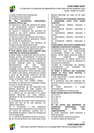 VOCÊ SABIA QUE?
              O crack tem um potencial de dependência muito maior do que qualquer outra
                                                               droga usada no mundo.

(c) ácido 3-metil-2-amino pentanóico              ligantes diferentes em cada um de seus
(d) 4-metil-2-amino pentanal                      carbonos.
(e) 3-metil-2-amino-butanol                       31- A estrutura do aminoácido metionina
30-     Dos      aminoácidos      relacionados,   é classificada como uma cadeia
podemos afirmar que                               carbônica
(a) isoleucina e valina são isômeros de cadeia    (a) homogênea, alifática, saturada e
e, por apresentarem carbono assimétrico           ramificada.
ambos são opticamente ativos.                     (b) homogênea, alicíclica, insaturada e
(b) leucina e isoleucina são isômeros de          ramificada.
posição e, por terem carbono assimétrico          (c) heterogênea, alifática, saturada e
apresentam isomeria óptica.                       normal.
(c) leucina e valina são isômeros de função e,    (d) heterogênea, alicíclica, insaturada e
por apresentarem carbono assimétrico, ambos       normal.
têm um par de enantiomeros.                       (e) homogênea, alifática, insaturada e
(d) leucina e isoleucina são isômeros de          normal.
função e não são opticamente ativos.              O texto abaixo serve como subsídio para
(e) valina e isoleucina são isômeros de cadeia,   responder às próximas 3 questões .
porém somente a valina é opticamente ativa.       As fitotoxinas são um grupo de substâncias
O texto abaixo serve como subsídio para           (metabólitos)     que     em    determinadas
responder às 2 próximas questões.                 concentrações podem ser tóxicas às
A planta realiza a fotossíntese para armazenar    plantas. Dentre essas fitotoxinas estão os
energia química, principalmente na forma de       ácidos            orgânicos          alifáticos
carboidratos, lipídios e proteínas (metabólitos   monocarboxílicos de cadeia normal com
primários), transformando esses compostos no      dois (2), três (3) ou quatro (4) carbonos na
principal substrato para os organismos            sua estrutura molecular,
decompositores          do      solo.     Esses   oriundos da fermentação da celulose,
microrganismos       podem      produzir   uma    principalmente,       em     condições       de
variedade grande de compostos, chamados           anaerobiose do solo.
metabólitos secundários. Como exemplo, pode       32- Sobre a estrutura dos compostos
ser citado o gás etileno, produzido por fungos    citados no texto como fitoxinas, é
a partir do aminoácido metionina (fórmula         correto afirmar que
abaixo). Esse gás inibe o crescimento das         I. eles apresentam o grupo carboxila na
raízes, principalmente de cereais.                estrutura molecular.
    CH3 – S – CH2 – CH2 – CHNH2 – COOH            II. a substância com três carbonos tem
Com base na estrutura dos compostos citados       somente carbono primário e secundário na
no texto, é correto afirmar que                   estrutura.
(a) o hidrocarboneto, por ser insaturado e ter    III.      todos    pertencem     à     função
ligantes diferentes em cada carbono da            hidrocarboneto.
insaturação, apresenta isomeria geométrica.       IV. são compostos de caráter ácido.
(b) o alceno, por ser saturado e ter quatro       Estão corretas apenas as afirmativas
ligantes diferentes em cada carbono,              (a) I, II e IV.
apresenta um par de enatiômeros (dextrógiro e     (b) II, III e IV.
levógiro).                                        (c) I e III.
(c) o composto de função mista é opticamente      (d) I e IV.
inativo por não ter na sua estrutura um           (e) II e III.
carbono assimétrico.                              33- Os nomes que identificam os
(d) o aminoácido é uma substância                 compostos           relacionados         como
opticamente ativa, porque tem na sua estrutura    fitotoxinas         no       texto        são,
um centro de assimetria, portanto tem a           respectivamente,
propriedade de desviar o plano de vibração de     (a) ácido metanóico, ácido butanóico e
uma luz polarizada.                               ácido hexanóico.
(e) a metionina apresenta isomeria cis-trans,     (b) ácido acético, butanol e propanal.
por ter na sua estrutura uma insaturação e dois   (c) etanol, propanal e butanona.

                                                                                     207
                                                                  VOCÊ SABIA QUE?
              Que quem escolhe o álcool e ou as drogas abre mão da sua própria vida.
 