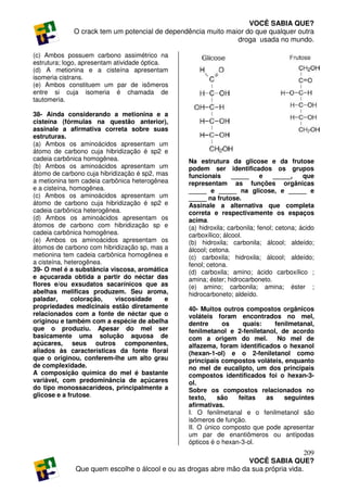 VOCÊ SABIA QUE?
             O crack tem um potencial de dependência muito maior do que qualquer outra
                                                              droga usada no mundo.

(c) Ambos possuem carbono assimétrico na
estrutura; logo, apresentam atividade óptica.
(d) A metionina e a cisteína apresentam
isomeria cistrans.
(e) Ambos constituem um par de isômeros
entre si cuja isomeria é chamada de
tautomeria.

38- Ainda considerando a metionina e a
cisteína (fórmulas na questão anterior),
assinale a afirmativa correta sobre suas
estruturas.
(a) Ambos os aminoácidos apresentam um
átomo de carbono cuja hibridização é sp2 e
cadeia carbônica homogênea.                      Na estrutura da glicose e da frutose
(b) Ambos os aminoácidos apresentam um           podem ser identificados os grupos
átomo de carbono cuja hibridização é sp2, mas    funcionais      _____      e    _____,    que
a metionina tem cadeia carbônica heterogênea     representam as funções orgânicas
e a cisteína, homogênea.                         _____ e _____ na glicose, e _____ e
(c) Ambos os aminoácidos apresentam um           _____ na frutose.
átomo de carbono cuja hibridização é sp2 e       Assinale a alternativa que completa
cadeia carbônica heterogênea.                    correta e respectivamente os espaços
(d) Ambos os aminoácidos apresentam os           acima.
átomos de carbono com hibridização sp e          (a) hidroxila; carbonila; fenol; cetona; ácido
cadeia carbônica homogênea.                      carboxílico; álcool.
(e) Ambos os aminoácidos apresentam os           (b) hidroxila; carbonila; álcool; aldeído;
átomos de carbono com hibridização sp, mas a     álcool; cetona.
metionina tem cadeia carbônica homogênea e       (c) carboxila; hidroxila; álcool; aldeído;
a cisteína, heterogênea.                         fenol; cetona.
39- O mel é a substância viscosa, aromática      (d) carboxila; amino; ácido carboxílico ;
e açucarada obtida a partir do néctar das        amina; éster; hidrocarboneto.
flores e/ou exsudatos sacarínicos que as         (e) amino; carbonila; amina; éster ;
abelhas melificas produzem. Seu aroma,           hidrocarboneto; aldeído.
paladar,      coloração,    viscosidade     e
propriedades medicinais estão diretamente        40- Muitos outros compostos orgânicos
relacionados com a fonte de néctar que o         voláteis foram encontrados no mel,
originou e também com a espécie de abelha        dentre      os     quais:    fenilmetanal,
que o produziu. Apesar do mel ser                fenilmetanol e 2-feniletanol, de acordo
basicamente uma solução aquosa de                com a origem do mel.          No mel de
açúcares, seus outros componentes,               alfazema, foram identificados o hexanol
aliados às características da fonte floral       (hexan-1-ol) e o 2-feniletanol como
que o originou, conferem-lhe um alto grau        principais compostos voláteis, enquanto
de complexidade.                                 no mel de eucalipto, um dos principais
A composição química do mel é bastante           compostos identificados foi o hexan-3-
variável, com predominância de açúcares          ol.
do tipo monossacarídeos, principalmente a        Sobre os compostos relacionados no
glicose e a frutose.                             texto,    são    feitas   as    seguintes
                                                 afirmativas.
                                                 I. O fenilmetanal e o fenilmetanol são
                                                 isômeros de função.
                                                 II. O único composto que pode apresentar
                                                 um par de enantiômeros ou antípodas
                                                 ópticos é o hexan-3-ol.
                                                                                     209
                                                                  VOCÊ SABIA QUE?
              Que quem escolhe o álcool e ou as drogas abre mão da sua própria vida.
 