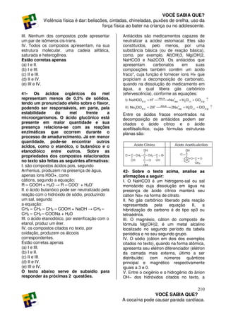 VOCÊ SABIA QUE?
            Violência física é dar: beliscões, cintadas, chineladas, puxões de orelha, uso da
                                           força física ao bater na criança ou no adolescente.

III. Nenhum dos compostos pode apresentar           Antiácidos são medicamentos capazes de
um par de isômeros cis-trans.                       neutralizar a acidez estomacal. Eles são
IV. Todos os compostos apresentam, na sua           constituídos, pelo menos, por uma
estrutura molecular, uma cadeia alifática,          substância básica (ou de reação básica),
saturada e heterogênea.                             como, por exemplo, Aℓ(OH)3, Mg(OH)2,
Estão corretas apenas                               NaHCO3 e Na2CO3. Os antiácidos que
(a) I e II.                                         apresentam       carbonatos     em    suas
(b) I e III.                                        composições também contêm um ácido
(c) II e III.                                       fraco*, cuja função é fornecer íons H+ que
(d) II e IV.                                        propiciam a decomposição do carbonato,
(e) III e IV.                                       quando na dissolução do medicamento em
                                                    água, a qual libera gás carbônico
41- Os ácidos orgânicos do mel                      (efervescência), conforme as equações:
representam menos de 0,5% de sólidos,
tendo um pronunciado efeito sobre o flavor,
podendo ser responsáveis, em parte, pela
estabilidade       do       mel       frente    a   Entre os ácidos fracos encontrados na
microorganismos. O ácido glucônico está             decomposição de antiácidos podem ser
presente em maior quantidade e sua                  citados o ácido cítrico e o ácido
presença relaciona-se com as reações                aceltilsalicílico, cujas fórmulas estruturas
enzimáticas que ocorrem durante o                   planas são:
processo de amadurecimento. Já em menor
quantidade, pode-se encontrar outros
ácidos, como o etanóico, o butanóico e o
etanodióico entre outros. Sobre as
propriedades dos compostos relacionados
no texto são feitas as seguintes afirmativas:
I. são compostos ácidos pois, segundo
Arrhenius, produzem na presença de água,            42- Sobre o texto acima, analise as
apenas íons H3O+, como                              afirmações a seguir:
cátions, segundo a equação:                         I. O NaHCO3 é um hidrogeno-sal ou sal
R – COOH + H2O → R – COO− + H3O+                    monoácido cuja dissolução em água na
II. o ácido butanóico pode ser neutralizado pela    presença de ácido cítrico manterá seu
reação com o hidróxido de sódio, produzindo         cátion Na+ na forma de citrato.
um sal, segundo                                     II. No gás carbônico liberado pela reação
a equação:                                          representada      pela   equação     II,   a
CH3 – CH2 – CH2 – COOH + NaOH → CH3 –               hibridização do carbono é do tipo sp3 ou
CH2 – CH2 – COONa + H2O                             tetraédrica.
III. o ácido etanodióico, por esterificação com o   III. O magnésio, cátion do composto de
etanol, produz um éter.                             fórmula Mg(OH)2, é um metal alcalino
IV. os compostos citados no texto, por              localizado no segundo período da tabela
oxidação, produzem os álcoois                       periódica e no seu segundo grupo.
correspondentes.                                    IV. O sódio (cátion em dois dos exemplos
Estão corretas apenas                               citados no texto), quando na forma atômica,
(a) I e III.                                        apresenta seu elétron diferenciador (elétron
(b) I e II.                                         da camada mais externa, último a ser
(c) II e III.                                       distribuído)    com    números quânticos
(d) II e IV.                                        principal e magnético respectivamente
(e) III e IV.                                       iguais a 3 e 0.
O texto abaixo serve de subsídio para               V. Entre o oxigênio e o hidrogênio do ânion
responder às próximas 2 questões.                   OH− dos hidróxidos citados no texto, a

                                                                                       210
                                                                   VOCÊ SABIA QUE?
                                                    A cocaína pode causar parada cardíaca.
 