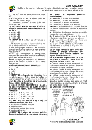 VOCÊ SABIA QUE?
           Violência física é dar: beliscões, cintadas, chineladas, puxões de orelha, uso da
                                          força física ao bater na criança ou no adolescente.

c) O íon Ba2+ tem raio iônico maior que o ion      19, possui as seguintes partículas
Sr2+ .                                             fundamentais:
d) A formação do íon Ba2+ se deve a perda de       a) 9 elétrons, 9 prótons e 10 nêutrons.
2 elétrons pelo átomo de Ba .                      b) 9 elétrons, 1 prótons e 9 nêutrons.
e) O raio iônico do íon Ba2+ e menor que o raio    c) 10 elétrons, 9 prótons e 9 nêutrons.
atômico do Ba .                                    d) 10 elétrons, 1 prótons e 11 nêutrons.
29- (CEFET 02) Quantos elétrons, prótons e         34-(CEFET 05) Considerando todos os átomos
nêutrons apresentam, respectivamente, o            no estado fundamental, marque a alternativa
íon Ca+2.                                          correta:
a) 20, 20 e 20                                     a) O lítio tem 3 prótons, o alumínio tem A=27,
b) 22, 20 e 20                                     manganês e ferro são isótopos
c) 20, 22 e 20                                     b) O potássio tem 39 prótons, o lítio tem 4
d) 18, 20 e 20                                     nêutrons e magnésio e alumínio são isótopos
30- (CEFET 02) Considere as afirmativas a          c) O manganês tem 25 elétrons, o ferro tem
seguir:                                            A=30 e lítio e potássio são isóbaros
I- O elemento químico de número atômico 30         d) O ferro tem 26 elétrons, o potássio tem
tem 3 elétrons na camada de valência               20 nêutrons e alumínio e magnésio são
II- Na configuração eletrônica do elemento         isoeletronicos.
químico com número atômico 26 há 6 elétrons        35- Os vaga lumes são seres vivos que
no sub-nível 3d                                    utilizam a energia proveniente dos
III- 3s2 3p3 corresponde a configuração            alimentos para excitar elétrons de
eletrônica dos elétrons de valência do elemento    alguns átomos e emitir luz.
químico de numero atômico 35.                      De acordo com os postulados de Bohr,
IV- Na configuração eletrônica do elemento         explica-se o fenômeno citado acima da
químico de número atômico 21 há 4 níveis           seguinte maneira, quando um
energéticos.                                       a) elétron recebe energia, salta para um
Somente estão corretas as alternativas:            nível mais interno e, ao retornar, devolve a
a)         I e II                                  energiaem forma de luz visível.
b) II e IV                                         b) elétron recebe energia, salta para um
c) I e III                                         nível mais externo e, ao retornar, devolve a
d) II e III                                        energia em forma de luz visível.
31-(CEFET 03) A ingestão de alimentos ricos        c) núcleo recebe energia, salta para um
em cálcio, como o leite e seus derivados se        nível mais externo e, ao retornar, devolve a
fazem necessários, principalmente na infância      energia em forma de luz visível.
a fim de evitar a deficiência no crescimento,      d)núcleo recebe energia, salta para um nível
dentes frágeis e osteoporose.                      mais interno e, ao retornar, devolve a energia
O cálcio é um metal alcalino terroso ( Z = 20) .   em forma de luz visível.
No estado fundamental, os quatro números           36- Observe a seguinte charge.
quânticos do elétron, mais energético deste
átomo são:
a) n = 2 L = 1 m = 0 S = +1/2
b) n = 2 L = 0 m = 0 S = +1/2
c) n = 4 L = 0 m = +1 S = +1/2
d) n = 4 L = 0 m = 0 S = +1/2
32-(CEFET 03) Em relação a Mg e Mg++, é
correto afirmar que eles tem:
a) o mesmo número de elétrons
b) núcleos iguais
c) diferentes número de prótons
d) núcleos diferentes
33-(CEFET 03) O átomo do elemento químico
de número atômico 9, e cuja massa atômica é

                                                                                      166
                                                                  VOCÊ SABIA QUE?
                                                   A cocaína pode causar parada cardíaca.
 