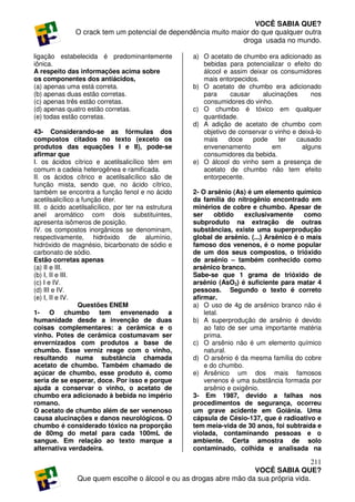 VOCÊ SABIA QUE?
               O crack tem um potencial de dependência muito maior do que qualquer outra
                                                                droga usada no mundo.

ligação estabelecida é predominantemente              a) O acetato de chumbo era adicionado as
iônica.                                                  bebidas para potencializar o efeito do
A respeito das informações acima sobre                   álcool e assim deixar os consumidores
os componentes dos antiácidos,                           mais entorpecidos.
(a) apenas uma está correta.                          b) O acetato de chumbo era adicionado
(b) apenas duas estão corretas.                          para     causar     alucinações     nos
(c) apenas três estão corretas.                          consumidores do vinho.
(d) apenas quatro estão corretas.                     c) O chumbo é tóxico em qualquer
(e) todas estão corretas.                                quantidade.
                                                      d) A adição de acetato de chumbo com
43- Considerando-se as fórmulas dos                      objetivo de conservar o vinho e deixá-lo
compostos citados no texto (exceto os                    mais     doce   pode      ter  causado
produtos das equações I e II), pode-se                   envenenamento          em        alguns
afirmar que                                              consumidores da bebida.
I. os ácidos cítrico e acetilsalicílico têm em        e) O álcool do vinho sem a presença de
comum a cadeia heterogênea e ramificada.                 acetato de chumbo não tem efeito
II. os ácidos cítrico e acetilsalicílico são de          entorpecente.
função mista, sendo que, no ácido cítrico,
também se encontra a função fenol e no ácido          2- O arsênio (As) é um elemento químico
acetilsalicílico a função éter.                       da família do nitrogênio encontrado em
III. o ácido acetilsalicílico, por ter na estrutura   minérios de cobre e chumbo. Apesar de
anel aromático com dois substituintes,                ser     obtido    exclusivamente     como
apresenta isômeros de posição.                        subproduto na extração de outras
IV. os compostos inorgânicos se denominam,            substâncias, existe uma superprodução
respectivamente, hidróxido de alumínio,               global de arsênio. (...) Arsênico é o mais
hidróxido de magnésio, bicarbonato de sódio e         famoso dos venenos, é o nome popular
carbonato de sódio.                                   de um dos seus compostos, o trióxido
Estão corretas apenas                                 de arsênio – também conhecido como
(a) II e III.                                         arsênico branco.
(b) I, II e III.                                      Sabe-se que 1 grama de trióxido de
(c) I e IV.                                           arsênio (AsO3) é suficiente para matar 4
(d) III e IV.                                         pessoas. Segundo o texto é correto
(e) I, II e IV.                                       afirmar.
                 Questões ENEM                        a) O uso de 4g de arsênico branco não é
1- O chumbo tem envenenado a                              letal.
humanidade desde a invenção de duas                   b) A superprodução de arsênio é devido
coisas complementares: a cerâmica e o                     ao fato de ser uma importante matéria
vinho. Potes de cerâmica costumavam ser                   prima.
envernizados com produtos a base de                   c) O arsênio não é um elemento químico
chumbo. Esse verniz reage com o vinho,                    natural.
resultando numa substância chamada                    d) O arsênio é da mesma família do cobre
acetato de chumbo. Também chamado de                      e do chumbo.
açúcar de chumbo, esse produto é, como                e) Arsênico um dos mais famosos
seria de se esperar, doce. Por isso e porque              venenos é uma substância formada por
ajuda a conservar o vinho, o acetato de                   arsênio e oxigênio.
chumbo era adicionado à bebida no império             3- Em 1987, devido a falhas nos
romano.                                               procedimentos de segurança, ocorreu
O acetato de chumbo além de ser venenoso              um grave acidente em Goiânia. Uma
causa alucinações e danos neurológicos. O             cápsula de Césio-137, que é radioativo e
chumbo é considerado tóxico na proporção              tem meia-vida de 30 anos, foi subtraída e
de 80mg do metal para cada 100mL de                   violada, contaminando pessoas e o
sangue. Em relação ao texto marque a                  ambiente. Certa amostra de solo
alternativa verdadeira.                               contaminado, colhida e analisada na

                                                                                       211
                                                                    VOCÊ SABIA QUE?
                Que quem escolhe o álcool e ou as drogas abre mão da sua própria vida.
 