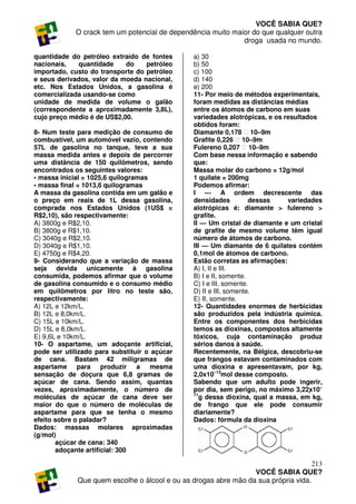 VOCÊ SABIA QUE?
            O crack tem um potencial de dependência muito maior do que qualquer outra
                                                             droga usada no mundo.

quantidade do petróleo extraído de fontes       a) 30
nacionais,    quantidade    do    petróleo      b) 50
importado, custo do transporte do petróleo      c) 100
e seus derivados, valor da moeda nacional,      d) 140
etc. Nos Estados Unidos, a gasolina é           e) 200
comercializada usando-se como                   11- Por meio de métodos experimentais,
unidade de medida de volume o galão             foram medidas as distâncias médias
(correspondente a aproximadamente 3,8L),        entre os átomos de carbono em suas
cujo preço médio é de US$2,00.                  variedades alotrópicas, e os resultados
                                                obtidos foram:
8- Num teste para medição de consumo de         Diamante 0,178 ⋅ 10–9m
combustível, um automóvel vazio, contendo       Grafite 0,226 ⋅ 10–9m
57L de gasolina no tanque, teve a sua           Fulereno 0,207 ⋅ 10–9m
massa medida antes e depois de percorrer        Com base nessa informação e sabendo
uma distância de 150 quilômetros, sendo         que:
encontrados os seguintes valores:               Massa molar do carbono = 12g/mol
• massa inicial = 1025,6 quilogramas            1 quilate = 200mg
• massa final = 1013,6 quilogramas              Podemos afirmar:
A massa da gasolina contida em um galão e       I — A ordem decrescente das
o preço em reais de 1L dessa gasolina,          densidades          dessas    variedades
comprada nos Estados Unidos (1US$ =             alotrópicas é: diamante > fulereno >
R$2,10), são respectivamente:                   grafite.
A) 3800g e R$2,10.                              II — Um cristal de diamante e um cristal
B) 3800g e R$1,10.                              de grafite de mesmo volume têm igual
C) 3040g e R$2,10.                              número de átomos de carbono.
D) 3040g e R$1,10.                              III — Um diamante de 6 quilates contém
E) 4750g e R$4,20.                              0,1mol de átomos de carbono.
9- Considerando que a variação de massa         Estão corretas as afirmações:
seja devida unicamente à gasolina               A) I, II e III.
consumida, podemos afirmar que o volume         B) I e II, somente.
de gasolina consumido e o consumo médio         C) I e III, somente.
em quilômetros por litro no teste são,          D) II e III, somente.
respectivamente:                                E) II, somente.
A) 12L e 12km/L.                                12- Quantidades enormes de herbicidas
B) 12L e 8,0km/L.                               são produzidos pela indústria química.
C) 15L e 10km/L.                                Entre os componentes dos herbicidas
D) 15L e 8,0km/L.                               temos as dioxinas, compostos altamente
E) 9,6L e 10km/L.                               tóxicos, cuja contaminação produz
10- O aspartame, um adoçante artificial,        sérios danos à saúde.
pode ser utilizado para substituir o açúcar     Recentemente, na Bélgica, descobriu-se
de cana. Bastam 42 miligramas de                que frangos estavam contaminados com
aspartame para produzir a mesma                 uma dioxina e apresentavam, por kg,
sensação de doçura que 6,8 gramas de            2,0x10–13mol desse composto.
açúcar de cana. Sendo assim, quantas            Sabendo que um adulto pode ingerir,
vezes, aproximadamente, o número de             por dia, sem perigo, no máximo 3,22x10–
                                                11
moléculas de açúcar de cana deve ser               g dessa dioxina, qual a massa, em kg,
maior do que o número de moléculas de           de frango que ele pode consumir
aspartame para que se tenha o mesmo             diariamente?
efeito sobre o paladar?                         Dados: fórmula da dioxina
Dados: massas molares aproximadas
(g/mol)
       açúcar de cana: 340
       adoçante artificial: 300

                                                                                    213
                                                                 VOCÊ SABIA QUE?
             Que quem escolhe o álcool e ou as drogas abre mão da sua própria vida.
 