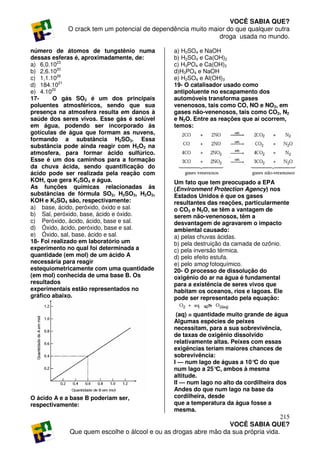 VOCÊ SABIA QUE?
            O crack tem um potencial de dependência muito maior do que qualquer outra
                                                             droga usada no mundo.

número de átomos de tungstênio numa             a) H2SO4 e NaOH
dessas esferas é, aproximadamente, de:          b) H2SO4 e Ca(OH)2
a) 6,0.1023                                     c) H3PO4 e Ca(OH)2
b) 2,6.1020                                     d)H3PO4 e NaOH
c) 1,1.1026                                     e) H2SO4 e Al(OH)3
d) 184.1021                                     19- O catalisador usado como
e) 4.1020                                       antipoluente no escapamento dos
17-     O gás SO2 é um dos principais           automóveis transforma gases
poluentes atmosféricos, sendo que sua           venenosos, tais como CO, NO e NO2, em
presença na atmosfera resulta em danos à        gases não-venenosos, tais como CO2, N2
saúde dos seres vivos. Esse gás é solúvel       e N2O. Entre as reações que aí ocorrem,
em água, podendo ser incorporado às             temos:
gotículas de água que formam as nuvens,
formando a substância H2SO3. Essa
substância pode ainda reagir com H2O2 na
atmosfera, para formar ácido sulfúrico.
Esse é um dos caminhos para a formação
da chuva ácida, sendo quantificação do
ácido pode ser realizada pela reação com
KOH, que gera K2SO4 e água.                     Um fato que tem preocupado a EPA
As funções químicas relacionadas às             (Environment Protection Agency) nos
substâncias de fórmula SO2, H2SO3, H2O2,        Estados Unidos é que os gases
KOH e K2SO4 sâo, respectivamente:               resultantes das reações, particularmente
a) base, ácido, peróxido, óxido e sal.          o CO2 e N2O, se têm a vantagem de
b) Sal, peróxido, base, ácido e óxido.          serem não-venenosos, têm a
c) Peróxido, ácido, ácido, base e sal.          desvantagem de agravarem o impacto
d) Óxido, ácido, peróxido, base e sal.          ambiental causado:
e) Óxido, sal, base, ácido e sal.               a) pelas chuvas ácidas.
18- Foi realizado em laboratório um             b) pela destruição da camada de ozônio.
experimento no qual foi determinada a           c) pela inversão térmica.
quantidade (em mol) de um ácido A               d) pelo efeito estufa.
necessária para reagir                          e) pelo smog fotoquímico.
estequiometricamente com uma quantidade         20- O processo de dissolução do
(em mol) conhecida de uma base B. Os            oxigênio do ar na água é fundamental
resultados                                      para a existência de seres vivos que
experimentais estão representados no            habitam os oceanos, rios e lagoas. Ele
gráfico abaixo.                                 pode ser representado pela equação:

                                                 (aq) = quantidade muito grande de água
                                                Algumas espécies de peixes
                                                necessitam, para a sua sobrevivência,
                                                de taxas de oxigênio dissolvido
                                                relativamente altas. Peixes com essas
                                                exigências teriam maiores chances de
                                                sobrevivência:
                                                I — num lago de águas a 10° do que
                                                                             C
                                                num lago a 25° ambos à mesma
                                                               C,
                                                altitude.
                                                II — num lago no alto da cordilheira dos
                                                Andes do que num lago na base da
O ácido A e a base B poderiam ser,              cordilheira, desde
respectivamente:                                que a temperatura da água fosse a
                                                mesma.
                                                                                    215
                                                                 VOCÊ SABIA QUE?
             Que quem escolhe o álcool e ou as drogas abre mão da sua própria vida.
 