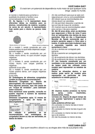 VOCÊ SABIA QUE?
             O crack tem um potencial de dependência muito maior do que qualquer outra
                                                              droga usada no mundo.

e) reciclar o material para aumentar a           (A) não contribuem para que se opte com
qualidade do produto e facilitar a sua           segurança por uma ou outra possibilidade.
comercialização em larga escala.                 (B) indicam que as recomendações dos
24- As figuras I e II representam duas           rótulos devem ser atendidas.
diferentes idéias ou modelos para os             (C) não permitem descartar a opinião de
átomos, constituintes da matéria, surgidos       que se trata de truque de vendedor.
há cerca de um século. A representação           (D) mostram que as recomendações valem
hoje aceita para o átomo se parece mais          para carnes e não para vegetais.
com                                              26- Até 30 anos atrás, eram os dentistas
                                                 que seguravam o filme de raios X para
                                                 tirar as radiografias dos dentes de seus
                                                 pacientes. Hoje em dia, a Organização
                                                 Mundial de Saúde recomenda que o
                                                 próprio paciente segure o filme para o
                                                 exame. A razão para esta mudança é que
                                                 a exposição repetida aos raios-X
(A) o modelo I, sendo constituído por uma        aumentava o risco
massa positiva na qual estão dispersas cargas    (A) de o dentista ser contagiado pelo
pontuais negativas.                              paciente.
(B) o modelo I, sendo constituído por um         (B) de o paciente ser contagiado pelo
núcleo neutro denso, no qual circulam cargas     dentista.
negativas                                        (C) de surgimento de câncer nos dentistas.
e positivas.                                     (D) de surgimento de câncer nos pacientes.
(C) o modelo II, sendo constituído por um        27- Um conjunto constituído por um
núcleo neutro, com cargas positivas e            ventilador e um recipiente com bolinhas
negativas                                        de isopor pode ser utilizado como
orbitando à sua volta.                           modelo para representar os estados da
(D) o modelo II, sendo constituído por um        matéria.
núcleo positivo denso, com cargas negativas      Dentre as situações abaixo, a que
orbitando                                        melhor pode servir de modelo para
à sua volta.                                     representar as partículas de uma
25- Embalagens de alimentos congelados           substância no estado gasoso é
contêm as seguintes recomendações:
Mantenha congelado ou, depois de
descongelado, não congele novamente.
Para algumas pessoas, isso não passa de
um “truque de vendedor”, para estimular
maior consumo.
Para esclarecer essa questão, consulte no        28- Usamos muitos produtos na forma
quadro seguinte o número de bactérias            de       spray,     como         inseticidas,
presentes em                                     desodorantes, tintas,
alimentos congelados após 12 meses de            vernizes etc. Depois de algum tempo de
congelamento e após 24 horas de                  uso, quando “apertamos” o spray e não
descongelamento.                                 sai mais
                                                 nada, podemos afirmar que
                                                 (A) a pressão no interior da lata é menor
                                                 que a do exterior.
                                                 (B) a pressão no interior da lata é igual à do
                                                 exterior.
Em    relação   à    polêmica    se    as        (C) a pressão no interior da lata é maior
recomendações     nas   embalagens     de        que a do exterior.
congelados devem ou não ser atendidas, os        (D) não há pressão no interior da lata.
dados da tabela

                                                                                     217
                                                                  VOCÊ SABIA QUE?
              Que quem escolhe o álcool e ou as drogas abre mão da sua própria vida.
 