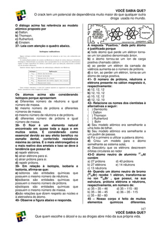 VOCÊ SABIA QUE?
             O crack tem um potencial de dependência muito maior do que qualquer outra
                                                              droga usada no mundo.

O diálogo acima faz referência ao modelo
atômico proposto por
a) Dalton.
b) Thomson.
c) Rutherford.
d) Einstein.
37- Leia com atenção o quadro abaixo.            A resposta “Positivo.” dada pelo átomo
                                                 é justificada porque
                                                 a) todo átomo que perde um elétron torna-
                                                 se um íon positivo denominado ânion.
                                                 b) o átomo tornou-se um íon de carga
                                                 positiva chamado cátion.
                                                 c) ao perder um elétron da camada de
                                                 valência aumenta-se o número de prótons.
                                                 d) o íon, ao perder um elétron, torna-se um
                                                 átomo de carga positiva.
                                                 41- O número de prótons, nêutrons e
                                                 elétrons presente no cátion magnésio é,
                                                 respectivamente:
                                                 a) 12, 12, 12
                                                 b) 12, 10, 12
Os átomos acima são considerando
                                                 c) 10, 12, 12
isótopos porque apresentam
                                                 d) 12, 12, 10
a) Diferentes número de nêutrons e igual
                                                 42- Relacione os nomes dos cientistas à
número de massa.                                 alternativas a seguir:
b) mesmo número de prótons e diferentes          ( ) Demócrito
números de massa.                                ( ) Dalton
c) mesmo número de nêutrons e de prótons.        ( ) Thomson
d) diferentes número de prótons e igual          ( ) Rutherford
número de massa.                                 ( ) Bohr
38- O flúor é um elemento natural                a) Seu modelo atômico era semelhante a
encontrado em quase toda a água e em             uma bola de bilhar.
muitos solos. É considerado como                 b) Seu modelo atômico era semelhante a
essencial devido ao seu efeito benéfico no       um pudim de passas.
esmalte dental, conferindo resistência           c) Foi o primeiro a utilizar a palavra átomo.
máxima às cáries. É o mais eletronegativo e      d) Criou um modelo para o átomo
o mais reativo dos ametais e isso se deve à      semelhante ao sistema solaL
tendência que possui de                          e) Descobriu que os elétrons descrevem
a) repelir elétrons.                             órbitas circulares ao redor
b) atrair elétrons para si.                      43-O átomo neutro de alumínio 2713Al
c) atrair prótons para si.                       contém
d) repelir prótons.                              a) 27 prótons          d) 40 prótons
39- Em relação à isotopia, isobaria e            b) 27 elétrons         e) 14 nêutrons
isotonia, afirma-se que:                         c) 13 nêutrons
a) isótonos são entidades químicas que           44- Quando um átomo neutro de bromo
possuem o mesmo número de nêutrons.              (8035Br) recebe 1 elétron, transforma-se
b)isóbaros são entidades químicas que            no íon 8035Br- , que possui, na sua
possuem o mesmo número de prótons.               estrutura, prótons elétrons e nêutrons,
c)isótopos são entidades químicas que            respectivamente, em número de:
possuem o mesmo número de massa.                 a) 35 – 35 – 46          d) 35 – 115 - 80
d)são relações que dizem respeito ao núcleo e    b) 35 – 36 – 45          e) 36 – 35 - 115
à eletrosfera do átomo.                          c) 35 – 80 – 80
40- Observe a figura abaixo e responda.          45 – Nosso corpo é feito de muitos
                                                 elementos         químicos          diferentes.

                                                                                     167
                                                                  VOCÊ SABIA QUE?
              Que quem escolhe o álcool e ou as drogas abre mão da sua própria vida.
 