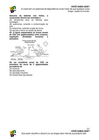 VOCÊ SABIA QUE?
             O crack tem um potencial de dependência muito maior do que qualquer outra
                                                              droga usada no mundo.

descarte de baterias nos lixões, o
consumidor deveria ser orientado a
(A) devolvê-las para as fábricas para
reciclagem.
(B) queimá-las, evitando a contaminação do
solo.
(C) enterrá-las, evitando a ação da chuva.
(D) abri-las e retirar os metais de dentro.
45- A figura esquematiza as trocas anuais
de CO2 (em gigatoneladas) entre oceanos,
vegetação,        atividades      humanas   e
atmosfera.




Há um excedente anual de CO2 na
atmosfera de cerca de 3 gigatoneladas
procedente de
(A) oceanos.
(B) desmatamento.
(C) atividade industrial.
(D) fotossíntese das plantas.




                                                                                     221
                                                                  VOCÊ SABIA QUE?
              Que quem escolhe o álcool e ou as drogas abre mão da sua própria vida.
 