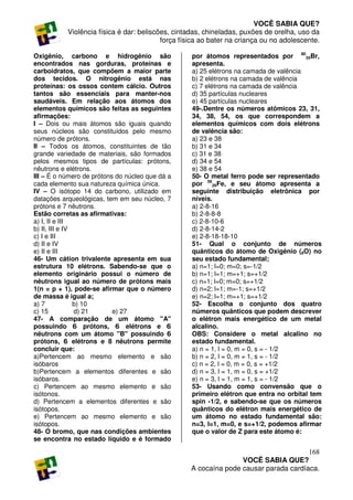 VOCÊ SABIA QUE?
           Violência física é dar: beliscões, cintadas, chineladas, puxões de orelha, uso da
                                          força física ao bater na criança ou no adolescente.

Oxigênio, carbono e hidrogênio são                 por átomos representados por 8035Br,
encontrados nas gorduras, proteínas e              apresenta.
carboidratos, que compõem a maior parte            a) 25 elétrons na camada de valência
dos tecidos. O nitrogênio está nas                 b) 2 elétrons na camada de valência
proteínas: os ossos contem cálcio. Outros          c) 7 elétrons na camada de valência
tantos são essenciais para manter-nos              d) 35 partículas nucleares
saudáveis. Em relação aos átomos dos               e) 45 partículas nucleares
elementos químicos são feitas as seguintes         49-.Dentre os números atômicos 23, 31,
afirmações:                                        34, 38, 54, os que correspondem a
I – Dois ou mais átomos são iguais quando          elementos químicos com dois elétrons
seus núcleos são constituídos pelo mesmo           de valência são:
número de prótons.                                 a) 23 e 38
II – Todos os átomos, constituintes de tão         b) 31 e 34
grande variedade de materiais, são formados        c) 31 e 38
pelos mesmos tipos de partículas: prótons,         d) 34 e 54
nêutrons e elétrons.                               e) 38 e 54
III – É o número de prótons do núcleo que dá a     50- O metal ferro pode ser representado
cada elemento sua natureza química única.          por 5626Fe, e seu átomo apresenta a
IV – O isótopo 14 do carbono, utilizado em         seguinte distribuição eletrônica por
datações arqueológicas, tem em seu núcleo, 7       níveis.
prótons e 7 nêutrons.                              a) 2-8-16
Estão corretas as afirmativas:                     b) 2-8-8-8
a) I, II e III                                     c) 2-8-10-6
b) II, III e IV                                    d) 2-8-14-2
c) I e III                                         e) 2-8-18-18-10
d) II e IV                                         51- Qual o conjunto de números
e) II e III                                        quânticos do átomo de Oxigênio (8O) no
46- Um cátion trivalente apresenta em sua          seu estado fundamental;
estrutura 10 elétrons. Sabendo-se que o            a) n=1; l=0; m=0; s=-1/2
elemento originário possui o número de             b) n=1; l=1; m=+1; s=+1/2
nêutrons igual ao número de prótons mais           c) n=1; l=0; m=0; s=+1/2
1(n = p + 1), pode-se afirmar que o número         d) n=2; l=1; m=-1; s=+1/2
de massa é igual a;                                e) n=2; l=1; m=+1; s=+1/2
a) 7            b) 10                              52- Escolha o conjunto dos quatro
c) 15           d) 21      e) 27                   números quânticos que podem descrever
47- A comparação de um átomo "A"                   o elétron mais energético de um metal
possuindo 6 prótons, 6 elétrons e 6                alcalino.
nêutrons com um átomo "B" possuindo 6              OBS: Considere o metal alcalino no
prótons, 6 elétrons e 8 nêutrons permite           estado fundamental.
concluir que:                                      a) n = 1, l = 0, m = 0, s = - 1/2
a)Pertencem ao mesmo elemento e são                b) n = 2, l = 0, m = 1, s = - 1/2
isóbaros                                           c) n = 2, l = 0, m = 0, s = +1/2
b)Pertencem a elementos diferentes e são           d) n = 3, l = 1, m = 0, s = +1/2
isóbaros.                                          e) n = 3, l = 1, m = 1, s = - 1/2
c) Pertencem ao mesmo elemento e são               53- Usando como convensão que o
isótonos.                                          primeiro elétron que entra no orbital tem
d) Pertencem a elementos diferentes e são          spin -1/2, e sabendo-se que os números
isótopos.                                          quânticos do elétron mais energético de
e) Pertencem ao mesmo elemento e são               um átomo no estado fundamental são:
isótopos.                                          n=3, l=1, m=0, e s=+1/2, podemos afirmar
48- O bromo, que nas condições ambientes           que o valor de Z para este átomo é:
se encontra no estado líquido e é formado

                                                                                      168
                                                                  VOCÊ SABIA QUE?
                                                   A cocaína pode causar parada cardíaca.
 
