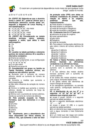 VOCÊ SABIA QUE?
                O crack tem um potencial de dependência muito maior do que qualquer outra
                                                                 droga usada no mundo.

a) 23 b) 17 c) 32 d) 19 e) 50                      de proteção solar (FPS) sem afetar os
                                                   atributos cosméticos do produto. Com
54- (CEFET 05) Sabendo-se que o alumínio           relação ao titânio e ao oxigênio,
forma o cátion Al+3, pode-se afirmar que a         podemos              afirmar    que      são,
distribuição eletrônica correta deste íon,         respectivamente:
segundo o diagrama de Linus Pauling, e             a) metal alcalino e halogênio
sua classificação é:                               b) metal alcalino e calcogênio
a) 1s2 2s2 2p6 3s2 3p1, não metal                  c) metal de transição e halogênico
b) 1s2 2s2 2p6 , não metal                         b) metal de transição e calcogênio
c) 1s2 2s2 2p6 3s2 3p1, metal                      60- O elemento com Z=117 seria um:
d) 1s2 2s2 2p6 3s2 3p1, metal                      a) elemento do grupo do oxigênio
55- (CEFET 05) Considerando os metais              b) metal representativo
alcalinos    terrosos,     cálcio, potássio,       c) gás nobre
magnésio e sódio, qual deles é mais                d) halogênio
eletronegativo.                                    e) metal de transição
a) Ca                                              61- Para adquirir configuração eletrônica de
b) K                                               gás nobre o átomo de número atômico 34
c) Mg                                              deve:
d) Na                                                 a) ganhar 2 elétrons
56- Localize na tabela periódica o elemento           b) ganhar 3 elétrons
químico de número atômico 20 e escolha a              c) perder 1 elétron
alternativa verdadeira:                               d) perder 2 elétrons
a) Chama-se carbono                                   e) perder 3 elétrons
b) No estado fundamental, a sua configuração       62- Sobre a Tabela Periódica, podemos
    2   2   6   2   6   2
é 1s 2s 2p 3s 3p 4s                                afirmar.         Assinale    as   afirmativas
c) É um gás nobre                                  verdadeiras e as afirmativas falsas.
d) Pertence ao grupo IA                            0 A eletronegatividade dos halogênios
57- Considerando um grupo ou família na            aumenta com o aumento do número
Tabela Periódica, podemos afirmar, em              atômico.
relação ao raio atômico, que ele:                  1 O raio atômico dos metais alcalino
a) Aumenta com o aumento do número                 terrosos aumenta com o aumento do
atômico, devido ao aumento do número de            número atômico.
camadas.                                           2 Os óxidos dos metais alcalinos reagem
b) Aumenta a medida que aumenta a                  com a água, formando bases fortes.
eletronegatividade.                                3 Os gases nobres são elementos de
c) Não sofre influencia da variação do número      menor energia de ionização.
atômico.                                           4 Os calcogênios apresentam, na camada
d) Diminui à medida que aumenta o número           mais externa, configuração eletrônica do
atômico, devido ao aumento da força de             tipo ns2 np4.
atração do núcleo.                                 63. A distribuição de um íon X2+ é a
e) Diminui com o aumento do número atômico,        seguinte: 1s2 2s2 2p6 3s2 3p6 3d10, o
devido ao aumento do número de elétrons.           elemento que originou esse íon:
58- Pela posição ocupada na Tabela                 a) ocupa o grupo 14(IVA) e o segundo
Periódica, qual dos elementos é o mais             período da tabela periódica;
denso?                                             b) tem a seguinte distribuição eletrônica:
a) Chumbo                                          1s2 ........... 4p6;
b) Ósmio                                           c) ocupa o grupo 12 (IIB) e o quarto
c) Mercúrio                                        período da tabela periódica;
d) Urânio                                          d) é um elemento que reage energicamente
e) Bário                                           com a água, tornando o meio fortemente
59- Atualmente, para a absorbância dos             alcalino;
raios ultravioleta por filtros solares, se         e) é um metal que não reage com ácidos
utiliza o TiO2, que aumenta o valor do fator       inorgânicos em quaisquer condições.]

                                                                                       169
                                                                    VOCÊ SABIA QUE?
                Que quem escolhe o álcool e ou as drogas abre mão da sua própria vida.
 