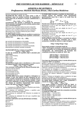 PRÉ-VESTIBULAR NOS BAIRROS – MÓDULO II                                                                  10

                          APOSTILA DE QUÍMICA
          Professores: Michele Barbosa Brum / Rui Carlos Medeiros
e. menor quantidade de acetato de etila.                          91-(FURG 2006) Considere o equilíbrio de dissociação, em
86-(UCPEL-02) Nas células do nosso corpo, o CO2 é                 solução aquosa, do indicador ácido representado
produzido como um produto terminal do metabolismo.                genericamente como HIn, o qual é um ácido fraco de
Parte desse CO2 se dissolve no sangue, estabelecendo o            Bronsted-Lowry:
equilíbrio:                                                                                       +        -
                                   +           -                                 HIn (aq)         H (aq) + In (aq)
                CO(g) + H2O(l) ↔ H (aq) + HCO3 (aq)
Considerando que durante a realização de exercícios                              Cor A                     cor B
físicos pesados a produção de CO2 aumenta, pode-se dizer          Quando essa solução for acidificada é correto afirmar que:
que a concentração de H
                             +
                                                                  a. predomina a cor A, pois com adição de íons H+ (aq) a
a. diminui, pois o equilíbrio desloca-se para a esquerda          dissociação é reprimida
b. aumenta, pois o equilíbrio desloca-se para a esquerda          b. predomina a cor B, pois com adição de íons H+ (aq) a
c. diminui, pois o equilíbrio desloca-se para a esquerda          dissociação é favorecida.
d. aumenta, pois o equilíbrio desloca-se para a direita           c. não haverá deslocamento do equilíbrio
e. o equilíbrio não se altera                                     d. predomina a cor A, pois com adição de íons H+ (aq) a
87-(UFPel 2006)A equação direta do equilíbrio é exotérmica        dissociação é favorecida
logo, a quantidade de SO3(g) nesse equilíbrio, certamente,        e. predomina a cor B, pois com adição de íons H+ (aq) a
                                                                                     -
diminui com:                                                      concentração de In (aq) aumenta.
                       2SO2 + O2 → 2SO3                           92-(Furg 03)Uma forma de utilizar o monóxido de carbono
                                                                  é através da reação desse composto com a água,
a. o aumento da temperatura e da pressão.                         produzindo o dióxido de carbono e o gás hidrogênio:
b. o aumento da temperatura e a redução da pressão.
c. a redução da temperatura e da pressão.                                        CO(g) + H2O(g) CO2(g) + H2(g)
d. a redução da temperatura e o aumento da pressão.
                                                                  Essa reação constitui a chamada reação de
e. temperatura e pressão mantidas constantes.                     “Shift”. O hidrogênio produzido é passível de ser utilizado
                                                                  como combustível, ou na síntese de substâncias químicas
88-(PUCCAMP-SP) Pra o sistema em equilíbrio:
                                                                  hidrogenadas. Os calores-padrão de formação dos
                   CaCO3(s) ↔CaO(s) +CO2(g)
                                                                  compostos envolvidos na reação de “Shift” são:
O valor da constante de equilibrio (Kp) é calculado pela
expresssão:                                                                       0
                                                                              ∆H f do CO(g) = - 110,5 KJ.mol-1
a. Kp= pCaO/ PCaCO3                                                             0
                                                                              ∆H f da H2O(g) = - 241,8 KJ.mol-1
b. Kp= p CO2                                                                    0
                                                                              ∆H f do CO2(g) = - 393,5 KJ.mol-1
c. Kp= pCaO . p CO2
d. Kp= pCaCO3                                                     Com base nas informações acima, é correto afirmar que na
e. Kp= pCaO                                                       reação de “Shift” em equilíbrio
89-(UNI-RIO) A reação entre o clorofórmio e o cloro ocorre        a. tanto a retirada de monóxido de carbono como o acréscimo
em sistema fechado e está apresentada a seguir:                   de hidrogênio, deslocam o equilíbrio no sentido endotérmico.
                CHCl3(g) + Cl2(g) ↔CCl4(g) + HCl(g)               b. o acréscimo de monóxido de carbono e o acréscimo de água
Para minimizar a formação de HCl, deve-se aumentar o(a):          deslocam o equilíbrio no sentido endotérmico.
a. volume total do sistema                                        c. o acréscimo de hidrogênio e o acréscimo de dióxido de
b. pressão do sistema                                             carbono deslocam o equilíbrio no sentido exotérmico.
c. concentração de CCl4                                           d. tanto a retirada de monóxido de carbono como o acréscimo
d. concentração de CHCl3                                          de dióxido de carbono deslocam o equilíbrio no sentido
e. concentração de Cl2                                            exotérmico.
90-(FURG 2006) Faz-se passar nitrogênio e hidrogênio na           e. tanto a retirada de hidrogênio como o acréscimo de água
relação 1:3 por uma espiral de ferro submersa em um               deslocam o equilíbrio no sentido endotérmico.
banho mantido à temperatura constante. A referida espiral         93- Uma forma de utilizar o monóxido de carbono é através
é recoberta com ferro em pó finamente dividido, o qual            da reação desse composto com a água, produzindo o
atua como catalisador na reação de produção de amônia.            dióxido de carbono e o gás hidrogênio:
Em relação ao equilíbrio representado pela equação                                  CO(g) + H2O(g) → CO2(g) + H2(g)
abaixo, são feitas as seguintes afirmações:                       Essa reação constitui a chamada reação de “Shift”. O
                     N2(g) +3H2(g) ↔ 2NH3(g)                      hidrogênio produzido é passível de ser utilizado como
I. A presença do catalisador desloca o equilíbrio para direita,   combustível, ou na síntese de substâncias químicas
favorecendo a formação do produto.                                hidrogenadas.
II. A presença do catalisador desloca o equilíbrio para           Os calores-padrão de formação dos compostos envolvidos
esquerda, favorecendo os reagentes.                               na reação de “Shift” são:
                                                                      0
III. A presença do catalisador não influencia na posição do       ∆H f do CO(g) = - 110,5 KJ.mol-1
                                                                      0
equilíbrio.                                                       ∆H f da H2O(g) = - 241,8 KJ.mol-1
                                                                      0
IV. A presença do catalisador faz com que o equilíbrio seja       ∆H f do CO2(g) = - 393,5 KJ.mol-1
                                                                      0
atingido mais rápido.                                             ∆H f do H2(g) = ZERO
Assinale a alternativa com a(s) afirmativa(s) correta(s).         Com base nas informações acima, é correto afirmar que na
a. somente III                                                    reação de “Shift” em equilíbrio
b. I e IV                                                         a) tanto a retirada de monóxido de carbono como o acréscimo
                                                                  de hidrogênio, deslocam o equilíbrio no sentido endotérmico.
c. somente II
                                                                  b) o acréscimo de monóxido de carbono e o acréscimo de
d. somente IV
                                                                  água deslocam o equilíbrio no sentido endotérmico.
e. III e IV
 