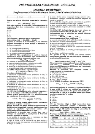 PRÉ-VESTIBULAR NOS BAIRROS – MÓDULO II                                                                 12

                         APOSTILA DE QUÍMICA
         Professores: Michele Barbosa Brum / Rui Carlos Medeiros
2             4     0,1             V2                         c- para a direita, pois a evaporação da água absorve calor,
                                                               aumentando a energia cinética das moléculas reagentes da
Sabe-se que a lei de velocidade para a reação é expressa       reação no sentido 2.
por:                                                           d- no sentido dos reagentes, pois a evaporação da água retira
                                  1    + 1
                v = k . [sacarose] . [H ]                      do meio tanto a própria água como o gás carbônico.
Onde k é a constante de velocidade e depende somente da        e- para esquerda, pois a evaporação da água aumenta a
temperatura. Com base nesses dados, o valor correto da         concentração dos reagentes, tornando a velocidade no sentido
razão v1/v2 é                                                  1 maior.
a) 0,02.                                                       104-(UFPel I 07) Na fração líquida, têm-se em solução as
b) 0,1.                                                        seguintes substâncias: NH4OH, NH4NO3 e (NH4)2SO4.
c) 1.                                                          Considerando que o hidróxido de amônio ioniza-se
d) 10.                                                         segundo a equação:
                                                                                                 +        −
e) 0,01.                                                                       NH4OH(aq) ↔ NH 4(aq) + OH (aq)
100- Considere a seguinte reação em equilíbrio:                A presença das outras duas substâncias
CH3COOC2H5 + H2O ↔ CH3COOH + C2H5OH                            a- aumenta a quantidade de NH4OH não ionizado no sistema,
Segundo o principio de lê Chantelier, ao se adicionar          por deslocar o equilíbrio para a esquerda.
qualquer quantidade de ácido acético, o equilíbrio se          b- aumenta a quantidade de NH4OH não ionizado no sistema,
deslocará no sentido                                           por deslocar o equilíbrio para a direita.
                                                               c- diminui a quantidade de NH4OH, por aumentar a quantidade
                                                                       +
a) da formação de ácido acético                                de NH4 no sistema.
b) da formação de acetato de etila e água                      d- diminui a quantidade de NH4OH, por retirar do sistema íons
c) do consumo de acetato de etila                              OH-.
d) do consumo de acetato de etila e água                       e- não altera o equilíbrio em questão.
101- (UFPel V 06) A equação direta do equilíbrio mostrada      105- (UFPel V 08) O esmalte dos dentes contém
pela equação abaixo é exotérmica logo, a quantidade de         hidroxiapatita insolúvel que, na saliva bucal, estabelece o
SO3(g) nesse equilíbrio, certamente, diminui com:              seguinte equilíbrio químico:
                   2 SO2(g) + O2(g) ↔ 2 SO3(g)
                                                                                                    +2       -3    -
a- o aumento da temperatura e da pressão.                               Ca5(PO4)3OH(s) + nH2O ↔ 5Ca + 3PO + OH
b- o aumento da temperatura e a redução da pressão.            Alimentos ácidos, ou que na boca formam ácidos, reagem
c- a redução da temperatura e da pressão.                      com o íon _____ formando _____. Com isso, ocorre um
d- a redução da temperatura e o aumento da pressão.            deslocamento no equilíbrio, fazendo com que a quantidade
e- temperatura e pressão mantidas constantes.                  de hidroxiapatita no dente _____.
102-(UFPel I 06) Considere a seguinte reação:                  Assinale a alternativa que completa correta e
                +             -
               H (aq) + HCO3 (aq) ↔ H2O(l) + CO2 ⁭             respectivamente os espaços acima.
                                                                     -
A reação mostrada a cima é:                                    a) OH ; H2O; aumente.
                                                                     +2
a- irreversível e apresentaria maior rendimento de CO2 na      b) Ca ; Ca(OH)2; diminua.
                                                                     -
presença de mais íons OH-.                                     c) OH ; H2O; diminua.
                                                                     +2
b- irreversível e apresentaria menor rendimento de CO2 na      d) Ca ; Ca(OH)2; aumente.
                                                                        -3
presença de mais íons H+.                                      e) PO4 ; H3PO4; aumente
c- irreversível e apresentaria maior rendimento de CO2 na      106- (FURG 08) A reação em fase gasosa a 700 K
presença de mais íons H+.
d- reversível e apresentaria menor rendimento de CO2 na
presença de mais íons H+.
e- reversível e apresentaria menor rendimento de CO2 na        possui uma constante de equilíbrio Kp cujo valor numérico
presença de mais íons OH-.                                     é igual a 200. A mistura em equilíbrio se compõe das
103- (UFPel V 07)O CaCO3 (de solos calcários) reage com a      seguintes pressões parciais dos gases: 2 atm de CH3OH, 1
água da chuva (que contém CO2 dissolvido), a qual              atm de CO e “x” atm de H2. Pode-se afirmar que, nessas
penetra no solo, formando Ca(HCO3)2, bem mais solúvel          condições, o valor de “x” será de
que o carbonato, de acordo com equação                         a) 2 atm.
                                1                              b) 0,01 atm.
        CaCO3 + H2O + CO2                Ca(HCO3)2             c) 1 atm.
                                 2                             d) 0,5 atm.
Portanto, ao penetrar no solo, a água corrói a rocha e com     e) 0,1 atm.
isso formam-se grutas e cavernas.                              107- As fórmulas N2(g) e H2(g) representam duas
Nessas, ao longo do tempo, formam-se precipitados de           substâncias moleculares gasosas e diatômicas. Em
CaCO3 no teto (estalactites) e no solo (estalagmites), isso    determinadas condições de temperatura e de pressão, são
porque      o   equilíbrio    representado   acima     sofre   postos a reagir 0,5 mol/litro de N2(g) e 1,5 mol/litro de
deslocamento devido à evaporação da água.                      H2(g), conforme a equação:
Considerando o exposto, está correto dizer que a                             N2(g) + 3H2(g) ↔ 2NH3(g) + calor
formação de estalactites e estalagmites é favorecida           A variação hipotética das concentrações desses reagentes
quando o equilíbrio se desloca.                                com o passar de tempo consta na tabela a seguir:
a- no sentido do produto, pois a evaporação da água
acrescenta ao meio mais gás carbônico.
b- para a direita, pois a evaporação da água amplia a
superfície de contato dos reagentes, aumentando a velocidade
da reação no sentido 1.

                                                               Sobre essa reação, é correto afirmar que
 