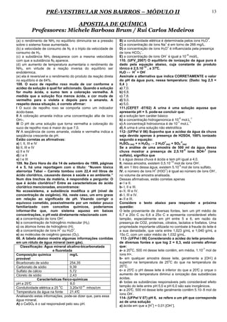 PRÉ-VESTIBULAR NOS BAIRROS – MÓDULO II                                                                          13

                          APOSTILA DE QUÍMICA
          Professores: Michele Barbosa Brum / Rui Carlos Medeiros
                                                                                                                               +
(a) o rendimento de NH3 no equilíbrio diminuiria se a pressão     B) a condutividade elétrica é determinada pelos íons H3O .
                                                                                                   +
sobre o sistema fosse aumentada.                                  C) a concentração de íons Na é em torno de 266 mg/L.
                                                                                                     +
(b) a velocidade de consumo de N2 é o triplo da velocidade de     D) a concentração de íons H3O é influenciada pela presença
                                                                                   –
consumo de H2.                                                    de íons HCO3 .
                                                                                                   –                 –8
(c) a substância NH3 desaparece com a mesma velocidade            E) a concentração de íons OH é igual a 10 mol/L.
com que a substância N2 aparece.                                  110. (UFV_2007) O equilíbrio de ionização da água pura é
(d) um aumento de temperatura aumentaria o rendimento de          dado pela equação abaixo, cuja constante do produto
                                                                                     -14
NH3, em virtude de a reação inversa do equilíbrio ser             iônico é 2,5.10 , a 37°    C.
                                                                                +      -
endotérmica.                                                      H2O ↔ H + OH
(e) ela é reversível e o rendimento do produto da reação direta   Assinale a alternativa que indica CORRETAMENTE o valor
no equilíbrio é de 64%.                                           do pH da água pura, nessa temperatura: (Dado: log 2,5 =
108. O suco de repolho roxo muda de cor conforme a                0,4 )
acidez da solução à qual for adicionado. Quando a solução         a) 7,0.
for muito ácida, o sumo tem a coloração vermelha. À               b) 6,8.
medida que a solução fica menos ácida, a cor muda de              c) 7,8.
vermelho para o violeta e depois para o amarelo. A                d) 9,0.
respeito dessa situação, é correto afirmar:                       e) 5,0.
I O suco de repolho roxo se comporta como um indicador            111.(CEFET -07/02) A urina é uma solução aquosa que
ácido-base.                                                       apresenta pH = 5. pode-se concluir que:
II A coloração amarela indica uma concentração alta de íons       a) a solução tem caráter básico
                                                                                                             -5          -1
OH–.                                                              b) a concentração hidrogenionica é 10 mol.L
                                                                                                            -7          -1
III O pH de uma solução que torna vermelha a coloração do         c) A concentraçã hidroxionica é de 10 mol.L
suco de repolho roxo é maior do que 7,0.                          d) A urina é uma solução não eletrolítica
IV A seqüência de cores amarela, violeta e vermelha indica a      112- (UFPel V 06) Suponha que a acidez da água da chuva
seqüência crescente de pH.                                        seja devida apenas à presença de H2SO4, 100% ionizado
Estão corretas as afirmativas:                                    segundo a equação:
                                                                                                  +            -2
a) I, II, III e IV                                                H2SO4 (aq) + n H2O(l) → 2 H3O (aq) + SO4 (aq)
b) II, III e IV                                                   Se a análise de uma amostra de 500 ml da água dessa
                                                                                                                  -5            2
c) II e IV                                                        chuva mostrar a presença de 2,5.10 íons SO4- (íons
d) I e II                                                         sulfato), significa que
e) I e III                                                        I. a água dessa chuva é ácida e tem pH igual a 4,0.
                                                                                                        -10                 -
109. Na Zero Hora do dia 14 de setembro de 1999, páginas          II. nessa amostra, existem 0,5.10 mol de íons OH .
                                                                                                             -5
4 e 5, há uma reportagem com o título: “Nuvem tóxica              III. em 1 litro dessa água, existem 5.10 mol de íons sulfato.
                                                                                           +      +                                 -
aterroriza Tabaí – Carreta tombou com 22,4 mil litros de          IV. o número de íons H (H3O ) é igual ao número de íons OH ,
ácido clorídrico, causando danos à saúde e ao ambiente.”          no volume da amostra analisada.
Num dos trechos da matéria, é respondida a pergunta: O            Dessas afirmativas, estão corretas apenas
que é ácido clorídrico? Entre as características do ácido         a- I e II.
clorídrico mencionadas, encontramos:                              b- I, II e III.
No ecossistema, a substância modifica o pH (nível de              c- II, III e IV.
concentração de oxigênio). Há, neste caso, um erro grave          d- I, III e IV.
em relação ao significado de pH. Visando corrigir o               e- II e III.
equívoco cometido, possivelmente por um redator pouco             Considere o texto abaixo para responder a próxima
familiarizado com conceitos químicos, poderíamos                  questão:
informar-lhe que, num sistema aquoso em baixas                    O leite proveniente de diversas fontes, tem um pH médio de
concentrações, o pH está diretamente relacionado com              6,7 a 20o C ou 6,6 a 25o C e apresenta considerável efeito
                                   –
a) a concentração de íons OH .                                    tampão, especialmente em pH entre 5 e 6, em razão da
b) a concentração de hidrogênio molecular (H2).                   presença de CO2, proteínas, citratos, lactatos e fosfatos. Uma
c) os átomos livres de hidrogênio (H).                            propriedade importante utilizada no combate à fraude do leite é
                                 +       +
d) a concentração de íons H ou H3O .                              a sua densidade, que varia entre 1,023 g/mL e 1,040 g/mL a
e) as moléculas de oxigênio gasoso (O2).                          15o C, com um valor médio de 1,032 g/mL.
66. A tabela abaixo mostra algumas informações contidas            113- (UFPel I 06) Considerando a acidez do leite provindo
em um rótulo de água mineral (sem gás).                           de diversas fontes e que log 2 = 0,3, está correto afirmar
    Classificação: Água mineral alcalino-bicarbonatada            que:
                                                                            o                                                 -7
                           e fluoretada                           a- a 20 C, 500 ml desse leite contêm, em média, 1.10 mol de
Composição química                     mg/L                       íons H+.
                                                                                                                                  -
provável                                                          b- em qualquer amostra desse leite, geralmente a [OH ] é
                                                                                                      o
Bicarbonato de sódio                   254,35                     superior na temperatura de 25 C do que na temperatura de
                                                                      o
Carbonato de sódio                     9,39                       20 C.
Sulfato de cálcio                      5,72                       c- a 25° o pH desse leite é inferior do que a 20° p orque o
                                                                             C                                              C
Cloreto de sódio                       2,43                       aumento de temperatura diminui a ionização das substâncias
                  Características físico-químicas                 ácidas.
pH a 25°    C                          8,0                        d- todas as substâncias responsáveis pelo considerável efeito
                                o             –4                  tampão do leite entre pH 5,0 e pH 6,0 são sais inorgânicos.
Condutividade elétrica a 25 C          3,20x10 mhos/cm
                                                                  e- a 20° 500 ml desse leite geralmente contêm 5.10- 8 mol de
                                                                             C,
Temperatura da água na fonte           21,4°C                                 -
                                                                  íons OH .
Analisando estas informações, pode-se dizer que, para essa
                                                                  114- (UFPel V 07) pH 6, se refere a um pH que corresponde
água mineral,
                                                                  ao de uma solução
A) o CaSO4 é o sal responsável pelo seu pH.                                              +               –
                                                                  a) ácida em que a [H ] = 0,01.[OH ].
 