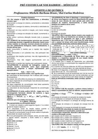 PRÉ-VESTIBULAR NOS BAIRROS – MÓDULO II                                                                       15

                          APOSTILA DE QUÍMICA
          Professores: Michele Barbosa Brum / Rui Carlos Medeiros
                     Cinética Química                               125-(UFRGS-03) No filme O Náufrago, o personagem teve
121- Em relação à ação dos catalisadores, a afirmativa              de iniciar uma fogueira a partir do aquecimento de cascas
correta é que:                                                      secas de coco através do calor gerado pelo atrito dos
a. Aumentam a energia do sistema, aumentando a velocidade           pedaços de madeira. Quimicamente, o atrito desses
da reação.                                                          pedaços de madeira serve como:
b. Diminuem a energia do sistema, diminuindo a velocidade da        a. entalpia inicial
reação.                                                             b. catalisador
c. Oferecem um novo caminho à reação, com menor energia             c. calor de combustão
de ativação.                                                        d. inibidor
d. Aumentam a energia de ativação da reação, aumentando a           e. energia de ativação
velocidade.                                                         126-(UFPel I 06) A equação abaixo mostra uma reação em
e. Não sofrem nenhuma alteração durante todo o processo             que o ácido lático se transforma em lactato de sódio e o
catalítico.                                                         bicarbonato se decompõe em água e gás carbônico.
122- (FURG-01) As transformações químicas que ocorrem               Suponha-se que 1.10-3 mol de moléculas de ácido lático,
no estômago durante a ingestão de alimentos, assim como             com o passar do tempo sofra essa transformação, tendo
muitas reações na natureza, ocorrem através de enzimas,             sua quantidade diminuída conforme tabela abaixo.
que são catalisadores biológicos. Sobre catalisadores, é                 Tempo (s)          0        3       6    9     12    15
correto afirmar que:                                                  N° de mols de       1,00    0,380 0,29 0,22 0,17 0,14
a. são consumidos à medida que a rapidez das reações                  moléculas de                           0    4      6     0
                                                                                     -3
aumenta                                                              ácido lático.10
b. são adicionados a um substrato mas, não participam das           NaHCO3(aq)          +         H3C–CHOH–COOH(aq)              →
reações                                                            H3CCHOHCOONa(aq) + H2O(l) + CO2(g) ⁭
c. participam das reações químicas, mas são regenerados ao          Considerando a quantidade de ácido lático que reage
final destas                                                        (tabela) e a respectiva equação de sua reação (texto),
d. participam, mas não reagem quimicamente com os                   analise as seguintes afirmativas:
reagentes                                                           I. À medida que a reação se desenvolve sua velocidade
e. aumentam a rapidez das reações sem participarem destas           diminui isso porque a concentração dos reagentes diminui com
123-(UFRGS-00) O peróxido de hidrogênio, soluto da                  o passar do tempo.
solução aquosa conhecida como água oxigenada,                       II. O número de mols de moléculas de H2O que desaparece é
decompõe-se segundo a reação representada pela                      o mesmo que o de ácido lático, em cada intervalo de tempo.
equação abaixo                                                      III. Entre 3 e 6 segundos, a velocidade de desaparecimento do
                         H2O2 → H2O + ½ O 2                         ácido lático é de 1,8 . 10-3 mol/minuto.
Essa reação é de primeira ordem, isso significa que:                IV. Se a quantidade inicial de bicarbonato (em mol de íons) for
a. a velocidade de decomposição não é afetada pela variação        a mesma que a de ácido lático (em mol de moléculas), por ser
da temperatura                                                     irreversível, a reação termina sem deixar sobras de reagentes.
b. a reação não sofre efeito da presença de catalisadores          Entre as afirmativas analisadas, estão corretas, apenas
c. a água oxigenada de concentração mais elevada decompõe-         a- I e II.
se em maior tempo                                                  b- II, III e IV.
                                                                   c- I, III e IV.
d. a água oxigenada de concentração mais baixa apresenta
menor velocidade de decomposição                                   d- II e IV.
                                                                   e- I, II e III.
e. a velocidade de decomposição independe da concentração          127- (UFPel V 06) Na equação, a palavra chama (sobre a
de H2O2
                                                                   seta) e a quantidade de calor se referem, respectivamente:
124-(UFRGS-01) O ácido oxálico H2C2O4 , reage com o íon
                                                                                            chama
permanganato formando dióxido de carbono e água
                                                                   C2H5OH(l) + 3 O2(g)                 2 CO2(g) + 3 H2O(l) + 327
conforme a equação abaixo
           -                           +          +2               kcal
2MnO4 (g) + 5H2C2O4 (aq) + 6H (aq)→ 2Mn (aq)+10CO2(g)
                                                                   a- à energia de ativação e à variação de entalpia da reação.
+8H2O(l)
                                                                   b- ao catalisador e à variação de entropia da reação.
Sabendo que a lei cinética da reação é:
                                  -                                c- à variação de entropia e à variação de energia interna da
                       V = k [MnO4 ] [H2C2O4]
                                                                   reação.
São apresentadas as afirmações abaixo
                                                                   d- à variação de entropia e à variação de energia livre da
I. A ordem em relação a cada reagente é igual a 1 e a ordem        reação.
global da reação é igual a 2                                       e- ao catalisador e à energia de ativação da reação.
II. A velocidade inicial da reação triplica quando a               128-A (FURG 08) velocidade da reação de decomposição
concentração inicial do íon permanganato é triplicada              de uma substância A quadruplica, quando sua
III. Quando a concentração inicial do ácido oxálico é duplicada,   concentração é duplicada. Assinale a alternativa que
a velocidade da reação quadruplica                                 contém a afirmação correta.
                                                                                      a
IV. O íon permanganato sofre oxidação, sendo, por esta razão,      a) A reação é de 3 ordem com respeito à A.
                                                                                      a
o agente redutor, enquanto o ácido oxálico é o agente              b) A reação é de 1 ordem com respeito à A.
                                                                                      a
oxidante.                                                          c) A reação é de 2 ordem com respeito à A.
Quais estão corretas?                                              d) A reação é ordem indefinida com respeito à A.
a. apenas I e II                                                   e) A reação é de ordem zero com respeito à A.
b. apenas I e III                                                  129-(FURG V 08) Em relação à reação em fase gasosa
c. apenas I, II e IV
d. apenas II, III e IV
e. I,II,III e IV                                                   são feitas as seguintes afirmativas:
 