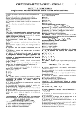 PRÉ-VESTIBULAR NOS BAIRROS – MÓDULO II                                                                  16

                         APOSTILA DE QUÍMICA
         Professores: Michele Barbosa Brum / Rui Carlos Medeiros
I) A ordem da reação é sempre um número inteiro e diferente      IV. Ocorre oxidação do enxofre
de zero.                                                         Quais estão corretas?
II) A ordem da reação com respeito ao reagente B, por            a. apenas I
exemplo, pode ser sempre prevista a partir do coeficiente        b. apenas III
estequiométrico dessa substância na reação.                      c. apenas I e II
III) A velocidade ou taxa de reação é função da temperatura de   d. apenas II e IV
reação.
                                                                 e. apenas II,III e IV
Assinale a alternativa com a(s) afirmativa(s) correta(s).        134-(Ufac) Na seguinte equação química:
a) II.
                                                                              Zn (s) + 2HCl (aq) → ZnCl2 (aq) +H2 (g)
b) I e III.
c) II e III.
                                                                 a. o elemento Zn (s) oxida-se e reage como agente oxidante
d) III.                                                          b. O elemento Zn (s) oxida-se e reage como agente redutor
e) I, II e III.                                                  c. o elemento Zn (s) reduz-se e reage como agente redutor
130. (FURG 01) As transformações químicas que ocorrem            d. o ácido clorídrico é um agente redutor
no estômago durante a ingestão de alimentos, assim como          e. a equação é classificada como reversível
muitas reações na natureza, ocorrem através de enzimas,          135- (UFRGS) A cebola, por conter derivados de enxofre,
que são catalisadores biológicos.                                pode escurecer talheres de prata. Este fenômeno pode ser
Sobre catalisadores, é correto afirmar que                       representado pela equação:
a) são consumidos à medida que a rapidez das reações                        4Ag(s) + 2H2S(g) + O2(g) → 2Ag2S(s) +2H2O(l)
aumenta.                                                         A respeito desse fato pode-se afirmar que:
b) são adicionados a um substrato mas não participam das         a. a prata sofre redução
reações.                                                         b. a prata é o agente redutor
c) participam das reações químicas, mas são regenerados ao       c. o oxigênio sofre oxidação
final destas.                                                    d. o H2S é o agente oxidante
d) participam, mas não reagem quimicamente com os                e. o enxofre sofre redução
reagentes.                                                       136-(Vunesp) Nas substâncias CaCO3, CaC2, CO2, C (grafite)
e) aumentam a rapidez das reações sem, no entanto,               e CH4, os números de oxidação do carbono são,
participarem destas.                                             respectivamente:
131- (CEFET -07/02) Uma mistura de vapor de gasolina e           a. -4 +1 +4 0 +4
ar, a temperatura ambiente, não reage. Entretanto, nos           b. +4 -1 +4 0 -4
motores de carros em presença de faísca elétrica, ocorre a       c. -4 -2     0 +4 +4
combustão da gasolina.Dessa constatação são feitas as
                                                                 d. +2 -2 +4 0          -4
seguintes afirmativas:
                                                                 e. +4 +4 +4 +4 +4
II- a faísca fornece a mistura a energia necessária para
                                                                 137- (UFPel v 06) Na reação representada pela equação
começar a reação.
                                                                 abaixo:
III- A faísca é a única responsável pela combustão da
gasolina, uma vez que ela ocorre em total ausência de ar.                       Fe2O3 + 3 CO        2 Fe + 3 CO2
IV- A reação que ocorre é exotérmica.
V- A faísca faz com que as moléculas de oxigênio se              a- o ferro é reduzido de 0 a +3, sendo o óxido férrico a
separem do ar e reajam com a gasolina.                           substância oxidante.
Estão corretas apenas:                                           b- o ferro é oxidado de +3 a 0, sendo o monóxido de carbono a
a) I e II                                                        substância oxidante.
b) III e IV                                                      c- o carbono é reduzido de +4 a +2, sendo o óxido férrico a
c) I e III                                                       substância redutora.
d) II e III                                                      d- o monóxido de carbono é reduzido a dióxido de carbono,
132- A cinética química é um ramo da química que estuda          sendo o ferro a substância redutora.
a velocidade das reações, tendo inúmeras aplicações              e- o carbono é oxidado de +2 a +4, sendo o
tecnológicas. A respeito da cinética química, é                  monóxido de carbono a substância redutora.
INCORRETO afirmar que                                            138-(UFPel I 07) Considerando ambas as reações
a) O estado de agregação dos reagentes não modifica a            (combustão do etanol e a ocorrida no bafômetro), é correto
velocidade das reações                                           afirmar que,
b) As reações que não envolvem rearanjo de ligações são
normalmente rápidas, a temperatura ambiente.                     CH3-CH-2OH + 3O2 → 2CO2 + 3H2O
c) A velocidade das reações químicas aumenta quando a
temperatura se eleva.                                            3CH3-CH-2OH + k2Cr2O7 + 4H2SO4 → 3CH3-COH + Cr2(SO4)3
d) A velocidade de uma reação é proporcional ao número de        + K2SO4.7H2O
colisões que ocorrem entre os reagentes por unidade de
tempo.                                                           a- em ambas, os átomos de oxigênio se reduzem e os de
                       Oxi-Redução                               carbono se oxidam.
133-(UFRGS-2002) A reação que ocorre no dispositivo              b- na combustão, os átomos que se reduzem são os de
chamado bafômetro pode ser representada pela equação:            oxigênio e, na reação do bafômetro, os de cromo.
                3C2H5OH+2K2Cr2O7+8H2SO4→                         c- em ambas, os átomos de carbono se reduzem e os de
           3CH3COOH+2Cr2(SO4)3+2K2SO4 +11H2O                     oxigênio se oxidam.
Leia as afirmações abaixo referentes a essa reação.              d- na combustão, os átomos que se oxidam são os de oxigênio
I. Ocorre oxidação do álcool a ácido carboxílico                 e, na reação do bafômetro, os de cromo.
II. Ocorre redução do cromo (VI) a cromo(III)                    e- na combustão, os átomos que se oxidam são os de carbono
III. Ocorre formação de sulfito de potássio                      e, na reação do bafômetro, os de cromo.
 