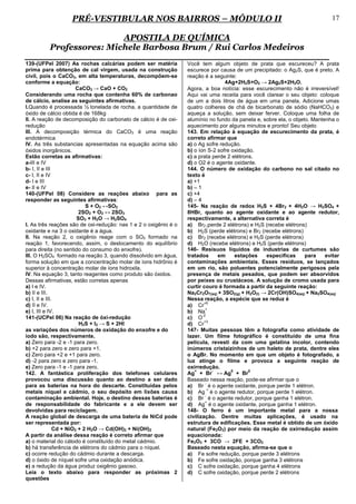 PRÉ-VESTIBULAR NOS BAIRROS – MÓDULO II                                                                     17

                          APOSTILA DE QUÍMICA
          Professores: Michele Barbosa Brum / Rui Carlos Medeiros
139-(UFPel 2007) As rochas calcárias podem ser matéria            Você tem algum objeto de prata que escureceu? A prata
prima para obtenção de cal virgem, usada na construção            escurece por causa de um precipitado: o Ag2S, que é preto. A
civil, pois o CaCO3, em alta temperaturas, decompõem-se           reação é a seguinte:
conforme a equação:                                                                4Ag+2H2S+O2 → 2Ag2S+2H2O.
                        CaCO3 → CaO + CO2                         Agora, a boa notícia: esse escurecimento não é irreversível!
Considerando uma rocha que contenha 60% de carbonao               Aqui vai uma receita para você clarear o seu objeto: coloque
de cálcio, analise as seguintes afirmativas.                      de um a dois litros de água em uma panela. Adicione umas
I.Quando é processada ½ tonelada de rocha, a quantidade de        quatro colheres de chá de bicarbonato de sódio (NaHCO3) e
óxido de cálcio obtida é de 168kg                                 aqueça a solução, sem deixar ferver. Coloque uma folha de
II. A reação de decomposição do carbonato de cálcio é de oxi-     alumínio no fundo da panela e, sobre ela, o objeto. Mantenha o
redução                                                           aquecimento por alguns minutos e pronto! Seu objeto
III. A decomposição térmica do CaCO3 é uma reação                 143. Em relação à equação de escurecimento da prata, é
endotérmica                                                       correto afirmar que
IV. As três substancias apresentadas na equação acima são         a) o Ag sofre redução.
óxidos inorgânicos.                                               b) o íon S-2 sofre oxidação.
Estão corretas as afirmativas:                                    c) a prata perde 2 elétrons.
a-III e IV                                                        d) o O2 é o agente oxidante.
b- I, II e III                                                    144. O número de oxidação do carbono no sal citado no
c- I, II e IV                                                     texto é
d- I e III                                                        a) +1
e- II e IV                                                        b) – 1
140-(UFPel 08) Considere as reações abaixo para as                c) +4
responder as seguintes afirmativas:                               d) – 4
                            S + O2 ↔SO2                           145- Na reação de redox H2S + 4Br2 + 4H2O → H2SO4 +
                         2SO2 + O2 ↔ 2SO3                         8HBr, quanto ao agente oxidante e ao agente redutor,
                        SO3 + H2O → H2SO4                         respectivamente, a alternativa correta é
I. As três reações são de oxi-redução: nas 1 e 2 o oxigênio é o   a) Br2 (perde 2 elétrons) e H2S (recebe elétrons)
oxidante e na 3 o oxidante é a água.                              b) H2S (perde elétrons) e Br2 (recebe elétrons)
II. Na reação 2, o oxigênio reage com o SO2 formado na            c) Br2 (recebe elétrons) e H2S (perde elétrons)
reação 1, favorecendo, assim, o deslocamento do equilíbrio        d) H2O (recebe elétrons) e H2S (perde elétrons)
para direita (no sentido do consumo do enxofre).                  146- Resisuos líquidos de industrias de curtumes são
III. O H2SO4 formado na reação 3, quando dissolvido em água,      tratados       em    estações    especificas     para    evitar
forma solução em que a concentração molar de íons hidrônio é      contaminações ambientais. Esses resíduos, se lançados
superior à concentração molar de íons hidroxila.                  em um rio, são poluentes potencialmente perigosos pela
IV. Na equação 3, tanto reagentes como produto são óxidos.        presença de metais pesados, que podem ser absorvidos
Dessas afirmativas, estão corretas apenas                         por peixes ou crustáceos. A solução de cromo usada para
a) I e IV.                                                        curtir couro é formada a partir da seguinte reação:
b) II e III.                                                      Na2Cr2O7(aq) + 3SO2(g) + H2O(l) → 2Cr(OH)SO4(aq) + Na2SO4(aq)
c) I, II e III.                                                   Nessa reação, a espécie que se reduz é
                                                                          +6
d) II e IV.                                                       a) Cr
                                                                           +
e) I, III e IV.                                                   b) Na
                                                                         -2
141-(UCPel 06) Na reação de óxi-redução                           c) O
                                                                          +3
                         H2S + I2 → S + 2HI                       d) Cr
as variações dos números de oxidação do enxofre e do              147- Muitas pessoas têm a fotografia como atividade de
iodo são, respectivamente,                                        lazer. Um filme fotográfico é constituído de uma fina
a) Zero para -2 e -1 para zero.                                   película, revesti da com uma gelatina incolor, contendo
b) +2 para zero e zero para +1.                                   inúmeros cristaizinhos de um haleto de prata, dentre eles
c) Zero para +2 e +1 para zero.                                   o AgBr. No momento em que um objeto é fotografado, a
d) -2 para zero e zero para -1.                                   luz atinge o filme e provoca a seguinte reação de
e) Zero para -1 e -1 para zero.                                   oxirredução.
                                                                     +         -     0      0
142. A fantástica proliferação dos telefones celulares            Ag + Br ↔ Ag + Br
provocou uma discussão quanto ao destino a ser dado               Baseado nessa reação, pode-se afirmar que o
                                                                           -
para as baterias na hora do descarte. Constituídas pelos          a) Br é o agente oxidante, porque perde 1 elétron.
                                                                             +
metais níquel e cádmio, o seu depósito em lixões causa            b) Ag é o agente redutor, porque perde 1 elétron.
                                                                           -
contaminação ambiental. Hoje, o destino dessas baterias é         c) Br é o agente redutor, porque ganha 1 elétron.
                                                                           +
de responsabilidade do fabricante e a ele devem ser               d) Ag é o agente oxidante, porque ganha 1 elétron.
devolvidas para reciclagem.                                       148- O ferro é um importante metal para a nossa
A reação global de descarga de uma bateria de NiCd pode           civilização. Dentre muitas aplicações, é usado na
ser representada por:                                             estrutura de edificações. Esse metal é obtido de um óxido
               Cd + NiO2 + 2 H2O → Cd(OH)2 + Ni(OH)2              natural (Fe2O3) por meio da reação de oxirredução assim
A partir da análise dessa reação é correto afirmar que            equacionada:
a) o material do cátodo é constituído do metal cádmio.            Fe2O3 + 3CO → 2FE + 3CO2
b) há transferência de elétrons do cádmio para o níquel.          Baseado nesta equação, afirma-se que o
c) ocorre redução do cádmio durante a descarga.                   a) Fe sofre redução, porque perde 3 elétrons
d) o óxido de níquel sofre uma oxidação anódica.                  b) Fe sofre oxidação, porque ganha 3 elétrons
e) a redução da água produz oxigênio gasoso.                      c) C sofre oxidação, porque ganha 4 elétrons
Leia o texto abaixo para responder as próximas 2                  d) C sofre oxidação, porque perde 2 elétrons
questões
 
