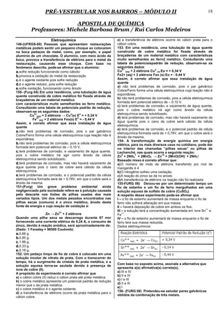 PRÉ-VESTIBULAR NOS BAIRROS – MÓDULO II                                                                    18

                          APOSTILA DE QUÍMICA
          Professores: Michele Barbosa Brum / Rui Carlos Medeiros
                       Eletroquímica                              e) a transferência de elétrons ocorre do cátion prata para o
149-(UFRGS-00) Pessoas que apresentam restaurações                cátion cobre.
metálicas podem sentir um pequeno choque ao colocarem             153. Em uma residência, uma tubulação de água quente
na boca pedaços de metal, como, por exemplo, o papel              construída de cobre metálico foi fixada através de
alumínio de um chocolate. O alumínio, com meio ácido da           braçadeiras de um material metálico com características
boca, provoca a transferência de elétrons para o metal da         muito semelhantes ao ferro] metálico. Consultando uma
restauração, causando esse choque. Com base no                    tabela de potenciaispadrão de redução, observam-se os
fenômeno descrito, pode-se afirmar que o alumínio:                seguintes dados:
                                                                      2+                    o
a. sofre redução funcionando como cátodo                          Cu (aq) + 2 elétrons Cu (s) Eo = + 0,34 V
b. provoca a oxidação do metal da restauração                     Fe2+ (aq) + 2 elétrons Feo (s) Eo = - 0,44 V
c. é o agente oxidante pois sofre redução                         Assim, é correto afirmar que essa instalação de água
                                                                  quente
d. é o agente redutor, pois sofre redução
                                                                  a) não terá problemas de corrosão, pois o par galvânico
e. sofre oxidação, funcionando como ânodo
                                                                  Cobre/Ferro forma uma célula eletroquímica cuja reação não é
150- (Furg 04) Em uma residência, uma tubulação de água
quente construída de cobre metálico foi fixada através de         espontânea.
                                                                  b) não terá problemas de corrosão, pois a célula eletroquímica
braçadeiras de um material metálico
                                                                  formada tem potencial elétrico de – 0,10 V.
com características muito semelhantes ao ferro metálico.
                                                                  c) terá problemas de corrosão, e vazamento de água quente,
Consultando uma tabela de potenciais padrão de redução,
observam-se os seguintes dados:                                   pois o cobre metálico irá agir como ânodo da célula
             2+                       o     o                     eletroquímica sendo solubilizado.
          Cu (aq) + 2 elétrons → Cu (s) E = + 0,34 V
               2+                         o                       d) terá problemas de corrosão, mas não haverá vazamento de
            Fe (aq) + 2 elétrons Feo(s) E = - 0,44 V
                                                                  água quente pois o cano de cobre será cátodo da célula
Assim, é correto afirmar que essa instalação de água
quente                                                            eletroquímica.
                                                                  e) terá problemas de corrosão, e o potencial padrão da célula
a. não terá problemas de corrosão, pois o par galvânico           eletroquímica formada será de + 0,78V, em que o cobre será o
Cobre/Ferro forma uma célula eletroquímica cuja reação não é
                                                                  ânodo da mesma.
espontânea.
                                                                  154- A transformação de energia química em energia
b. não terá problemas de corrosão, pois a célula eletroquímica    elétrica, para os mais diversos usos no cotidiano, pode dar
formada tem potencial elétrico de – 0,10 V.                       no interior das chamadas “pilhas secas” ou pilhas de
c. terá problemas de corrosão, e vazamento de água quente,        Lechanché, nas quais ocorre a seguinte reação:
pois o cobre metálico irá agir como ânodo da célula                   0        +                 +2
                                                                  Zn + 2NH4 + 2MnO2 → Zn + 2MnO(OH) + 2NH3↑
                                                                                                               -
eletroquímica sendo solubilizado.                                 Baseado nisso é correto afirmar que:
d. terá problemas de corrosão, mas não haverá vazamento de        a) O número de mols de elétrons transferido por mol de
água quente pois o cano de cobre será cátodo da célula            manganês é 4
eletroquímica.                                                    b) O nitrogênio sofreu uma oxidação
e. terá problemas de corrosão, e o potencial padrão da célula     c) A reação do zinco se dá no anodo
eletroquímica formada será de + 0,78V, em que o cobre será o      d) A transferência de elétrons na reação não foi realizada
ânodo da mesma.                                                   155-FURG 08) Deixou-se por um determinado tempo um
151-(Furg) Um grave problema ambiental ainda                      fio de estanho e um fio de ferro mergulhados em uma
negligenciado pela sociedade refere-se à poluição causada         solução aquosa de sulfato de cobre (CuSO4).
pelo descarte nos lixões de pilhas usadas dos mais                A respeito desse experimento pode-se afirmar que
variados tipos. Um dos metais pesados encontrados nas             I – o fio de estanho aumentará de massa enquanto o fio de
pilhas secas (comuns) é o zinco metálico, ânodo desta             ferro não sofrerá alteração em sua massa.
fonte de energia e cuja reação de oxidação é:                     II – haverá deposição de cobre em ambos os fios.
                                                                                                                             ++
                            2+
                                                                  III – a solução terá a concentração aumentada em íons Sn e
                     Zn → Zn + 2 elétrons                             ++
                                                                  Fe .
Quando uma pilha seca se descarrega durante 67 min                IV – o fio de estanho aumentará de massa enquanto o fio de
fornecendo uma corrente elétrica de 0,24 A, o consumo de          ferro terá sua massa reduzida.
zinco, devido à reação anódica, será aproximadamente de:          Dados eletroquímicos:
(Dado: 1 Faraday = 96500 Coulomb)
a. 0,66 g.
b. 0,85 g.
c. 1,96 g.
d. 0,33 g.
e. 0,16 g.
152. Um pedaço limpo de fio de cobre é colocado em uma
solução incolor de nitrato de prata. Com o transcorrer do
tempo, há o surgimento de cristais de prata metálica, e a
                                                                  Com base no exposto acima, assinale a alternativa que
solução aquosa torna-se azulada devido à presença de
                                                                  apresenta a(s) afirmativa(s) correta(s).
íons de cobre (II).
                                                                  a) III e IV
A propósito do experimento é correto afirmar que
                                                                  b) II e IV
a) o cátion cobre (II) reduz o cátion prata até prata metálica.
                                                                  c) I e III
b) o cobre metálico apresenta um potencial padrão de redução
                                                                  d) II e III
menor que o da prata metálica.
                                                                  e) I
c) o cobre metálico é o agente oxidante.
                                                                  156- (FURG 08) Pretendeu-se estudar pares galvânicos
d) a transferência de elétrons ocorre da prata metálica para o
                                                                  obtidos da combinação de três metais.
cátion cobre.
 