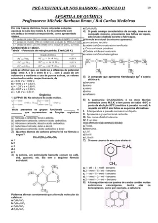 PRÉ-VESTIBULAR NOS BAIRROS – MÓDULO II                                                              19

                         APOSTILA DE QUÍMICA
         Professores: Michele Barbosa Brum / Rui Carlos Medeiros
Em três frascos distintos, foram colocadas soluções         e. C8H10N4O2
aquosas de sais dos metais A, B e C juntamente com          4) O gosto amargo característico da cerveja, deve-se ao
um pedaço do metal correspondente, como apresentado              composto mirceno, proveniente das folhas de lúpulo,
abaixo.                                                          adicionado à bebida durante a fabricação.
                                                            A fórmula estrutural do mirceno apresenta:
                                                            a. um carbono terciário
                                                            b. cadeia carbônica saturada e ramificada
Considerando a Tabela I,                                    c. Cinco carbonos primários
Tabela I - Potenciais de redução padrão, E°
                                          red (298 K )      d. Cadeia acíclica e insaturada
                                                            e. cadeia carbônica heterogênea




pode-se afirmar que, ao medir-se a diferença de potencial
(ddp) entre A e B e entre B e C , com a ajuda de um
voltímetro e mediante o uso de pontes salinas, os valores
                                                            5) O composto que apresenta hibridização sp2 e cadeia
encontrados serão, respectivamente, de
                                                                alifática é:
a) - 0,67 V e + 0,89 V.
b) + 0,93 V e + 0,63 V.                                     a. benzeno
c) + 1,29 V e + 0,89 V.                                     b. etano
d) + 0,87 V e + 0,89 V.                                     c. eteno
e) - 1,47 V e - 0,63 V.                                     d. etino
                         Orgânica                           e. naftaleno
1) (UFPel I 06) Na estrutura do ácido málico,
                                                            6) A substância CH3CH2COCH3 é no meio técnico
                                                                   conhecida como M.E.K. e tem ponto de fusão –86ºC e
                                                                   ponto de ebulição 80ºC (medidos à pressão normal). A
                                                                   respeito do M.E.K são feitas as seguintes afirmativas:
 estão presentes os grupos funcionais ________ e
________ que representam as funções orgânicas               I. À temperatura e pressão normais é um líquido.
_________ e _________ .                                     II. Apresenta o grupo funcional carbonila.
(a) hidroxila e carbonila; fenol e aldeído.                 III. Seu nome oficial é butanona.
(b) carbonila e carboxíla; cetona e ácido carboxílico.      IV. É um éter.
(c) hidroxila e carboxíla; álcool e ácido carboxílico.      A(s) afirmativa(s) correta(s) é(são):
(d) carbonila e hidroxila; éster e álcool.                  a. Todas.
(e) carboxíla e carbonila; ácido carboxílico e éster.       b. Nenhuma.
2) Quantos átomos de carbono primário há na fórmula a       c. I, IV.
     seguir?                                                d. II e III
                      CH3-C(CH3)2-CH2-CH3                   e. I, II e III
a. 1                                                        7) O nome correto da estrutura abaixo é:
b. 2
c. 3
d. 4
e. 5
3) A cafeína, um estimulante bastante comum no café,
     chá, guaraná, etc. Ela tem a seguinte fórmula
     estrutural:


                                                            a. 1 - etil – 3 – metil - benzeno
                                                            b. 2 – metil – 5 – etil - benzeno
                                                            c. 1 – etil – 5 – metil - benzeno
                                                            d. 1 – metil – 2 – etil - benzeno
                                                            e. 2 – metil – 3 – etil – benzeno
                                                            8) A fumaça liberada na queima de carvão contém muitas
                                                                substâncias    cancerígenas,   dentre     elas        os
                                                                benzopirenos, como por exemplo, a estrutura:

Podemos afirmar corretamente que a fórmula molecular da
cafeína é:
a. C5H9N4O2
b. C6H10N4O2
c. C6H9N4O2
d. C3H9N4O2
 
