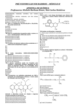 PRÉ-VESTIBULAR NOS BAIRROS – MÓDULO II                                                                   20

                         APOSTILA DE QUÍMICA
         Professores: Michele Barbosa Brum / Rui Carlos Medeiros
a. hidrocarboneto, insaturado, aromático, com núcleos             f. I.R.
condensados.                                                      15) O L.S.D. é uma droga alucinógena que oferece alto
b. hidrocarboneto, alicíclico, insaturado, com três núcleos           risco para o usuário. Abaixo mostra-se a estrutura do
condensados.                                                          L.S.D.
c. heterocíclico, saturado, aromático.                                                                     O
d. ciclo homogêneo, saturado, aromático.
                                                                                                                     CH CH3
                                                                                                                       2
e. alqueno, insaturado, não aromático.                                                                     C     N   CH CH3
9) Entre as substâncias CH3-CH2-CH2-OH e CH3-O-CH2-                     H N                                             2
      CH3 existe isomeria de:
a. cadeia
                                                                                                 N
b. Função
c. posição da hidroxila                                                                          CH3
d. metameria
e. tautomeria                                                     16) Analise as afirmações e responda:
10) Entre os constituintes da gasolina estão o octano e o         I. Possui grupo carbonila em sua estrutura pertence a função
      2,2,4 – trimetil-pentano. Entre eles ocorre:                cetona.
a. isomeria plana de função                                       II. Possui em sua estrutura grupo indicando função amida.
b. isomeria plana de cadeia                                       III. Possui três hidrogênios no anel Benzênico.
c. isomeria plana de posição                                      IV. Possui grupo amina secundário e terciário.
                                                                  São corretas:
d. metameria
e. tautomeria                                                     a. I, II e III
11) O número de isômeros ópticos ativos existentes no 1-          b. I,II e IV
      metil-3-cloro-ciclopentano é igual a:                       c. II,III e IV
a. 1                                                              d. I,III e IV
b. 2                                                              e. Apenas III e IV
c. 4                                                              f. I.R.
d. 6                                                              17) Os radicais orgânicos ligados ao carbono hidroxilado
                                                                      no composto são:
e. 8
12) O ácido cloromálico HOOC-CHCl-CHOH-COOH
                                                                                     CH3     OH
      apresenta:
a. 4 isômeros opticamente ativos e 2 racêmicos
b. 2 isômeros opticamente ativos e 1 racêmico                               H3C     CH       C         CH2
c. 8 isômeros opticamente ativos e 4 racêmicos
d. 6 isômeros opticamente ativos e 3 racêmicos
e. nenhuma das anteriores.                                                         H3C       C       CH3
13) A glicose, substância usada nos hospitais para
      combater a intoxicação alcóolica, apresenta em seu                                        CH3
      rótulo os seguintes dizeres: “D (+) GLICOSE”. Essa
      informação nos diz que a glicose é uma substância do        a. n-propila,s-butila,benzila
      tipo:                                                       b. n-propila,t-butila,benzila
a. racêmica                                                       c. isopropila,t-butila,fenila
b. dextrógira                                                     d. isopropila,t-butila,benzila
c. levógira                                                       e. isopropila,s-butila,fenila
d. meso.                                                          f. I.R.
14) A terramicina, um antibiótico patenteado em 1950 e            18) O nome IUPAC para o composto abaixo é:
      produzido por streptomyces rimosus, é muito usada                                                    CH3
      em infecção e tem sua fórmula:
                                    H 3C       CH 3               CH3       CH      CH       CH2           C     CH3
                               OH          N
                HO       CH3
                                                                                                           CH3
                                                      OH
                                                                  a. 5,5 dimetil 2-hexino
                                                           O      b. 5-etil 2-hexeno
                                                                  c. 2,2,5 trimetil 4-penteno
                                                      C
                                                                  d. 2 metil 2-hepteno
                                      OH
           OH        O         OH          O
                                                           NH 2   e. 5,5 dimetil 2- hexeno
                                                                  19) O nome oficial do HC abaixo é:
Assinale a alternativa correta em relação a algumas
funções presentes na terramicina:                                           CH3              C          C            CH2
a. cetona,enol,álcool,amina,amida,nitrila
b. fenol,cetona,enol,álcool,amina,amida
c. fenol,cetona,enol,álcool,amina,éster                                                      CH3
d. cetona,enol,álcool,amina,amida,éster
e. fenol,enol,álcool,amina,amida,aldeído                          a. 2 metil 2,3-butadieno
 