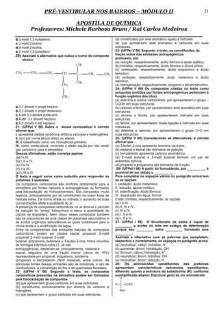 PRÉ-VESTIBULAR NOS BAIRROS – MÓDULO II                                                                    21

                           APOSTILA DE QUÍMICA
           Professores: Michele Barbosa Brum / Rui Carlos Medeiros
b. 3 metil 1,2-butadieno                                          (d) constituídos por anel aromático ligado à hidroxila.
c. 2 metil 2-butino                                               (e) que apresentam anel aromático e carbonila em suas
d. 3 metil 2-butina                                               estruturas.
e. 2 metil 1,2-butadieno                                          23- (UFPel V 06) Segundo o texto, os constituintes da
20) Assinale a alternativa que indica o nome do composto          fração maior das emissões antropogênicas
      abaixo:                                                     produzem, por
                                                                  (a) redução, respectivamente, ácido fórmico e ácido acético.
                                         CH3                      (b) hidrólise, respectivamente, ácido fórmico e álcool etílico.
                                                                  (c) combustão, respectivamente, ácido propanóico e ácido
CH3        CH2       CH2           CH    C       CH2       CH3    benzóico.
                                                                  (d) oxidação, respectivamente, ácido metanóico e ácido
                                         CH3                      etanóico.
                                   CH2                            (e) hidrogenação, respectivamente, propanol e álcool benzílico.
                                                                  24- (UFPel V 06) Os compostos citados no texto como
                                                                  poluentes emitidos por fontes antropogênicas pertencem à
                                   CH3                            função orgânica dos (das)
                                                                  (a) aldeídos e ácidos carboxílicos, por apresentarem o grupo –
                                                                  COOH em suas estruturas.
a. 3,3 dimetil 4 propil hexano                                    (b) cetonas e fenóis, por apresentarem anel aromático em suas
b. 3,3 dimetil 4 propil dodecano                                  estruturas.
c. 4 etil 3,3 dimetil dodecano                                    (c) álcoois e fenóis, por apresentarem hidroxila em suas
d. 4 etil 3,3 dimetil heptano                                     estruturas.
e. 5,5 dimetil 4 etil heptano                                     (d) fenóis, por apresentarem dupla ligação e hidroxila em suas
21- (UFPel V 06) Sobre o álcool combustível é correto             estruturas.
afirmar que:                                                      (e) aldeídos e cetonas, por apresentarem o grupo C=O em
I. apresenta cadeia carbônica alifática saturada e heterogênea.   suas estruturas.
II. tem por nome álcool etílico ou etanol.                        25- (UFPel V 06) Considerando as alternativas, é correto
III. é classificado como um monoálcool primário.                  afirmar que
IV. como combustível, minimiza o efeito estufa por não emitir     (a) 3-buten-2-ona apresenta isomeria cis-trans.
gás carbônico para a atmosfera.                                   (b) metanal e etanal são isômeros de posição.
Dessas afirmativas, estão corretas apenas                         (c) benzaldeído apresenta carbono assimétrico.
(a) I e III.                                                      (d) 2-metil butanal e 3-metil butanal formam um par de
(b) I, II e IV.                                                   antípodas ópticos.
(c) II e IV.                                                      (e) propanal e propanona são isômeros de função.
(d) II e III.                                                      26- (UFPel I 06) A partir do formaldeído, por __________ é
(e) I, III e IV.                                                  possível de ser obtido o __________ .
O texto a seguir serve como subsídio para responder as            Para completar os espaços vazios no parágrafo acima tem
próximas 3 questões                                               se as opções:
Os compostos carbonílicos são emitidos diretamente para a         I. oxidação; ácido metanóico.
atmosfera por fontes naturais e antropogênicas ou formados        II. redução; álcool metílico.
pela fotooxidação de hidrocarbonetos. São compostos muito         III. esterificação; ácido fórmico.
reativos, principalmente por se constituírem na maior fonte de    IV. dissolução em água; formol.
radicais livres. De forma direta ou indireta, o aumento de suas   Estão corretas, respectivamente, as opções
concentrações afeta a qualidade do ar.                            (a) I e III.
A presença de compostos carbonílicos no ar diminui o período      (b) II, III e IV.
de indução do “smog” fotoquímico e eleva a quantidade de          (c) III e IV.
ozônio na troposfera. Além disso, esses compostos também          (d) I, II e III.
são os precursores de uma classe de poluentes secundários e       (e) I, II e IV.
de ácidos orgânicos atmosféricos os quais contribuem para a       27- (UFPel I 06) O bicarbonato de sódio é capaz de
chuva ácida e a acidificação de lagos.                            _________ a acidez do leite em estágio de deterioração
Entre os componentes das emissões naturais de compostos           porque seu _________ sofre _________ formando íons
carbonílicos, podem ser citados etanal, propanal, 2-metil         _________.
propanal, 2-metil butanal, 3-metil                                Assinale a alternativa com as palavras que completam,
butanal, propanona, butanona e 3-buten-2-ona, todos oriundos      respectiva e corretamente, os espaços no parágrafo acima.
                                                                                                         +
de formigas (Mymica rubra L). Já nas                              (a) neutralizar; cátion; hidrólise; H .
                                                                                                             -.
antropogênicas, destacam-se, principalmente, metanal e            (b) aumentar; ânion; hidratação; OH
                                                                                                       +
etanal, seguidos de uma fração menor (cerca de 10%)               (c) diminuir; cátion; hidratação; H .
                                                                                                           -
representada por propanal, propanona, acroleína                   (d) neutralizar; ânion; hidrólise; OH .
                                                                                                       -
(propenal) e benzaldeído (fenil metanal), entre outros. As        (e) neutralizar; ânion; redução; H .
principais fontes dessas emissões são as indústrias, o uso de     28- Os aminoácidos constituintes das proteínas
combustíveis, a incineração do lixo e as queimadas florestais.    apresentam características estruturais semelhantes,
22- (UFPel V 06) Segundo o texto, os compostos                    diferindo quanto a estrutura do substituinte (R), conforme
carbonílicos presentes na atmosfera podem ser formados            exemplificado abaixo: Estrutura geral de um aminoácido:
pela fotooxidação de compostos
(a) que apresentam grupo carbonila em suas estruturas.
(b) constituídos exclusivamente por átomos de carbono e
hidrogênio.
(c) que apresentam o grupo carboxila em suas estruturas.
 