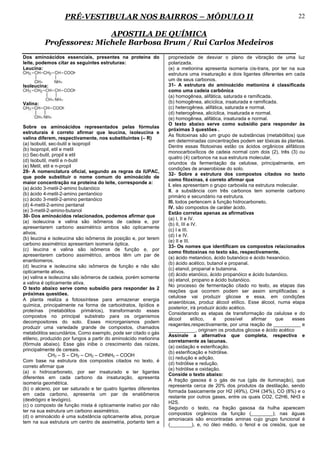 PRÉ-VESTIBULAR NOS BAIRROS – MÓDULO II                                                                   22

                          APOSTILA DE QUÍMICA
          Professores: Michele Barbosa Brum / Rui Carlos Medeiros
Dos aminoácidos essenciais, presentes na proteína do              propriedade de desviar o plano de vibração de uma luz
leite, podemos citar as seguintes estruturas:                     polarizada.
Leucina:                                                          (e) a metionina apresenta isomeria cis-trans, por ter na sua
                                                                  estrutura uma insaturação e dois ligantes diferentes em cada
                                                                  um de seus carbonos.
Isoleucina:                                                       31- A estrutura do aminoácido metionina é classificada
                                                                  como uma cadeia carbônica
                                                                  (a) homogênea, alifática, saturada e ramificada.
Valina:                                                           (b) homogênea, alicíclica, insaturada e ramificada.
                                                                  (c) heterogênea, alifática, saturada e normal.
                                                                  (d) heterogênea, alicíclica, insaturada e normal.
                                                                  (e) homogênea, alifática, insaturada e normal.
                                                                  O texto abaixo serve como subsídio para responder às
Sobre os aminoácidos representados pelas fórmulas
                                                                  próximas 3 questões .
estruturais é correto afirmar que leucina, isoleucina e
                                                                  As fitotoxinas são um grupo de substâncias (metabólitos) que
valina diferem, respectivamente, nos substituintes (– R)
                                                                  em determinadas concentrações podem ser tóxicas às plantas.
(a) Isobutil, sec-butil e isopropil
                                                                  Dentre essas fitotoxinas estão os ácidos orgânicos alifáticos
(b) Isopropil, etil e metil
                                                                  monocarboxílicos de cadeia normal com dois (2), três (3) ou
(c) Sec-butil, propil e etil
                                                                  quatro (4) carbonos na sua estrutura molecular,
(d) Isobutil, metil e n-butil
                                                                  oriundos da fermentação da celulose, principalmente, em
(e) Metil, etil e n-propil
                                                                  condições de anaerobiose do solo.
29- A nomenclatura oficial, segundo as regras da IUPAC,
                                                                  32- Sobre a estrutura dos compostos citados no texto
que pode substituir o nome comum do aminoácido de
                                                                  como fitoxinas, é correto afirmar que
maior concentração na proteína do leite, corresponde a:
                                                                  I. eles apresentam o grupo carboxila na estrutura molecular.
(a) ácido 3-metil-2-amino butanóico
                                                                  II. a substância com três carbonos tem somente carbono
(b) ácido 4-metil-2-amino pentanóico
                                                                  primário e secundário na estrutura.
(c) ácido 3-metil-2-amino pentanóico
                                                                  III. todos pertencem à função hidrocarboneto.
(d) 4-metil-2-amino pentanal
                                                                  IV. são compostos de caráter ácido.
(e) 3-metil-2-amino-butanol
                                                                  Estão corretas apenas as afirmativas
30- Dos aminoácidos relacionados, podemos afirmar que
                                                                  (a) I, II e IV.
(a) isoleucina e valina são isômeros de cadeia e, por
                                                                  (b) II, III e IV.
apresentarem carbono assimétrico ambos são opticamente
                                                                  (c) I e III.
ativos.
                                                                  (d) I e IV.
(b) leucina e isoleucina são isômeros de posição e, por terem
                                                                  (e) II e III.
carbono assimétrico apresentam isomeria óptica.
                                                                  33- Os nomes que identificam os compostos relacionados
(c) leucina e valina são isômeros de função e, por
                                                                  como fitotoxinas no texto são, respectivamente,
apresentarem carbono assimétrico, ambos têm um par de
                                                                  (a) ácido metanóico, ácido butanóico e ácido hexanóico.
enantiomeros.
                                                                  (b) ácido acético, butanol e propanal.
(d) leucina e isoleucina são isômeros de função e não são
                                                                  (c) etanol, propanal e butanona.
opticamente ativos.
                                                                  (d) ácido etanóico, ácido propanóico e ácido butanóico.
(e) valina e isoleucina são isômeros de cadeia, porém somente
                                                                  (e) etanol, propano e ácido butanóico.
a valina é opticamente ativa.
                                                                  No processo de fermentação citado no texto, as etapas das
O texto abaixo serve como subsídio para responder às 2
                                                                  reações que ocorrem podem ser assim simplificadas: a
próximas questões.
                                                                  celulose vai produzir glicose e essa, em condições
A planta realiza a fotossíntese para armazenar energia
                                                                  anaeróbicas, produz álcool etílico. Esse álcool, numa etapa
química, principalmente na forma de carboidratos, lipídios e
                                                                  posterior, irá produzir ácido acético.
proteínas (metabólitos primários), transformando esses
                                                                  Considerando as etapas de transformação da celulose e do
compostos no principal substrato para os organismos
                                                                  álcool        etílico, é    possível    afirmar   que   esses
decompositores do solo. Esses microrganismos podem
                                                                  reagentes,respectivamente, por uma reação de __________ e
produzir uma variedade grande de compostos, chamados
                                                                  __________, originam os produtos glicose e ácido acético
metabólitos secundários. Como exemplo, pode ser citado o gás
                                                                  Assinale a alternativa que completa, respectiva e
etileno, produzido por fungos a partir do aminoácido metionina
                                                                  corretamente as lacunas.
(fórmula abaixo). Esse gás inibe o crescimento das raízes,
                                                                  (a) oxidação e esterificação.
principalmente de cereais.
                                                                  (b) esterificação e hidrólise.
             CH3 – S – CH2 – CH2 – CHNH2 – COOH
                                                                  (c) redução e adição.
Com base na estrutura dos compostos citados no texto, é
                                                                  (d) hidrólise e redução.
correto afirmar que
                                                                  (e) hidrólise e oxidação.
(a) o hidrocarboneto, por ser insaturado e ter ligantes
                                                                  Conside o texto abaixo:
diferentes em cada carbono da insaturação, apresenta
                                                                  A fração gasosa é o gás de rua (gás de iluminação), que
isomeria geométrica.
                                                                  representa cerca de 20% dos produtos da destilação, sendo
(b) o alceno, por ser saturado e ter quatro ligantes diferentes
                                                                  formada basicamente por H2 (49%), CH4 (34%), CO (8%) e o
em cada carbono, apresenta um par de enatiômeros
                                                                  restante por outros gases, entre os quais CO2, C2H6, NH3 e
(dextrógiro e levógiro).
                                                                  H2S.
(c) o composto de função mista é opticamente inativo por não
                                                                  Segundo o texto, na fração gasosa da hulha aparecem
ter na sua estrutura um carbono assimétrico.
                                                                  compostos orgânicos da função (________); nas águas
(d) o aminoácido é uma substância opticamente ativa, porque
                                                                  amoniacais são encontradas aminas cujo grupo funcional é
tem na sua estrutura um centro de assimetria, portanto tem a
                                                                  (________), e, no óleo médio, o fenol e os cresóis, que se
 