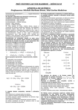 PRÉ-VESTIBULAR NOS BAIRROS – MÓDULO II                                                                       23

                         APOSTILA DE QUÍMICA
         Professores: Michele Barbosa Brum / Rui Carlos Medeiros
caracterizam por apresentarem (________) ligada diretamente      38- Ainda considerando a metionina e a cisteína (fórmulas
ao anel aromático.                                               na questão anterior), assinale a afirmativa correta sobre
34- Assinale a alternativa que apresenta os termos que           suas estruturas.
completam corretamente a frase acima.                            (a) Ambos os aminoácidos apresentam um átomo de carbono
(a) hidrocarboneto; – NH2; carbonila                             cuja hibridização é sp2 e cadeia carbônica homogênea.
(b) hidrocarboneto; – NH2; hidroxila                             (b) Ambos os aminoácidos apresentam um átomo de carbono
(c) hidrocarboneto; – CONH2; hidroxila                           cuja hibridização é sp2, mas a metionina tem cadeia carbônica
(d) fenol; – NH2; carbonila                                      heterogênea e a cisteína, homogênea.
(e) fenol; – CONH2; hidroxila                                    (c) Ambos os aminoácidos apresentam um átomo de carbono
35- Pelo alcatrão da hulha, matéria oleosa, escura e             cuja hibridização é sp2 e cadeia carbônica heterogênea.
constituída de diversas substâncias orgânicas, cuja destilação   (d) Ambos os aminoácidos apresentam os átomos de carbono
fracionada separa óleo leve (2%, formado por BTX ou              com hibridização sp e cadeia carbônica homogênea.
benzeno, tolueno ou metilbenzeno, e xilenos ou orto-, meta- e    (e) Ambos os aminoácidos apresentam os átomos de carbono
paradimetilbenzeno, etc.), óleo médio (12%, formado por fenol    com hibridização sp, mas a metionina tem cadeia carbônica
ou hidroxibenzeno, cresóis ou orto-, meta- e para-metil-         homogênea e a cisteína, heterogênea.
hidroxibenzeno, etc.), óleo pesado (10%, formado por             39- O mel é a substância viscosa, aromática e açucarada
naftaleno e seus derivados), óleo de antraceno (25%, formado     obtida a partir do néctar das flores e/ou exsudatos
por antraceno e fenantreno) e piche (51%).                       sacarínicos que as abelhas melificas produzem. Seu
Considerando os compostos citados no texto como                  aroma, paladar, coloração, viscosidade e propriedades
componentes dos diversos óleos oriundos da destilação            medicinais estão diretamente relacionados com a fonte de
fracionada do alcatrão da hulha, os que apresentam oito          néctar que o originou e também com a espécie de abelha
átomos de hidrogênio na fórmula molecular são                    que o produziu. Apesar do mel ser basicamente uma
(a) o tolueno, o naftaleno e os cresóis.                         solução aquosa de açúcares, seus outros componentes,
(b) o benzeno, o tolueno e os xilenos.                           aliados às características da fonte floral que o originou,
(c) o fenol, o naftaleno e o antraceno.                          conferem-lhe um alto grau de complexidade.
(d) o tolueno, os xilenos e os cresóis.                          A composição química do mel é bastante variável, com
(e) o benzeno, o antraceno e o fenol.                            predominância de açúcares do tipo monossacarídeos,
36- Considere as seguintes equações:                             principalmente a glicose e a frutose.




Essas equações representam, respectivamente, reações
de
(a) combustão e de oxi-redução.
(b) hidrólise e de oxi-redução.
(c) hidrogenação e de redução.
(d) polimerização e de combustão.
(e) neutralização e de redução.
37- Como o biogás é proveniente da fermentação de matéria
orgânica, pode se dizer que ele também é proveniente da
fermentação anaeróbica de proteínas, que apresentam em
suas estruturas aminoácidos, entre os quais, a metionina e a
cisteína, fontes de enxofre para a produção do gás sulfídrico,
cujas fórmulas são:
                                                                 Na estrutura da glicose e da frutose podem ser
                                                                 identificados os grupos funcionais _____ e _____, que
                                                                 representam as funções orgânicas _____ e _____ na
                                                                 glicose, e _____ e _____ na frutose.
                                                                 Assinale a alternativa que completa correta e
                                                                 respectivamente os espaços acima.
                                                                 (a) hidroxila; carbonila; fenol; cetona; ácido carboxílico; álcool.
                                                                 (b) hidroxila; carbonila; álcool; aldeído; álcool; cetona.
                                                                 (c) carboxila; hidroxila; álcool; aldeído; fenol; cetona.
                                                                 (d) carboxila; amino; ácido carboxílico ; amina; éster;
                                                                 hidrocarboneto.
                                                                 (e) amino; carbonila; amina; éster ; hidrocarboneto; aldeído.
A respeito desses compostos, assinale a afirmativa
correta.                                                         40- Muitos outros compostos orgânicos voláteis foram
(a) A metionina é o antípoda óptico da cisteína.                 encontrados no mel, dentre os quais: fenilmetanal,
(b) A cisteína é isômero de posição da metionina.                fenilmetanol e 2-feniletanol, de acordo com a origem do
(c) Ambos possuem carbono assimétrico na estrutura; logo,        mel. No mel de alfazema, foram identificados o hexanol
apresentam atividade óptica.                                     (hexan-1-ol) e o 2-feniletanol como principais compostos
(d) A metionina e a cisteína apresentam isomeria cistrans.       voláteis, enquanto no mel de eucalipto, um dos principais
(e) Ambos constituem um par de isômeros entre si cuja            compostos identificados foi o hexan-3-ol.
isomeria é chamada de tautomeria.                                Sobre os compostos relacionados no texto, são feitas as
                                                                 seguintes afirmativas.
 