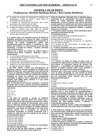 PRÉ-VESTIBULAR NOS BAIRROS – MÓDULO II                                                              25

                          APOSTILA DE QUÍMICA
          Professores: Michele Barbosa Brum / Rui Carlos Medeiros
a)   O acetato de chumbo era adicionado as bebidas para        reator foi destruída, liberando para a atmosfera grande
     potencializar o efeito do álcool e assim deixar os        quantidade de ar contaminado com poeira radioativa.
     consumidores mais entorpecidos.                           Dentre os vários elementos radioativos lançados,
b)   O acetato de chumbo era adicionado para causar            destacamos: o iodo-131 (possui meia vida de oito dias),
     alucinações nos consumidores do vinho.                    quando ingerido ou inalado pelo ser humano, deposita-se
c)   O chumbo é tóxico em qualquer quantidade.                 na tireóide; o césio-137 (possui meia vida de trinta anos),
d)   A adição de acetato de chumbo com objetivo de conservar   quando absorvido pelo organismo, substitui o potássio,
     o vinho e deixá-lo mais doce pode ter causado             indo para os músculos.
     envenenamento em alguns consumidores da bebida.           5- Em alguns países europeus, foram distribuídos para a
e)   O álcool do vinho sem a presença de acetato de chumbo     população comprimidos de iodo
     não tem efeito entorpecente.                              não-radioativo porque:
                                                               a) satura a tireóide, evitando a absorção do iodo-131.
2- O arsênio (As) é um elemento químico da família do          b) inibe a ação do iodo-131
nitrogênio encontrado em minérios de cobre e chumbo.           c) reage produzindo compostos não-radiativos.
Apesar de ser obtido exclusivamente como subproduto na         d) o aumento da concentração de iodo-131, no organismo,
extração       de   outras     substâncias,   existe  uma      provoca o bócio ou papeira.
superprodução global de arsênio. (...) Arsênico é o mais       e) o aumento de sua concentração no sangue inibe o
famoso dos venenos, é o nome popular de um dos seus            funcionamento da tireóide.
compostos, o trióxido de arsênio – também conhecido            6- O tempo necessário para que a quantidade de iodo-
como arsênico branco.                                          131, que contaminou uma pessoa, se
Sabe-se que 1 grama de trióxido de arsênio (AsO3) é            reduza a 12,5% da quantidade inicial é:
suficiente para matar 4 pessoas. Segundo o texto é             a) 8 dias.
correto afirmar.                                               b) 30 anos.
a) O uso de 4g de arsênico branco não é letal.                 c) 16 dias.
b) A superprodução de arsênio é devido ao fato de ser uma      d) 90 anos.
     importante matéria prima.                                 e) 24 dias .
c) O arsênio não é um elemento químico natural.                7- O carbono 14 existe em todos os seres vivos, na
d) O arsênio é da mesma família do cobre e do chumbo.          proporção de 10ppb (partes por bilhão). Quando morrem,
e) Arsênico um dos mais famosos venenos é uma substância       eles deixam de incorporar átomos de carbono dos
     formada por arsênio e oxigênio.                           alimentos, e a quantidade de radioisótopos começa a
3- Em 1987, devido a falhas nos procedimentos de               diminuir. O gráfico seguinte ilustra como acontece o
segurança, ocorreu um grave acidente em Goiânia. Uma           decaimento do carbono 14 em função do tempo.
cápsula de Césio-137, que é radioativo e tem meia-vida de      Calcula-se que o linho que envolvia os pergaminhos do
30 anos, foi subtraída e violada, contaminando pessoas e       Livro de Isaías, descoberto em uma caverna de Israel,
o ambiente. Certa amostra de solo contaminado, colhida e       tenha aproximadamente 2000 anos. O teor de carbono 14
analisada na época do acidente, foi recentemente               que foi encontrado nesse material deve ter sido
reanalisada. A razão R, entre a quantidade de Césio-137,       aproximadamente igual a:
presente hoje (2006) nessa amostra, e a que existia            a) 10 ppb
originalmente, em 1987, é:                                     b) 8 ppb
Obs.: A meia-vida de um elemento radioativo é o intervalo      c) 6 ppb teor de carbono 14 (ppb)
de tempo após o qual o número de átomos radioativos            d) 5 ppb
existentes em certa amostra fica reduzido à metade de seu      e) 4 ppb
valor inicial.                                                 Leia o texto abaixo para resolver as questões 8 e 9.
a) R = 1                                                       Um dos combustíveis mais utilizados no mundo atual é a
b) 1 > R> 0,5                                                  gasolina, que é uma mistura de hidrocarbonetos e
c) R = 0,5                                                     apresenta densidade aproximada de 0,8g/cm3. Seu preço
d) 0,5 > R > 0                                                 varia de país para país, de acordo com vários fatores, tais
e) R = 0                                                       como: quantidade do petróleo extraído de fontes
4- Em 1999, foi estudada a ossada do habitante                 nacionais, quantidade do petróleo importado, custo do
considerado mais antigo do Brasil, uma mulher que a            transporte do petróleo e seus derivados, valor da moeda
equipe responsável pela pesquisa convencionou chamar           nacional, etc. Nos Estados Unidos, a gasolina é
Luzia. A idade da ossada foi determinada como sendo            comercializada usando-se como
igual a 11.500 anos. Suponha que, nesta determinação, foi      unidade de medida de volume o galão (correspondente a
empregado o método de dosagem do isótopo radioativo            aproximadamente 3,8L), cujo preço médio é de US$2,00.
carbono-14, cujo tempo de meia-vida é de 5.730 anos.
Pode-se afirmar que a quantidade de carbono-14                 8- Num teste para medição de consumo de combustível,
encontrada atualmente na ossada, comparada com a               um automóvel vazio, contendo 57L de gasolina no tanque,
contida no corpo de Luzia por ocasião de sua morte, é          teve a sua massa medida antes e depois de percorrer uma
aproximadamente igual a :                                      distância de 150 quilômetros, sendo encontrados os
A) 100% do valor original.                                     seguintes valores:
B) 50% do valor original.                                      • massa inicial = 1025,6 quilogramas
C) 25% do valor original.                                      • massa final = 1013,6 quilogramas
D) 10% do valor original.                                      A massa da gasolina contida em um galão e o preço em
E) 5% do valor original.                                       reais de 1L dessa gasolina, comprada nos Estados Unidos
 As questões de número 05 e 06 devem ser respondidas,          (1US$ = R$2,10), são respectivamente:
com base no seguinte texto:                                    A) 3800g e R$2,10.
No dia 26 de abril de 1986, ocorreu o acidente com o           B) 3800g e R$1,10.
reator nuclear de Chernobyl. A parte superior de               C) 3040g e R$2,10.
 