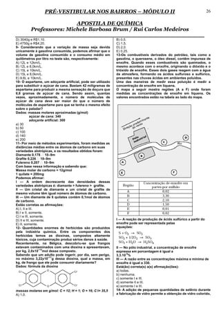 PRÉ-VESTIBULAR NOS BAIRROS – MÓDULO II                                                                26

                         APOSTILA DE QUÍMICA
         Professores: Michele Barbosa Brum / Rui Carlos Medeiros
D) 3040g e R$1,10.                                            B) 0,5.
E) 4750g e R$4,20.                                            C) 1,5.
9- Considerando que a variação de massa seja devida           D) 2,0.
unicamente à gasolina consumida, podemos afirmar que o        E) 0,25.
volume de gasolina consumido e o consumo médio em             13-Os combustíveis derivados do petróleo, tais como a
quilômetros por litro no teste são, respectivamente:          gasolina, o querosene, o óleo diesel, contêm impureza de
A) 12L e 12km/L.                                              enxofre. Quando esses combustíveis são queimados, o
B) 12L e 8,0km/L.                                             mesmo acontece com o enxofre, originando o dióxido e o
C) 15L e 10km/L.                                              trióxido de enxofre. Esses dois gases reagem com a água
D) 15L e 8,0km/L.                                             da atmosfera, formando os ácidos sulfuroso e sulfúrico,
E) 9,6L e 10km/L.                                             presentes nas chuvas ácidas em ambientes poluídos.
10- O aspartame, um adoçante artificial, pode ser utilizado   Uma das maneiras de medir essa poluição é medir a
para substituir o açúcar de cana. Bastam 42 miligramas de     concentração de enxofre em liquens.
aspartame para produzir a mesma sensação de doçura que        O mapa a seguir mostra regiões (A a F) onde foram
6,8 gramas de açúcar de cana. Sendo assim, quantas            medidas as concentrações de enxofre em liquens. Os
vezes, aproximadamente, o número de moléculas de              valores encontrados estão na tabela ao lado do mapa.
açúcar de cana deve ser maior do que o número de
moléculas de aspartame para que se tenha o mesmo efeito
sobre o paladar?
Dados: massas molares aproximadas (g/mol)
           açúcar de cana: 340
           adoçante artificial: 300
a) 30
b) 50
c) 100
d) 140
e) 200
11- Por meio de métodos experimentais, foram medidas as
distâncias médias entre os átomos de carbono em suas
variedades alotrópicas, e os resultados obtidos foram:
Diamante 0,178 ⋅ 10–9m
Grafite 0,226 ⋅ 10–9m
Fulereno 0,207 ⋅ 10–9m
Com base nessa informação e sabendo que:
Massa molar do carbono = 12g/mol
1 quilate = 200mg
Podemos afirmar:
I — A ordem decrescente das densidades dessas
variedades alotrópicas é: diamante > fulereno > grafite.
II — Um cristal de diamante e um cristal de grafite de
mesmo volume têm igual número de átomos de carbono.
III — Um diamante de 6 quilates contém 0,1mol de átomos
de carbono.
Estão corretas as afirmações:
A) I, II e III.
B) I e II, somente.
C) I e III, somente.
D) II e III, somente.                                         I — A reação de produção de ácido sulfúrico a partir do
E) II, somente.                                               enxofre pode ser representada pelas
12- Quantidades enormes de herbicidas são produzidos          equações:
pela indústria química. Entre os componentes dos
herbicidas temos as dioxinas, compostos altamente
tóxicos, cuja contaminação produz sérios danos à saúde.
Recentemente, na Bélgica, descobriu-se que frangos
estavam contaminados com uma dioxina e apresentavam,          II — No pólo industrial, a concentração de enxofre
                 –13
por kg, 2,0x10 mol desse composto.                            expressa em porcentagem é igual a
                                                                     -4
Sabendo que um adulto pode ingerir, por dia, sem perigo,      3,3.10 %
                      –11
no máximo 3,22x10 g dessa dioxina, qual a massa, em          III — A razão entre as concentrações máxima e mínima de
kg, de frango que ele pode consumir diariamente?              enxofre é igual a 330.
Dados: fórmula da dioxina                                     Está(ão) correta(s) a(s) afirmação(ões):
                                                              a) todas.
                                                              b) nenhuma.
                                                              c) somente I e III.
                                                              d) somente II e III.
                                                              e) somente I e III.
massas molares em g/mol: C = 12; H = 1; O = 16; C l= 35,5     14- A adição de pequenas quantidades de selênio durante
A) 1,0.                                                       a fabricação de vidro permite a obtenção de vidro colorido,
 