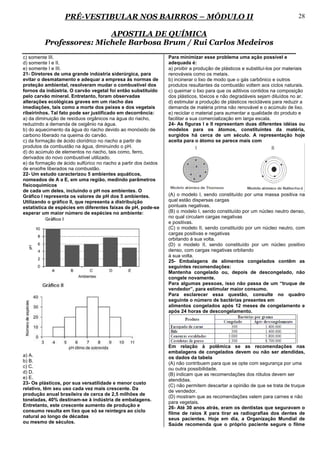 PRÉ-VESTIBULAR NOS BAIRROS – MÓDULO II                                                                      28

                          APOSTILA DE QUÍMICA
          Professores: Michele Barbosa Brum / Rui Carlos Medeiros
c) somente III.                                                   Para minimizar esse problema uma ação possível e
d) somente I e II.                                                adequada é:
e) somente I e III.                                               a) proibir a produção de plásticos e substituí-los por materiais
21- Diretores de uma grande indústria siderúrgica, para           renováveis como os metais.
evitar o desmatamento e adequar a empresa às normas de            b) incinerar o lixo de modo que o gás carbônico e outros
proteção ambiental, resolveram mudar o combustível dos            produtos resultantes da combustão voltem aos ciclos naturais.
fornos da indústria. O carvão vegetal foi então substituído       c) queimar o lixo para que os aditivos contidos na composição
pelo carvão mineral. Entretanto, foram observadas                 dos plásticos, tóxicos e não degradáveis sejam diluídos no ar.
alterações ecológicas graves em um riacho das                     d) estimular a produção de plásticos recicláveis para reduzir a
imediações, tais como a morte dos peixes e dos vegetais           demanda de matéria prima não renovável e o acúmulo de lixo.
ribeirinhos. Tal fato pode ser justificado em decorrência:        e) reciclar o material para aumentar a qualidade do produto e
a) da diminuição de resíduos orgânicos na água do riacho,         facilitar a sua comercialização em larga escala.
reduzindo a demanda de oxigênio na água.                          24- As figuras I e II representam duas diferentes idéias ou
b) do aquecimento da água do riacho devido ao monóxido de         modelos para os átomos, constituintes da matéria,
carbono liberado na queima do carvão.                             surgidos há cerca de um século. A representação hoje
c) da formação de ácido clorídrico no riacho a partir de          aceita para o átomo se parece mais com
produtos da combustão na água, diminuindo o pH.
d) do acúmulo de elementos no riacho, tais como, ferro,
derivados do novo combustível utilizado.
e) da formação de ácido sulfúrico no riacho a partir dos óxidos
de enxofre liberados na combustão.
22- Um estudo caracterizou 5 ambientes aquáticos,
nomeados de A a E, em uma região, medindo parâmetros
físicoquímicos
de cada um deles, incluindo o pH nos ambientes. O
Gráfico I representa os valores de pH dos 5 ambientes.            (A) o modelo I, sendo constituído por uma massa positiva na
Utilizando o gráfico II, que representa a distribuição            qual estão dispersas cargas
estatística de espécies em diferentes faixas de pH, pode-se       pontuais negativas.
esperar um maior número de espécies no ambiente:                  (B) o modelo I, sendo constituído por um núcleo neutro denso,
                                                                  no qual circulam cargas negativas
                                                                  e positivas.
                                                                  (C) o modelo II, sendo constituído por um núcleo neutro, com
                                                                  cargas positivas e negativas
                                                                  orbitando à sua volta.
                                                                  (D) o modelo II, sendo constituído por um núcleo positivo
                                                                  denso, com cargas negativas orbitando
                                                                  à sua volta.
                                                                  25- Embalagens de alimentos congelados contêm as
                                                                  seguintes recomendações:
                                                                  Mantenha congelado ou, depois de descongelado, não
                                                                  congele novamente.
                                                                  Para algumas pessoas, isso não passa de um “truque de
                                                                  vendedor”, para estimular maior consumo.
                                                                  Para esclarecer essa questão, consulte no quadro
                                                                  seguinte o número de bactérias presentes em
                                                                  alimentos congelados após 12 meses de congelamento e
                                                                  após 24 horas de descongelamento.




                                                                  Em relação à polêmica se as recomendações nas
                                                                  embalagens de congelados devem ou não ser atendidas,
a) A.                                                             os dados da tabela
b) B.                                                             (A) não contribuem para que se opte com segurança por uma
c) C.                                                             ou outra possibilidade.
d) D.                                                             (B) indicam que as recomendações dos rótulos devem ser
e) E.                                                             atendidas.
23- Os plásticos, por sua versatilidade e menor custo
                                                                  (C) não permitem descartar a opinião de que se trata de truque
relativo, têm seu uso cada vez mais crescente. Da
                                                                  de vendedor.
produção anual brasileira de cerca de 2,5 milhões de
                                                                  (D) mostram que as recomendações valem para carnes e não
toneladas, 40% destinam-se à indústria de embalagens.
                                                                  para vegetais.
Entretanto, este crescente aumento de produção e                  26- Até 30 anos atrás, eram os dentistas que seguravam o
consumo resulta em lixo que só se reintegra ao ciclo              filme de raios X para tirar as radiografias dos dentes de
natural ao longo de décadas                                       seus pacientes. Hoje em dia, a Organização Mundial de
ou mesmo de séculos.                                              Saúde recomenda que o próprio paciente segure o filme
 