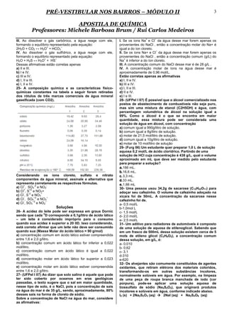 PRÉ-VESTIBULAR NOS BAIRROS – MÓDULO II                                                               3

                         APOSTILA DE QUÍMICA
         Professores: Michele Barbosa Brum / Rui Carlos Medeiros
                                                                              +    −
III. Ao dissolver o gás carbônico, a água reage com ele,      I. Se os íons Na e Cl da água desse mar forem apenas os
formando o equilíbrio representado pela equação:              provenientes do NaCl , então a concentração molar do Na+ é
                    +        −
2H2O + CO2 ↔ H3O + HCO3                                       igual a do íon cloreto.
                                                                                       −
IV. Ao dissolver o gás sulfídrico, a água reage com ele,      II. Se os íons Na+ e Cl da água desse mar forem apenas os
formando o equilíbrio representado pela equação:              provenientes do NaCl , então a concentração comum (g/L) do
                  +       −                                        +
H2O + H2S ↔ H3O + HS                                          Na é inferior a do íon cloreto.
Dessas afirmativas estão corretas apenas                      III. A concentração comum do NaCl desse mar é de 28 g/L .
a) II e III.                                                  IV. A concentração molar de íons na água desse mar é
b) I e IV.                                                    aproximadamente de 0,96 mol/L.
c) III e IV.                                                  Estão corretas apenas as afirmativas
d) I, II e III.                                               a) I, II e IV.
e) I, II e IV.                                                b) III e IV.
25- A composição química e as características físico-         c) I, II e III.
químicas constantes na tabela a seguir foram retiradas        d) II e IV.
dos rótulos de três marcas comerciais de água mineral         e) I e III.
gaseificada (com CO2).                                        28- (UFPel I 07) É possível que o álcool comercializado nos
                                                              postos de abastecimento de combustíveis não seja puro,
                                                              mas sim uma mistura de etanol (C2H5OH) e água, com
                                                              percentagem volumétrica de álcool na solução igual a
                                                              99%. Como o álcool é o que se encontra em maior
                                                              quantidade, essa mistura pode ser considerada uma
                                                              solução de água em álcool, com concentração
                                                              a) comum igual a 990g/litro de solução.
                                                              b) comum igual a 8g/litro de solução.
                                                              c) molar de 21,5 mol/litro de solução.
                                                              d) comum igual a 10g/litro de solução.
                                                              e) molar de 10 mol/litro de solução
                                                              29- (Furg 06) Um estudante quer preparar 1,0 L de solução
                                                              aquosa 0,2 mol/L de ácido clorídrico. Partindo de uma
                                                              solução de HCl cuja concentração é 438 g/L, qual o volume
                                                              aproximado em mL que deve ser medido pelo estudante
                                                              para preparar a solução?
                                                              a. 166 mL.
                                                              b. 16,6 mL.
Considerando os íons cloreto, sulfato e nitrato               c. 3,3 mL.
componentes da água mineral, assinale a alternativa que       d. 33 mL.
representa corretamente as respectivas fórmulas.              e. 1,66 mL
     +        -2    -
a) Cl , SO3 e NO2                                             30- Uma pessoa usou 34,2g de sacarose (C12H22O11) para
     +    +2
b) Cl , S e NO2+                                              adoçar seu cafezinho. O volume de cafezinho adoçado na
     -   -2      −
c) Cl , S e NO3                                               xícara foi de 50mL. A concentração da sacarose nesse
     -        −2    −
d) Cl , SO4 e NO3                                             cafezinho foi de.
     -       −2    −
e) Cl , SO3 e NO2                                             a- 0,5 mol/L
                        Soluções                              b-1,0mol L
26- A acidez do leite pode ser expressa em graus Dornic       c- 1,5 mol/L
                    o
sendo que cada D corresponde a 0,1g/litro de ácido lático     d- 2,0 mol/L
– um leite é considerado impróprio para o consumo             e- 2,5 mol/L
quando sua acidez é superior a 20 0D. Isso considerando,      31- Um aditivo para radiadores de automóveis é composto
está correto afirmar que um leite não deve ser consumido      de uma solução de aquosa de etilenoglicol. Sabendo que
quando sua (Massa Molar do ácido lático = 90 g/mol)           em um frasco de 500mL dessa solução existem cerca de 5
a) concentração comum em ácido lático estiver compreendida    mols de etileno glicol (C2H6O2), a concentração comum
entre 1,6 e 2,0 g/litro.                                      dessa solução, em g/L, é:
b) concentração comum em ácido lático for inferior a 0,022    a- 0,010
mol/litro.                                                    b- 0,62
c) concentração comum em ácido lático é igual a 0,022         c- 3,1
mol/litro.                                                    d-310
d) concentração molar em ácido lático for superior a 0,023    e-620
mol/litro.                                                    32- Os alvejantes são comumente constituídos de agentes
e) concentração molar em ácido lático estiver compreendida    oxidantes, que retiram elétrons dos materiais coloridos,
entre 1,6 e 2,0 g/litro.                                      transformando-os em outras substâncias incolores,
27- (UFPel I 07) Ao dizer que solo salino é aquele que pode   normalmente solúveis em água. Por exemplo, na limpeza
ter sido coberto por oceanos em eras geológicas               de uma peça de roupa branca manchada de iodo (cor
passadas, o texto sugere que o sal em maior quantidade,       púrpura), pode-se aplicar uma solução aquosa de
nesse tipo de solo, é o NaCl, pois a concentração de sais     tiossulfato de sódio (Na2S2O3), que originará produtos
na água do mar é de 35 g/L, sendo, aproximadamente, 80%       incolores e solúveis em água, conforme indicado abaixo.
desses sais na forma de cloreto de sódio.                     I2 (s) + 2Na2S2O3 (aq)        2NaI (aq) + Na2S4O6 (aq)
Sobre a concentração de NaCl na água do mar, considere
as afirmativas:
 