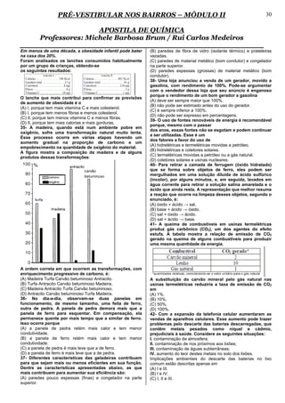 PRÉ-VESTIBULAR NOS BAIRROS – MÓDULO II                                                               30

                         APOSTILA DE QUÍMICA
         Professores: Michele Barbosa Brum / Rui Carlos Medeiros
Em menos de uma década, a obesidade infantil pode bater    (B) paredes de fibra de vidro (isolante térmico) e prateleiras
na casa dos 20%.                                           vazadas.
Foram analisados os lanches consumidos habitualmente       (C) paredes de material metálico (bom condutor) e congelador
por um grupo de crianças, obtendo-se                       na parte superior.
os seguintes resultados:                                   (D) paredes espessas (grossas) de material metálico (bom
                                                           condutor).
                                                           38- Uma loja anunciou a venda de um gerador, movido a
                                                           gasolina, com rendimento de 100%. Pode-se argumentar
                                                           com o vendedor dessa loja que seu anúncio é enganoso
                                                           porque o rendimento de um bom gerador a gasolina
O lanche que mais contribui para confirmar as previsões
                                                           (A) deve ser sempre maior que 100%.
de aumento de obesidade é o
                                                           (B) não pode ser estimado antes do uso do gerador.
(A) I, porque tem mais vitamina C e mais colesterol.
                                                           (C) é sempre inferior a 100%.
(B) I, porque tem menos fibras e menos colesterol.
                                                           (D) não pode ser expresso em percentagens.
(C) II, porque tem menos vitamina C e menos fibras.
                                                           39- O uso de fontes renováveis de energia é recomendável
(D) II, porque tem mais calorias e mais gorduras.
                                                           porque, mesmo com o passar
35- A madeira, quando está num ambiente pobre em
                                                           dos anos, essas fontes não se esgotam e podem continuar
oxigênio, sofre uma transformação natural muito lenta.
                                                           a ser utilizadas. Esse é um
Esse processo ocorre em várias etapas havendo um
                                                           dos fatores a favor do uso de
aumento gradual na proporção de carbono e um
                                                           (A) hidrelétricas e termelétricas movidas a petróleo.
empobrecimento na quantidade de oxigênio do material.
                                                           (B) hidrelétricas e coletores solares.
A figura mostra a composição da madeira e de alguns
                                                           (C) termelétricas movidas a petróleo ou a gás natural.
produtos dessas transformações:
                                                           (D) coletores solares e usinas nucleares.
                                                           40- Para retirar a camada de ferrugem (óxido hidratado)
                                                           que se forma sobre objetos de ferro, eles podem ser
                                                           mergulhados em uma solução diluída de ácido sulfúrico
                                                           (incolor), por alguns minutos, e, em seguida, lavados em
                                                           água corrente para retirar a solução salina amarelada e o
                                                           ácido que ainda resta. A representação que melhor resume
                                                           a reação que ocorre na limpeza desses objetos, segundo o
                                                           enunciado, é:
                                                           (A) óxido + ácido → sal.
                                                           (B) base + ácido → óxido.
                                                           (C) sal + óxido → ácido.
                                                           (D) sal + ácido → base.
                                                           41- A queima de combustíveis em usinas termelétricas
                                                           produz gás carbônico (CO2), um dos agentes do efeito
                                                           estufa. A tabela mostra a relação de emissão de CO2
                                                           gerado na queima de alguns combustíveis para produzir
                                                           uma mesma quantidade de energia.




A ordem correta em que ocorrem as transformações, com
enriquecimento progressivo de carbono, é:
(A) Madeira Turfa Carvão betuminoso Antracito.             A substituição do carvão mineral pelo gás natural nas
(B) Turfa Antracito Carvão betuminoso Madeira.             usinas termelétricas reduziria a taxa de emissão de CO2
(C) Madeira Antracito Turfa Carvão betuminoso.             em
(D) Antracito Carvão betuminoso Turfa Madeira.             (A) 1%.
36- No dia-a-dia, observam-se duas panelas em              (B) 10%.
funcionamento, de mesmo tamanho, uma feita de ferro,       (C) 50%.
outra de pedra. A panela de pedra demora mais que a        (D) 100%.
panela de ferro para esquentar. Em compensação, ela        42- Com a expansão da telefonia celular aumentaram as
permanece quente por mais tempo que a similar de ferro.    vendas de aparelhos celulares. Esse aumento pode trazer
Isso ocorre porque                                         problemas pelo descarte das baterias descarregadas, que
(A) a panela de pedra retém mais calor e tem menor         contêm metais pesados como níquel e cádmio,
condutividade.                                             prejudiciais à saúde. Considere as seguintes situações:
(B) a panela de ferro retém mais calor e tem menor         I. contaminação da atmosfera;
condutividade.                                             II. contaminação de rios próximos aos lixões;
(C) a panela de pedra é mais leve que a de ferro.          III. contaminação de águas subterrâneas;
(D) a panela de ferro é mais leve que a de pedra.          IV. aumento do teor destes metais no solo dos lixões.
37- Diferentes características das geladeiras contribuem   Implicações ambientais do descarte das baterias no lixo
para que sejam mais ou menos eficientes em sua função.     comum estão descritas apenas em
Dentre as características apresentadas abaixo, as que      (A) I e III.
mais contribuem para aumentar sua eficiência são:          (B) I e IV.
(A) paredes pouco espessas (finas) e congelador na parte   (C) I, II e III.
superior.
 