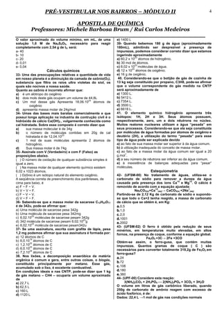 PRÉ-VESTIBULAR NOS BAIRROS – MÓDULO II                                                               4

                         APOSTILA DE QUÍMICA
         Professores: Michele Barbosa Brum / Rui Carlos Medeiros
O valor aproximado do volume mínimo, em mL, de uma           e) 1400 L
solução 1,0 M de Na2S2O3, necessário para reagir             39- Quando bebemos 180 g de água (aproximadamente
completamente com 2,54 g de I2, será:                        180mL), admitindo ser desprezível a presença de
a- 40                                                        impurezas, podemos considerar correto dizer que estamos
b- 10                                                        ingerindo aproximadamente
                                                                            23
c- 20                                                        a) 60,2 x 10 átomos de hidrogênio.
d- 0,01                                                      b) 30 mol de átomos.
                                                                            23
e- 0,04                                                      c) 6,02 x 10 moléculas de água.
                                                                         23
                  Cálculos químicos                          d) 12 x 10 átomos de oxigênio.
33- Uma das preocupações relativas a quantidade de vida      e) 16 g de oxigênio.
em nosso planeta é a diminuição da camada de ozônio(O3),      40. Considerando-se que o botijão de gás de cozinha de
substancia que filtra os raios ultra violetas do siol, os    13 kg seja constituído por propano, C3H8, pode-se afirmar
quais são nocivos a nossa saúde.                             que o volume correspondente do gás medido na CNTP
Quanto ao ozônio é incorreto afirmar que:                    será aproximadamente de
a) é um alótropo do oxigênio                                 a) 1300 L.
b) dois mols deste gás ocupam um volume de 44,8L             b) 5412 L.
                                              23
c) Um mol desse gás Apresenta 18,06.10 átomos de             c) 7354 L.
          oxigênio                                           d) 3500 L.
d) apresenta massa molar de 24g/mol                          e) 6618 L.
34- Umas das bases mais baratas comercialmente e que         41. O elemento químico hidrogênio apresenta três
possui longa aplicação na industria de contrução civil é o   isótopos: 1H, 2H e 3H. Seus átomos possuem,
hidróxido de cálcio Ca(OH)2 , vulgarmente conhecida como     respectivamente, zero, um e dois nêutrons no núcleo.
cal hidratada. Sobre esse composto é correto dizer que       Muitos reatores nucleares utilizam a água “pesada” em
a)     sua massa molecular é de 34g                          seus processos. Considerando-se que ela seja constituída
b)     o número de moléculas contidas em 20g de cal          por moléculas de água formadas por átomos de oxigênio e
                               23
       hidratada é de 12,04.10                               deutério (2H), a utilização do termo “pesada” para esse
c)     1 mol de suas moléculas apresenta 2 átomos de         tipo de água pode ser explicada devido
       hidrogênio.                                           a) ao fato de sua massa molar ser superior à da água comum.
d)     Sua massa molar é de 74g                              b) à utilização inadequada do conceito de massa molar.
35- Assinale com V (Verdadeiro) e com F (Falso) as           c) ao fato de a massa molar da água comum ser igual a 20
                                                                   1
proposições abaixo.                                          g.mol .
( ) O número de oxidação de qualquer substância simples é    d) a seu número de nêutrons ser inferior ao da água comum.
igual a zero.                                                e) à inexistência de balanças adequadas para “pesar”
( ) Na massa molar de qualquer elemento químico existem      moléculas.
6,02 x 1023 átomos.                                                               Estequiometria
( ) Ozônio é um isótopo natural do elemento oxigênio.        42- (UFSM-00) No tratamento de águas, utiliza-se o
A seqüência correta de preenchimento dos parênteses, de      carbonato de sódio para remover a dureza da água
                                                                                                 +2       +2
cima para baixo, é                                           causada pela presença dos íons Ca e Mg . O cálcio é
a) F − F − V.                                                removido de acordo com a equação ajustada:
                                                                                     +2                  +
b) V − V − F.                                                            Na2CO3(s)+Ca (aq)→ CaCO3(s) +2Na (aq)
c) F − V − V.                                                Partindo-se de 2,12 Kg de carbonato de sódio e supondo-
d) V − F − F.                                                se que todo o Ca+2 tenha reagido, a massa de carbonato
36- Sabendo-se que a massa molar da sacarose C12H22O11       de cálcio que se obtém é, em Kg:
é de 342u, pode-se afirmar que:                              a. 0,5
a) Uma molécula de sacarose pesa 342g                        b. 1,0
b) Uma molécula de sacarose pesa 342mg                       c. 2,0
            23
c) 6,02.10 moléculas de sacarose pesam 342g                  d. 1001
                                           23
d) 342 molécula de sacarose pesam 6,02.10 g                  e. 2002
            23
e) 6,02.10 molécula de sacarose pesam342u                    43- (UFSM-02) O ferro é obtido pela redução de seus
37- Se uma assinatura, escrita com grafite de lápis, pesa    minérios, em temperaturas muito elevadas, em altos
1,2 mg podemos afirmar que sua assinatura é formada por:     fornos, na presença de coque, conforme a equação global.
a) 12 átomos de C                                                               Fe2O3 +3C→ 2Fe +3CO
          19
b) 6,0.10 átomos de C                                        Obtém-se assim, o ferro-gusa, que contém muitas
          22
c) 1,2.10 átomos de C                                        impurezas. Quantos gramas de coque ( C ) são
          23
d) 6,0.10 átomos de C                                        necessários para converter totalmente 319,2g de Fe2O3 em
          24
e) 7,2.10 átomos de C                                        ferro-gusa?
38. Nos lixões, a decomposição anaeróbica da matéria
                                                             a. 24
orgânica é comum e gera, entre outras coisas, o biogás,
constituído principalmente por metano. Esse gás,
                                                             b. 72
acumulado sob o lixo, é excelente combustível.               c. 108
Em condições ideais e nas CNTP, pode-se dizer que 1 kg       d. 180
de gás metano – CH4 – ocuparia um volume aproximado          e. 360
de                                                           44- (UPF-00) Considere esta reação:
a) 22,7 L                                                          3(NH4)2CO3 + 2H3PO4 ↔ 2(NH4)3PO4 + 3CO2 + 3H2O
b) 62,5 L                                                    O volume em litros de gás carbônico liberado, quando
c) 160 L                                                     250g de carbonato de amônio reagem com excesso de
d) 1120 L                                                    ácido fosfórico, é de:
                                                             Dados: 22,4 L →1 mol de gás nas condições normais
 