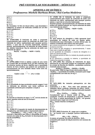 PRÉ-VESTIBULAR NOS BAIRROS – MÓDULO II                                                                   5

                             APOSTILA DE QUÍMICA
             Professores: Michele Barbosa Brum / Rui Carlos Medeiros
a. 84,1 L                                                       51. (FURG 06) O hidróxido de sódio é preparado
b. 76,8 L                                                       comercialmente pela reação de carbonato de sódio com
c. 23,5 L                                                       hidróxido de cálcio, representada pela equação química
d. 58,3 L                                                       abaixo, a qual não se encontra balanceada.
e. 132,9 L                                                      Quantos gramas, aproximadamente, de hidróxido de sódio
45- Considere 1,0 litro de álcool etílico, cuja densidade é     podem ser obtidos tratando- se 1 kg de carbonato de sódio
0,80g/cm3. O número de moléculas contidas em um litro           com hidróxido de cálcio?
dessa substância é:                                                          Na2CO3 + Ca(OH)2 → NaOH + CaCO3
                                                                a) 705 g.
a. 1,0.1025
                                                                b) 75,5 g.
b. 6,0.1023                                                     c) 755 g.
c. 2,8.1025                                                     d) 0,755 g.
d. 3,5.1012                                                     e) 377,5 g.
e. 2,9.1022                                                     52. Uma mistura de nitrogênio e hélio apresenta igual
46- (FURG-2006) O hidróxido de sódio é preparado                quantidade de matéria de cada um desses gases.
comercialmente pela reação do carbonato de sódio com            Considerando essa informação, é correto afirmar que, no
hidróxido de cálcio, representada pela equação química          sistema constituído pela mistura dos dois gases,
abaixo, a qual não se encontra balanceada. Quantos              a) o número de átomos de nitrogênio é o mesmo que o número
gramas, aproximadamente, de hidróxido de sódio podem            de átomos de hélio.
ser obtidos tratando-se 1kg de carbonato de sódio com           b) a massa do gás nitrogênio é, aproximadamente, 7 vezes
hidróxido de cálcio?                                            maior que a massa do gás hélio.
            Na2CO3 + Ca(OH)2 → NaOH + CaCO3                     c) em igualdade de condições, o volume de nitrogênio é o
a. 705g                                                         dobro do volume de hélio.
b. 75,5g                                                        d) a pressão parcial do hélio é a metade da pressão parcial do
c. 755g                                                         nitrogênio.
d. 0,755g                                                       e) ao dobrarmos a pressão no sistema, a quantidade de
e. 377,5g                                                       matéria fica reduzida à metade.
47- (UFPEL-2006) O ferro é obtido a partir de uma rocha         53. (UFV_2006) Nas estações de tratamento de água,
que contém 80% de hematita Fe2O3 (os 20% restantes são          eliminam-se as impurezas solidas em suspensão através
de minérios isentos de ferro), significa que a quantidade       do arraste de flóculos de 3Al(OH)3 , produzidos conforme
máxima de ferro metálico que poderia ser produzida no           mostrado pela equação:
processamento de uma tonelada dessa rocha seria de,                       Al2(SO4)3 + 3Ca(OH)2 → 2Al(OH)3 + 3CaSO4
aproximadamente,                                                Se para tratar 1000ℓ de água foram adicionados 2kg de
                                                                 Al2(SO4)3 , a quantidade de Ca(OH)2 necessária para reagir
             Fe2O3 + 3 CO           2 Fe + 3 CO2                completamente com este sal, em kg, e:
a. 800 kg                                                       a) 1,3.
                                                                b) 3,1.
b. 240 kg
                                                                c) 0,4.
c. 280 kg                                                       d) 0,2.
d. 560 kg                                                       e) 2,0.
e. 700 kg                                                       54. (UFV_2005) Na industria petroquímica um dos
48- A quantidade de água produzida quando reagem 3 mol          poluentes
de hidróxido de alumínio com ácido sulfúrico em                 produzidos e o SO2 . Para reter este poluente são
quantidade suficiente para completar a reação é                 utilizados filtros contendo carbonato de cálcio, CaCO3 ,
a) 6 mol                                                        que reage com o SO2 conforme representado pela equação
b) 7 mol                                                        abaixo:
c) 8 mol                                                                    SO2(g) +CaCO3(s) → CaSO3(s) +CO2( g)
d) 9 mol                                                        Considerando que o volume molar do SO2(g)                 nas
e) 10 mol                                                       condições normais de temperatura e pressão (CNTP) e
                                            –7
49. Quando se dissolve em água 1 x 10 mol de cloreto de         22,7 litros, a massa aproximada de CaCO3 , em gramas,
cálcio, quantos mols de íons se formam?                         necessária para reagir com 2,27 litros de
          –7
a) 1 x 10                                                       SO2(g) nessas mesmas condições e:
          –7
b) 2 x 10                                                       a) 10,0.
          –7
c) 3 x 10                                                       b) 5,0.
          –7
d) 4 x 10                                                       c) 20,0.
          –7
e) 5 x 10                                                       d) 1,0.
50. (FURG 07) A equação da reação de decomposição da            e) 100,0.
nitroglicerina, não balanceada, é representada abaixo:          55. (UFV_2003) O alumínio, Al , reage com o oxigênio,
        C3H5(ONO2)3 (l) → CO2 (g) + H2O (g) + N2 (g) + O2 (g)   O2 , de acordo com a equação química balanceada, a
Assinale a alternativa que indica a quantidade de matéria       seguir:
(número de mols) de O2(g) formado na decomposição de 8                              4Al(s) + 3O2 → 2Al2O3(S)
mol de C3H5(ONO2)3                                              A massa, em gramas, de oxido de alumínio, Al2O3 ,
a) 2 mol                                                        produzida pela reação de 9,0g de alumínio com excesso de
b) 0,5 mol                                                      oxigênio e:
c) 0,25 mol                                                     a) 17
d) 4 mol                                                        b) 34
e) 8 mol                                                        c) 8,5
                                                                d) 9,0
 