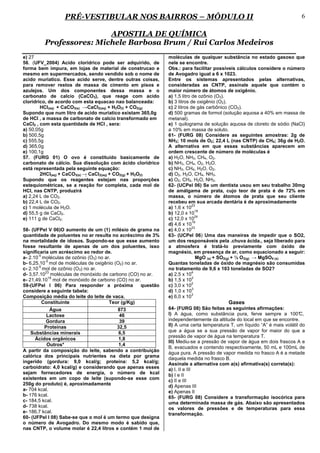 PRÉ-VESTIBULAR NOS BAIRROS – MÓDULO II                                                                   6

                         APOSTILA DE QUÍMICA
         Professores: Michele Barbosa Brum / Rui Carlos Medeiros
e) 27                                                         moléculas de qualquer substância no estado gasoso que
56. (UFV_2004) Acido cloridrico pode ser adquirido, de        nele se encontre.
forma bem impura, em lojas de material de construcao e        Obs.: para facilitar possíveis cálculos considere o número
mesmo em supermercados, sendo vendido sob o nome de           de Avogadro igual a 6 x 1023.
acido muriatico. Esse acido serve, dentre outras coisas,      Entre os sistemas apresentados pelas alternativas,
para remover restos de massa de cimento em pisos e            consideradas as CNTP, assinale aquele que contém o
azulejos. Um dos componentes dessa massa e o                  maior número de átomos de oxigênio.
carbonato de calcio (CaCO3), que reage com acido              a) 1,5 litro de ozônio (O3).
cloridrico, de acordo com esta equacao nao balanceada:        b) 3 litros de oxigênio (O2).
        HCl(aq) + CaCO3(s) →CaCl2(aq) + H2O(l) + CO2(g)       c) 2 litros de gás carbônico (CO2).
Supondo que num litro de acido muriatico existam 365,0g       d) 500 gramas de formol (solução aquosa a 40% em massa de
de HCl , a massa de carbonato de calcio transformado em       metanal).
CaCl2 , com esta quantidade de HCl , sera:                    e) 1 quilograma de solução aquosa de cloreto de sódio (NaCl)
a) 50,05g                                                     a 10% em massa de soluto.
b) 500,5g                                                     61- (FURG 08) Considere as seguintes amostras: 2g de
c) 555,5g                                                     NH3; 10 mols de O2; 22,4 L (nas CNTP) de CH4; 36g de H2O.
d) 365,0g                                                     A alternativa em que essas substâncias aparecem em
e) 100,1g                                                     ordem crescente de número de moléculas é
57. (FURG 01) O ovo é constituído basicamente de              a) H2O, NH3, CH4, O2.
carbonato de cálcio. Sua dissolução com ácido clorídrico      b) NH3, CH4, O2, H2O.
está representada pela seguinte equação:                      c) NH3, CH4, H2O, O2.
        2HCl(aq) + CaCO3(s) → CaCl2(aq) + CO2(g) + H2O(l)    d) O2, H2O, CH4, NH3.
Supondo que os reagentes estejam nas proporções               e) O2, CH4, H2O, NH3.
estequiométricas, se a reação for completa, cada mol de       62- (UCPel 06) Se um dentista usou em seu trabalho 30mg
HCl, nas CNTP, produzirá                                      de amálgama de prata, cujo teor de prata é de 72% em
a) 2,24 L de CO2.                                             massa, o número de átomos de prata que seu cliente
b) 22,4 L de CO2.                                             recebeu em sua arcada dentária é de aproximadamente
                                                                           23
c) 1 molécula de H2O.                                         a) 1,6 x 10
                                                                             19
d) 55,5 g de CaCl2.                                           b) 12,0 x 10
                                                                             24
e) 111 g de CaCl2.                                            c) 12,0 x 10
                                                                           19
                                                              d) 4,6 x 10
                                                                           23
58- (UFPel V 06)O aumento de um (1) milésio de grama na       e) 4,0 x 10
quantidade de poluentes no ar resulta no acréscimo de 3%      63- (UCPel 06) Uma das maneiras de impedir que o SO2,
na mortalidade de idosos. Supondo-se que esse aumento         um dos responsáveis pela .chuva ácida., seja liberado para
fosse resultante de apenas de um dos poluentes, isso          a atmosfera é tratá-lo previamente com óxido de
significaria um acréscimo ao redor de.                        magnésio, em presença de ar, como equacionado a seguir:
       -5
a- 2.10 moléculas de ozônio (O3) no ar.                                      MgO (s) + SO2(g) + ½ O 2(g) → MgSO4 (s)
           -5
b- 6,25.10 mol de moléculas de oxigênio (O2) no ar.           Quantas toneladas de óxido de magnésio são consumidas
       -5
c- 2.10 mol de ozônio (O3) no ar.                             no tratamento de 9,6 x 103 toneladas de SO2?
           23                                                              4
d- 3,57.10 moléculas de monóxido de carbono (CO) no ar.       a) 2,5 x 10
             18                                                            2
e- 21,49.10 mol de monóxido de carbono (CO) no ar.            b) 1,5 x 10
                                                                           2
59-(UFPel I 06) Para responder a próxima            questão   c) 3,0 x 10
                                                                           3
considere a seguinte tabela:                                  d) 1,0 x 10
                                                                           3
Composição média do leite do leite de vaca.                   e) 6,0 x 10
          Constituinte                Teor (g/Kg)                                        Gases
             Água                        873                  64- (FURG 08) São feitas as seguintes afirmações:
           Lactose                        46                  I) A água, como substância pura, ferve sempre a 100°         C,
          Gordura                         39                  independentemente da altitude do local em que se encontre.
          Proteínas                      32,5                 II) A uma certa temperatura T, um líquido “A” é mais volátil do
    Substâncias minerais                  6,5                 que a água se a sua pressão de vapor for maior do que a
                                                              pressão de vapor de água na temperatura T.
      Ácidos orgânicos                    1,8
                                                              III) Mediu-se a pressão de vapor de água em dois frascos A e
           Outros*                        1,4
                                                              B, evacuados e contendo respectivamente, 50 mL e 100mL de
A partir da composição do leite, sabendo a contribuição
                                                              água pura. A pressão de vapor medida no frasco A é a metade
calórica dos principais nutrientes na dieta por grama
                                                              daquela medida no frasco B.
ingerido (gordura: 9,0 kcal/g; proteína: 5,2 kcal/g;          Assinale a alternativa com a(s) afirmativa(s) correta(s):
carboidrato: 4,0 kcal/g) e considerando que apenas esses      a) I, II e III
sejam fornecedores de energia, o número de kcal               b) I e II
existentes em um copo de leite (supondo-se esse com           c) II e III
250g do produto) é, aproximadamente                           d) Apenas III
a- 704 kcal.                                                  e) Apenas II
b- 176 kcal.                                                  65- (FURG 08) Considere a transformação isocórica para
c- 184,5 kcal.                                                uma determinada massa de gás. Abaixo são apresentados
d- 738 kcal.                                                  os valores de pressões e de temperaturas para essa
e- 186,7 kcal.                                                transformação.
60- (UFPel I 08) Sabe-se que o mol é um termo que designa
o número de Avogadro. Do mesmo modo é sabido que,
nas CNTP, o volume molar é 22,4 litros e contém 1 mol de
 