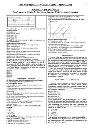 PRÉ-VESTIBULAR NOS BAIRROS – MÓDULO II                                                                  7

                         APOSTILA DE QUÍMICA
         Professores: Michele Barbosa Brum / Rui Carlos Medeiros
                                                               d. Glicose (C6H12O6) de concentração 0,50 mol/L
                                                               e. HNO3 de concentração 0,30 mol/L
                                                               70- O diagrama abaixo se refere a três líquidos A, B e C.




Os valores de x, y e z que completam a tabela são,
respectivamente,
a) 100, 60, 25.
b) 900, 37500, 90000.
c) 150, 300, 100.
d) 120, 250, 120.
e) 150, 200, 100.
66- (UCPel 06) Uma amostra de gás foi aquecida sob             Assinale a alternativa errada:
pressão constante.                                             a. O líquido mais volátil é o A
Nessa transformação ocorreu                                    b. A pressão de vapor do líquido B é maior que a do líquido C
a) diminuição do volume do gás e da energia cinética           para uma mesma temperatura
média das moléculas.                                           c. A temperatura de ebulição a 1atm do líquido C é 120° C
b) aumento do volume do gás e da energia cinética              d. A temperatura de ebulição no pico do monte Everest
média das moléculas.                                           (240mmHg) do líquido A é 20°    C
c) aumento do volume do gás e diminuição da energia            e. As forças intermoleculares do líquido A são mais intensas
cinética média das moléculas.                                  em relação aos demais líquidos
d) diminuição do volume do gás e aumento da energia
cinética média das moléculas.                                                        Termoquímica
e) aumento do volume do gás e manutenção                       71- Parece claro que o desenvolvimento tem gerado um
constante da energia cinética média das moléculas.             gasto considerável de energia (especialmente das formas
67- Considere um balão muito flexível que contém um gás        que incrementam gás carbônica na atmosfera).E tudo foi
ideal. O volume inicial é 1,2 L, a pressão é 1 atm e a         alavancado quando, na Inglaterra, entre 1760 e 1800, a
temperatura é 300 K. Esse balão é solto e atinge uma           máquina a vapor foi aperfeiçoada, exigindo uma demanda
altura em que a temperatura é de 250 K e a pressão é de        maior de carvão mineral (substituindo o carvão vegetal,
       -3
3×10 atm. Qual é o volume final do balão, em L, quando         também utilizado na fusão de minérios de ferro.
se encontra nessas condições?                                      Uma das primeiras inovações metalúrgicas da época
a) 16,5 L.                                                     foi a fusão de minérios de ferro (hematita) com carvão
b) 3,3 L.                                                      coque. Isso levou à produção de ferro batido de alta
c) 66,6 L.                                                     qualidade, o qual começou a ser empregado na fabricação
d) 333,3 L.                                                    de máquinas, na construção civil e nas ferrovias,
e) 33,3 L.                                                     substituindo a madeira.
                Propriedades Coligativas
68- Considere que sejam feitas as seguintes afirmações                    Fe2O3 + 3 CO              2 Fe + 3 CO2
em relação à pressão de vapor saturante
de líquidos e/ou sólidos:                                           Assinale a alternativa com as palavras que completam
I. As pressões de vapor da água líquida e do gelo têm o        corretamente as lacunas do texto abaixo. Pelas
mesmo valor a .10°    C                                        informações contidas no texto, é possível concluir que a
II. Tanto a pressão de vapor de líquidos como a de sólidos     reação representada pela equação é_______________ e
aumentam com o aumento da                                      que o símbolo ∆ significa_________________ .
temperatura.                                                   a. exotérmica; luz
III. A pressão de vapor de um líquido depende das forças de    b. exotérmica; calor
interação intermoleculares.                                    c. endotérmica; calor
IV. No ponto triplo da água pura, a pressão de vapor do gelo   d. endotérmica; luz
tem o mesmo valor que a pressão de                             e. endotérmica; fotólise
vapor da água líquida.                                         72- Na formação de 1 mol de H2O líquida, a 25° a partir
                                                                                                               C,
V. A pressão de um vapor em equilíbrio com o respectivo        de H2 e O2 gasosos são liberados 68,5 Kcal. Assinale a
líquido independe da extensão das fases                        alternativa abaixo que apresenta a quantidade de calor de
gasosa e líquida.                                              calor envolvida na formação de calor envolvida na
Qual das opções abaixo se refere a todas afirmações            formação de H2O líquida a partir de 3 mols de H2, gasoso e
corretas?                                                      2 mols de O2 gasoso, a 25°  C.
a. I e II                                                      a) – 34,25 Kcal
b. I e IV                                                      b) – 68,5 Kcal
c. I, II, III e V                                              c) – 137 Kcal
d. II, III, IV e V                                             d) – 205,5 Kcal
e. I, II, III, IV e V                                          e) – 29,6 Kcal
69- (VUNESP/98) A solução aquosa que apresenta menor           73-O calor de formação do CO2 na temperatura de 25° é C
ponto de congelação é a de:                                    ∆H= - 393,5 KJ/mol. A partir desse dado, pode-se afirmar
a. CaBr2 de concentração 0,10 mol/L                            que o efeito térmico, ∆H , resultante da combustão de um
b. KBr de concentração 0,20 mol/L                              grama de carbono, é igual, a
c. Na2SO4 de concentração 0,10 mol/L
 