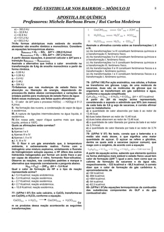 PRÉ-VESTIBULAR NOS BAIRROS – MÓDULO II                                                                     8

                         APOSTILA DE QUÍMICA
         Professores: Michele Barbosa Brum / Rui Carlos Medeiros
   a) – 393,5 KJ
   b) – 32,8 KJ
   c) +32,8 KJ
   d) +131,2 KJ
   e) +393,5 KJ
74-As formas alotrópicas mais estáveis do enxofre
elementar são enxofre rômbico e monoclínico. Considere           Assinale a afirmativa correta sobre as transformações I, II
as equações termoquímicas abaixo.                                e III.
             S(Rômbico) + O2 → SO2 ∆H° = - 296,8 KJ/mol          (a) As transformações I e III constituem fenômenos químicos e
            S(monoclínico) + O2 → SO2 ∆H° = - 297,2 KJ/mol.      a transformação II, fenômeno físico.
A partir dessas equações, é possível calcular o ∆H° para a       (b) As transformações II e III constituem fenômenos químicos e
transição S(Rômbico) → S(monoclínico).                           a transformação I, fenômeno físico.
Assinale a alternativa que indica o calor envolvido na           (c) As transformações I e II constituem fenômenos químicos e
transformação de 6,4g de enxofre monoclínico a partir da         a transformação III, fenômeno físico.
forma rômbica.                                                   (d) As transformações II e III constituem fenômenos físicos e a
                                                                 transformação I, fenômeno químico.
a. – 0,08 KJ
                                                                 (e) As transformações I e II constituem fenômenos físicos e a
b. + 0,08 KJ                                                     transformação I, fenômeno químico.
c. – 0,4 KJ
d. + 0,4KJ                                                       78- (UFPel I 06) Por ação enzimática, nas células, a frutose
e. – 594 KJ                                                      se transforma em glicose. Logo, de uma molécula de
75-Sabemos que nas mudanças de estado físico há                  sacarose, duas são as moléculas de glicose que no
absorção ou liberação de energia, dependendo do                  organismo se transformam em gás carbônico e água,
processo.Os dados abaixo correspondem a variações de             conforme a equação simplificada
entalpia padrão para mudanças de estado físico da água:          C6H12O6(s) + 6 O2(g) → 6 H2O(l) + 6 CO2(g) ∆H = -673 kcal/mol
Sobre essas mudanças, são feitas quatro afirmativas:             A partir do ∆H da reação acima representada,
I. O valor de ∆H° para o processo H2O(s) → H2O(g) é 51,3         considerando o exposto e admitindo que 95% (em massa)
KJ/mol.                                                          de cada bala de 3,6 g seja de sacarose, é correto afirmar
II. Na formação das nuvens, a condensação do vapor de água       que no metabolismo
é exotérmica.                                                    a) a quantidade de calor absorvida por bala é ao redor de
III. A ruptura de ligações intermoleculares na água líquida, é   13,46 kcal.
exotérmica.                                                      b) duas balas liberam ao redor de 13,46 kcal.
IV. Em nossa pele, vapor d’água queima mais que água             c) duas balas absorvem ao redor de 13,46 kcal.
líquida, ambos a 100°       C.                                   d) a quantidade de calor liberada por grama de bala é ao redor
Quais as afirmações estão corretas?                              de 3,74 kcal.
a. Apenas I                                                      e) a quantidade de calor liberada por bala é ao redor de 3,74
b. Apenas I e II                                                 kcal.
c. Apenas III e IV                                               79- (UFPel V 07) No texto, consta que a beterraba e o
d. Apenas I, II e IV                                             melão são mais doces, o que significa uma maior
                                                                 quantidade de açúcar. O açúcar se refere a glicídios,
e. I, II, III e IV
76- O flúor é um gás amarelado que, à temperatura                dentre os quais está a sacarose (açúcar comum), que
ambiente, é extremamente reativo. Forma com o                    reage com o oxigênio, de acordo com a equação
hidrogênio uma mistura explosiva, sintetizando o fluoreto
de hidrogênio(em solução aquosa, o HF difere dos outros          A partir da equação acima, sabendo que elemento químico
hidrácidos halogenados por formar um ácido fraco e por           na forma alotrópica mais estável e estado físico usual tem
ser capaz de dissolver o vidro, formando flúor-silicatos).                               o
                                                                 calor de formação (∆Hf ) igual a zero, bem como que os
Observe as reações, nas condições padrões e marque a             calores de formação da sacarose e da água são,
alternativa que responde corretamente a pergunta abaixo.         respectivamente, - 533 kcal/mol e - 68,5 kcal/mol, é correto
                  H2(g) + F2(g) → 2HF(g) ∆H = - 5,4 Kcal         dizer que o calor de formação do gás carbônico é,
Qual o calor de formação do HF e o tipo de reação                aproximadamente, de
representada acima?                                              a) +94 kcal/mol.
a. + 5,4 Kcal/mol; reação endotérmica.                           b) -884 kcal/mol.
b. – 5,4 Kcal/mol; reação exotérmica.                            c) +884 kcal/mol.
c. – 2,7 Kcal/mol; reação exotérmica.                            d) -94 kcal/mol.
d. + 2,7 Kcal/mol; reação endotérmica.                           e) -62,5 kcal/mol.
e. – 10,8 Kcal/mol; reação exotérmica.                           80- (UFPel I 07)As equações termoquímicas da combustão
                                                                 das substâncias componentes do GLP e do gás
77- (UFPel I 07) Em solo calcário, o CaCO3 transforma-se         combustível são:
em Ca(OH)2 e H2CO3 conforme a equação.

                                                Co
m os produtos dessa reação acontecerão as seguintes
transformações:
 