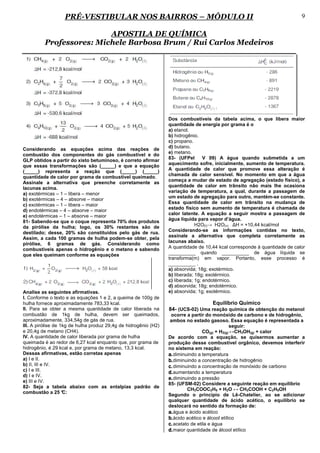 PRÉ-VESTIBULAR NOS BAIRROS – MÓDULO II                                                                   9

                          APOSTILA DE QUÍMICA
          Professores: Michele Barbosa Brum / Rui Carlos Medeiros




                                                                  Dos combustíveis da tabela acima, o que libera maior
                                                                  quantidade de energia por grama é o
                                                                  a) etanol.
                                                                  b) hidrogênio.
                                                                  c) propano.
                                                                  d) butano.
Considerando as equações acima das reações de
                                                                  e) metano.
combustão dos componentes do gás combustível e do
                                                                  83- (UFPel       V 09) A água quando submetida a um
GLP obtidos a partir do xisto betuminoso, é correto afirmar
                                                                  aquecimento sofre, inicialmente, aumento de temperatura.
que essas transformações são (_____) e que a equação
                                                                  A quantidade de calor que promove essa alteração é
(_____) representa a reação que (_____) (_____)
                                                                  chamada de calor sensível. No momento em que a água
quantidade de calor por grama de combustível queimado.
                                                                  começa a mudar de estado de agregação (estado físico), a
Assinale a alternativa que preenche corretamente as
                                                                  quantidade de calor em trânsito não mais lhe ocasiona
lacunas acima.
                                                                  variação de temperatura, a qual, durante a passagem de
a) exotérmicas – 1 – libera – menor
                                                                  um estado de agregação para outro, mantém-se constante.
b) exotérmicas – 4 – absorve – maior
                                                                  Essa quantidade de calor em trânsito na mudança de
c) exotérmicas – 1 – libera – maior
                                                                  estado físico sem aumento de temperatura é chamada de
d) endotérmicas – 4 – absorve – maior
                                                                  calor latente. A equação a seguir mostra a passagem de
e) endotérmicas – 1 – absorve – maior
                                                                  água líquida para vapor d’água.
81- Sabendo-se que o coque representa 70% dos produtos
da pirólise da hulha; logo, os 30% restantes são de                            H2O(l)→ H2O(v) ∆H = +10,44 kcal/mol
                                                                  Considerando-se as informações contidas no texto,
destilado; desse, 20% são constituídos pelo gás de rua.
                                                                  assinale a alternativa que completa corretamente as
Assim, a cada 100 gramas de hulha podem-se obter, pela
                                                                  lacunas abaixo.
pirólise, 6 gramas de gás. Considerando como
combustíveis apenas o hidrogênio e o metano e sabendo             A quantidade de 10,44 kcal corresponde à quantidade de calor
que eles queimam conforme as equações                             __________ quando __________ de água líquida se
                                                                  transforma(m) em vapor. Portanto, esse processo é
                                                                  __________ .
                                                                  a) absorvida; 18g; exotérmico.
                                                                  b) liberada; 18g; exotérmico.
                                                                  c) liberada; 1g; endotérmico.
                                                                  d) absorvida; 18g; endotérmico.
Analise as seguintes afirmativas.                                 e) absorvida; 1g; exotérmico.
I. Conforme o texto e as equações 1 e 2, a queima de 100g de
hulha fornece aproximadamente 783,33 kcal.                                          Equilíbrio Químico
II. Para se obter a mesma quantidade de calor liberada na         84- (UCS-02) Uma reação química de obtenção do metanol
combustão de 1kg de hulha, devem ser queimados,                    ocorre a partir do monóxido de carbono e de hidrogênio,
aproximadamente, 334,54g de gás de rua.                            ambos no estado gasoso. Essa equação é representada a
III. A pirólise de 1kg de hulha produz 29,4g de hidrogênio (H2)                                  seguir:
e 20,4g de metano (CH4).                                                           CO(g) + H2(g) ↔CH3OH(g) + calor
IV. A quantidade de calor liberada por grama de hulha             De acordo com a equação, se quisermos aumentar a
queimada é ao redor de 6,27 kcal enquanto que, por grama de       produção desse combustível orgânico, devemos interferir
hidrogênio, é 29 kcal e, por grama de metano, 13,3 kcal.          no sistema em reação:
Dessas afirmativas, estão corretas apenas                         a. diminuindo a temperatura
a) I e II.                                                        b. diminuindo a concentração de hidrogênio
b) II, III e IV.                                                  c. diminuindo a concentração de monóxido de carbono
c) I e III.                                                       d. aumentando a temperatura
d) I e IV.
                                                                  e. diminuindo a pressão
e) III e IV.
                                                                  85- (UFSM-02) Considere a seguinte reação em equilíbrio
82- Seja a tabela abaixo com as entalpias padrão de
                                                                           CH3COOC2H5 + H2O ↔ CH3COOH + C2H5OH
combustão a 25 °    C:
                                                                  Segundo o princípio de Lê-Chatelier, ao se adicionar
                                                                  qualquer quantidade de ácido acético, o equilíbrio se
                                                                  deslocará no sentido da formação de:
                                                                  a. água e ácido acético
                                                                  b. ácido acético e álcool etílico
                                                                  c. acetato de etila e água
                                                                  d. maior quantidade de álcool etílico
 