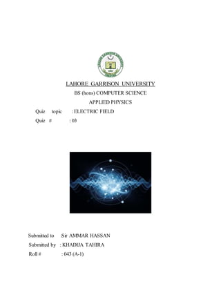LAHORE GARRISON UNIVERSITY
BS (hons) COMPUTER SCIENCE
APPLIED PHYSICS
Quiz topic : ELECTRIC FIELD
Quiz # : 03
Submitted to :Sir AMMAR HASSAN
Submitted by : KHADIJA TAHIRA
Roll # : 043 (A-1)
 