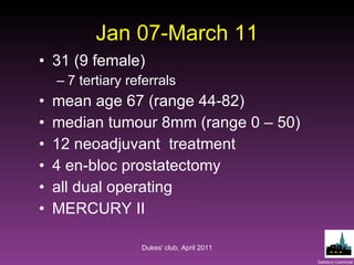 Jan 07-March 11 31 (9 female) 7 tertiary referrals mean age 67 (range 44-82) median tumour 8mm (range 0 – 50) 12 neoadjuvant  treatment 4 en-bloc prostatectomy all dual operating MERCURY II Dukes' club, April 2011 