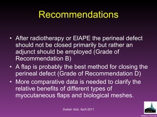 Recommendations After radiotherapy or ElAPE the perineal defect should not be closed primarily but rather an adjunct should be employed (Grade of Recommendation B) A flap is probably the best method for closing the perineal defect (Grade of Recommendation D) More comparative data is needed to clarify the relative benefits of different types of myocutaneous flaps and biological meshes. Dukes' club, April 2011 