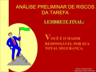 ANÁLISE PRELIMINAR DE RISCOS
DA TAREFA
Edison Carlos FerreiraEdison Carlos Ferreira
Segurança e Meio AmbienteSegurança e Meio Ambiente
LEMBRETE FINAL:LEMBRETE FINAL:
VOCÊ É O MAIOR
RESPONSÁVEL POR SUA
TOTAL SEGURANÇA.
 