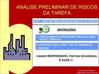 ANÁLISE PRELIMINAR DE RISCOS
DA TAREFA
Edison Carlos FerreiraEdison Carlos Ferreira
Segurança e Meio AmbienteSegurança e Meio Ambiente
APRT - ANÁLISE PRELIMINAR DE RISCOS DA TAREFA
INSTRUÇÕES:INSTRUÇÕES:
1- PREENCHIMENTO OBRIGATÓRIO PARA QUALQUER
TIPO DE TRABALHO.
2- ENTREGAR JUNTO COM A "OS" AO TÉRMINO DO
SERVIÇO.
0 MAIOR RESPONSÁVEL POR SUA SEGURANÇA:
É VOCÊ !!!
 