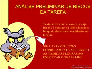 ANÁLISE PRELIMINAR DE RISCOS
DA TAREFA
Edison Carlos FerreiraEdison Carlos Ferreira
Segurança e Meio AmbienteSegurança e Meio Ambiente
Trata-se de uma ferramenta cuja
função é auxiliar na identificação e
bloqueio dos riscos de acidentes nas
tarefas.
SIGA AS INSTRUÇÕES
CORRETAMENTE APLICANDO
AS MEDIDAS SEGURAS AO
EXECUTAR O TRABALHO.
 