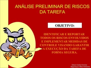 ANÁLISE PRELIMINAR DE RISCOS
DA TAREFA
Edison Carlos FerreiraEdison Carlos Ferreira
Segurança e Meio AmbienteSegurança e Meio Ambiente
OBJETIVO:
IDENTIFICAR E REPORTAR
TODOS OS RISCOS ENVOLVIDOS
E IMPLEMENTAR MEDIDAS DE
CONTROLE VISANDO GARANTIR
A EXECUÇÃO DA TAREFA DE
FORMA SEGURA.
 