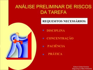 ANÁLISE PRELIMINAR DE RISCOS
DA TAREFA
Edison Carlos FerreiraEdison Carlos Ferreira
Segurança e Meio AmbienteSegurança e Meio Ambiente
REQUESITOS NECESSÁRIOS:
DISCIPLINA
CONCENTRAÇÃO
PACIÊNCIA
PRÁTICA
 